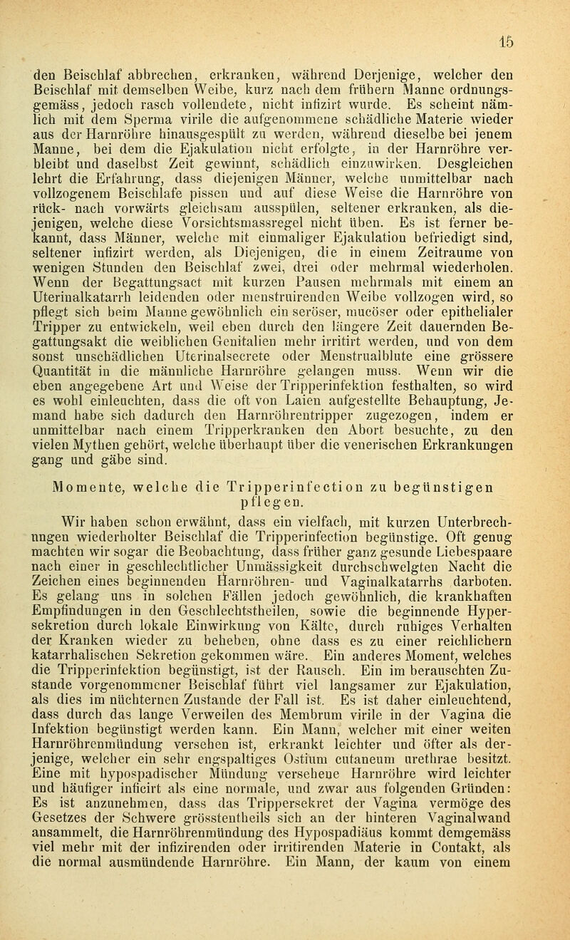 den Beischlaf abbrechen, erkranken, während Derjenige, welcher den Beischlaf mit demselben Weibe, kurz nach dem frühern Manne ordnungs- gemäss, jedoch rasch vollendete, nicht infizirt wurde. Es scheint näm- lich mit dem Sperma virile die aufgenommene schädliche Materie wieder aus der Harnröhre hinausgespült zu werden, während dieselbe bei jenem Manne, bei dem die Ejakulation nicht erfolgte, in der Harnröhre ver- bleibt und daselbst Zeit gewinnt, schädlich einzuwirken. Desgleichen lehrt die Erfahrung, dass diejenigen Männer, welche unmittelbar nach vollzogenem Beischlafe pissen und auf diese Weise die Harnröhre von rück- nach vorwärts gleichsam ausspülen, seltener erkranken, als die- jenigen, welche diese Vorsichtsmassregel nicht üben. Es ist ferner be- kannt, dass Männer, welche mit einmaliger Ejakulation befriedigt sind, seltener infizirt werden, als Diejenigen, die in einem Zeiträume von wenigen Stunden den Beischlaf zwei, drei oder mehrmal wiederholen. Wenn der Begattungsact mit kurzen Pausen mehrmals mit einem an Uterinalkatarrh leidenden oder menstruirenden Weibe vollzogen wird, so pflegt sich beim Manne gewöhnlich ein seröser, mucöser oder epithelialer Tripper zu entwickeln, weil eben durch den längere Zeit dauernden Be- gattungsakt die weiblichen Genitalien mehr irritirt werden, und von dem sonst unschädlichen Uterinalsecrete oder Menstrualblute eine grössere Quantität in die männliche Harnröhre gelangen muss. Wenn wir die eben angegebene Art und Weise der Tripperinfektion festhalten, so wird es wohl einleuchten, dass die oft von Laien aufgestellte Behauptung, Je- mand habe sich dadurch den Harnröhrentripper zugezogen, indem er unmittelbar nach einem Tripperkranken den Abort besuchte, zu den vielen Mythen gehört, welche überhaupt über die venerischen Erkrankungen gang und gäbe sind. Momente, welche die Tripperinfection zu begünstigen pflegen. Wir haben schon erwähnt, dass ein vielfach, mit kurzen Unterbrech- ungen wiederholter Beischlaf die Tripperinfection begünstige. Oft genug machten wir sogar die Beobachtung, dass früher ganz gesunde Liebespaare nach einer in geschlechtlicher Unmässigkeit durchschwelgten Nacht die Zeichen eines beginnenden Harnröhren- und Vaginalkatarrhs darboten. Es gelang uns in solchen Fällen jedoch gewöhnlich, die krankhaften Empfindungen in den Geschlechtstheilen, sowie die beginnende Hyper- sekretion durch lokale Einwirkung von Kälte, durch ruhiges Verhalten der Kranken wieder zu beheben, ohne dass es zu einer reichlichem katarrhalischen Sekretion gekommen wäre. Ein anderes Moment, welches die Tripperintektion begünstigt, ist der Rausch. Ein im berauschten Zu- stande vorgenommener Beischlaf führt viel langsamer zur Ejakulation, als dies im nüchternen Zustande der Fall ist. Es ist daher einleuchtend, dass durch das lange Verweilen des Membrum virile in der Vagina die Infektion begünstigt werden kann. Ein Mann, welcher mit einer weiten Harnröhrenmündung versehen ist, erkrankt leichter und öfter als der- jenige, welcher ein sehr engspaltiges Ostium cutaneum urethrae besitzt. Eine mit hypospadischer Mündung versehene Harnröhre wird leichter und häufiger inficirt als eine normale, und zwar aus folgenden Gründen: Es ist anzunehmen, dass das Trippersekret der Vagina vermöge des Gesetzes der Schwere grösstentheils sich an der hinteren Vaginalwand ansammelt, die Harnröhrenmündung des Hypospadiäus kommt demgemäss viel mehr mit der infizirenden oder irritirenden Materie in Contakt, als die normal ausmündende Harnröhre. Ein Mann, der kaum von einem