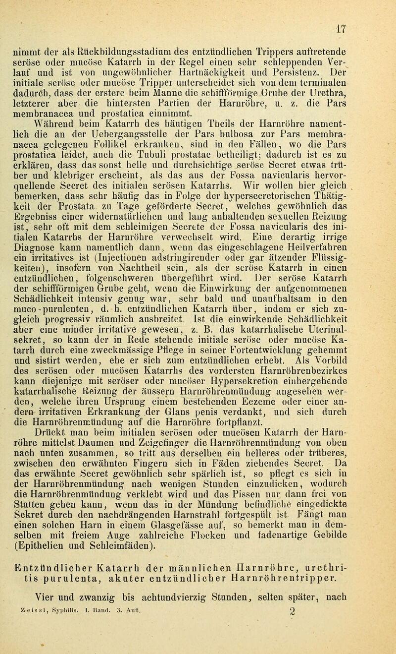 nimmt der als Rückbildungsstadium des entzündlichen Trippers auftretende seröse oder mucöse Katarrh in der Regel einen sehr schleppenden Ver- lauf und ist von UDgcwühnlicher Hartnäckig-keit und Persistenz. Der initiale seröse oder mucöse Tripper unterscheidet sich von dem terminalen dadurch, dass der erstere beim Manne die schiflfförraige Grube der Urethra, letzterer aber die hintersten Partien der Harnröhre, u. z. die Pars membranacea und prostatica einnimmt. Während beim Katarrh des häutigen Theils der Harnröhre nament- lich die an der Uebergangsstelle der Pars bulbosa zur Pars membra- nacea gelegenen Follikel erkranken, sind in den Fällen, wo die Pars prostatica leidet, auch die Tubuli prostatae betheiligt; dadurch ist es zu erklären, dass das sonst helle und durchsichtige seröse Beeret etwas trü- ber und klebriger erscheint, als das aus der Fossa navicularis hervor- quellende öecret des initialen serösen Katarrhs. Wir wollen hier gleich bemerken, dass sehr häutig das in Folge der hypersecretorischen Thätig- keit der Prostata zu Tage geförderte Secrot, welches gewöhnlich das Ergebniss einer widernatürlichen und lang anhaltenden sexuellen Reizung ist, sehr oft mit dem schleimigen Secrete der Fossa navicularis des ini- tialen Katarrhs der Harnröhre verwechselt wird. Eine derartig irrige Diagnose kann namentlich dann, wenn das eingeschlagene Heilverfahren ein irritatives ist (Injectionen adstringirender oder gar ätzender Flüssig- keiten), insofern von Nachtheil sein, als der seröse Katarrh in einen entzündlichen, folgenschweren übergeführt wird. Der seröse Katarrh der schiflfförmigen Grube geht, wenn die Einwirkung der aufgenommenen Schädlichkeit intensiv genug war, sehr bald und unaufhaltsam in den muco-purulenten, d. h. entzündlichen Katarrh über, indem er sich zu- gleich progressiv räumlich ausbreitet. Ist die einwirkende Schädlichkeit aber eine minder irritative gewesen, z. B. das katarrhalische Uterinal- sekret, so kann der in Rede stehende initiale seröse oder mucöse Ka- tarrh durch eine zweckmässige Pflege in seiner Fortentwicklung gehemmt und sistirt werden, ehe er sich zum entzündlichen erhebt. Als Vorbild des serösen oder mucösen Katarrhs des vordersten Harnröhrenbezirkes kann diejenige mit seröser oder mucöser Hypersekretion einhergehende katarrhalische Reizung der äussern Harnröhrenmündung angesehen wer- den, welche ihren Ursprung einem bestehenden Eczeme oder einer an- dern irritativen Erkrankung der Glans penis verdankt, und sich durch die Harnröhrenmündung auf die Harnröhre fortpflanzt. Drückt man beim initialen serösen oder mucösen Katarrh der Harn- röhre mittelst Daumen und Zeigetinger die Harnröhrenmündung von oben nach unten zusammen, so tritt aus derselben ein helleres oder trüberes, zwischen den erwähnten Fingern sich in Fäden ziehendes Secret. Da das erwähnte Secret gewöhnlich sehr spärlich ist, so pflegt es sich in der Harnröhrenmündung nach wenigen Stunden einzudicken, wodurch die Harnröhrenmündung verklebt wird und das Pissen nur dann frei von Statten gehen kann, wenn das in der Mündung befindliche eingedickte Sekret durch den nachdrängenden Harnstrahl fortgespült ist. Fängt man einen solchen Harn in einem Glasgefässe auf, so bemerkt man in dem- selben mit freiem Auge zahlreiche Flecken und fadenartige Gebilde (Epithelien und Schleimfäden). Entzündlicher Katarrh der männlichen Harnröhre, Urethri- tis purulenta, akuter entzündlicher Harnröhrentripper. Vier und zwanzig bis achtundvierzig Stunden^ selten später, nach Zeissl, Syphilis. I. Band. 3. AuH, 9