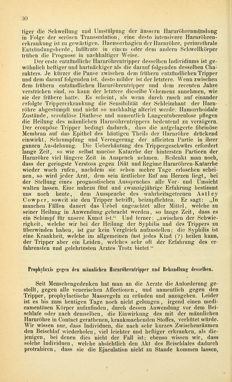 BO tiger die Schwellung und UmsttilpuDg der äussern Harnröhrenmündung in Folge der serösen Transsudation, eine desto intensivere Harnröhren- erkrankung ist zu gewärtigen. Haemorrhagien der Harnröhre, periurethrale Entzündungsherde, Infiltrate in einem oder dem andern Schwellkörper trüben die Prognose in nachhaUiger Weise. Der erste entzündliche Harnröhrentripper desselben Individiums ist ge- wöhnlich heftiger und hartnäckiger als die darauffolgenden desselben Cha- rakters. Je kürzer die Pause zwischen dem frühern entzündlichen Tripper und dem darauf folgenden ist, desto milder ist der letztere. Wenn zwischen dem frühern entzündlichen Haruröhrentripper und dem recenten Jahre verstrichen sind, so kann der letztere dieselbe Vehemenz annehmen, wie sie der frühere hatte. Es scheint, als wenn durch rasch auf einander erfolgte Trippererkrankung die Sensibilität der Schleimhaut der Harn- röhre abgestumpft und nicht so nachhaltig alterirt werde. Hamorrhoidale Zustände, serofulöse Diathese und namentlich Lungentuberculose pflegen die Heilung des männlichen Harnröhrentrippers bedeutend zu verzögern. Der croupöse Tripper bedingt dadurch, dass die aufgelagerte fibrinöse Membran auf das Epithel des häutigen Theils der Flarnröhre drückend einwirkt, Schrumpfung und Verengerung der afficirten Partie in ihrer ganzen Ausdehnung. Die Ueberhäutung des TrippergeschwUrs erfordert lange Zeit, so wie selbst mucöse Katarrhe der hintersten Partieen der Harnröhre viel längere Zeit in Anspruch nehmen. Bedenkt man noch, dass der geringste Verstoss gegen Diät und Regime Harnröhren-Katarrhe wieder wach rufen, nachdem sie schon mehre Tage erloschen schei- nen, so wird jeder Arzt, dem sein ärztlicher Ruf am Herzen liegt, bei der Stellung eines prognostischen Ausspruches alle Vor- und Umsicht walten lassen. Eine nahezu fünf und zwanzigjährige Erfahrung bestimmt uns noch heute, dem Ausspruche des wahrheitsgetreuen Astley Cowper, soweit sie den Tripper betrifft, beizupflichten. Er sagt: ,,In manchen Fällen dauert das Üebel ungeachtet aller Mittel, welche zu seiner Heilung in Anwendung gebracht werden, so lange Zeit, dass es ein Schimpf für unsere Kunst iM. Und ferner: „zwischen der Schwie- rigkeit, welche wir bei der Heilung der Syphilis und des Trippers zu überwinden haben, ist gar kein Vergleich aufzustellen; die Syphilis ist eine Krankheit, welche im allgemeinen fast jedes Kind (?) heilen kann, der Tripper aber ein Leiden, welches sehr oft der Erfahrung des er- fahrensten und gelehrtesten Arztes Trotz bietet Prophylaxis gegen den männlichen Haruröhrentrippep und Behandhing desselben. Seit Menschengedenken hat man an die Aerzte die Anforderung ge- stellt, gegen alle venerischen Affectionen, und namentlich gegen den Tripper, prophylactische Massregeln zu erfinden und anzugeben. Leider ist es bis zum heutigen Tage noch nicht gelungen , irgend einen medi- camentösen Körper aufzufinden, durch dessen Anwendung vor dem Bei- schlafe oder nach demselben, die Einwirkung des mit der männlichen Harnröhre in Contact gerathenen, krankmachenden Stoffes, verhütet würde. Wir wissen nur, dass Individuen, die nach sehr kurzen Zwischenräumen den Beischlaf wiederholen, viel leichter und heftiger erkranken, als die- jenigen, bei denen dies nicht der Fall ist; ebenso wissen wir, dass solche Individuen, welche absichtlich den Akt des Beischlafes dadurch protrahiren, dass sie die Ejaculation nicht zu Stande kommen lassen,