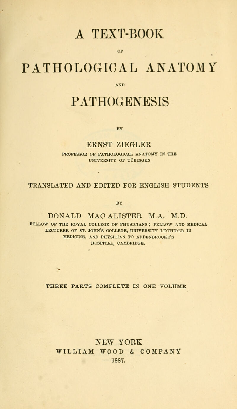 A TEXT-BOOK OF PATHOLOGICAL ANATOMY PATHOGENESIS BY ERNST ZIEGLER PROFESSOR OF PATHOLOGICAL ANATOMY IN THE UNIVERSITY OF TUBINGEN TRANSLATED AND EDITED FOR ENGLISH STUDENTS BY DONALD MAOALISTER M.A. M.D. FELLOW OF THE ROYAL COLLEGE OF PHYSICIANS ; FELLOW AND MEDICAL LECTURER OP ST. JOHN'S COLLEGE, UNIVERSITY LECTURER IN MEDICINE, AND PHYSICIAN TO ADDENBROOKE'S HOSPITAL, CAMBRIDGE. THREE PARTS COMPLETE IN ONE VOLUME NEW YORK WILLIAM WOOD & COMPANY 1887.