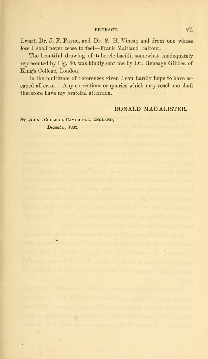 Ewart, Dr. J. F. Payne, and Dr. S. II. Yincs; and from one whose loss I sliall never cease to feel—Frank Maitland Balfour. The beautiful drawing of tubercle-bacilli, somewhat inadequately represented by Fig. 80, was kindly sent me by Dr. Heneage Gibbes, of King's College, London. In the nniltitude of references given I can hardly hope to have es- caped all error. Any corrections or queries which may reach me shall therefore have my grateful attention. DONALD MACALISTER. St. John's College, Cambridge, Englaiid, December, 'i882<,