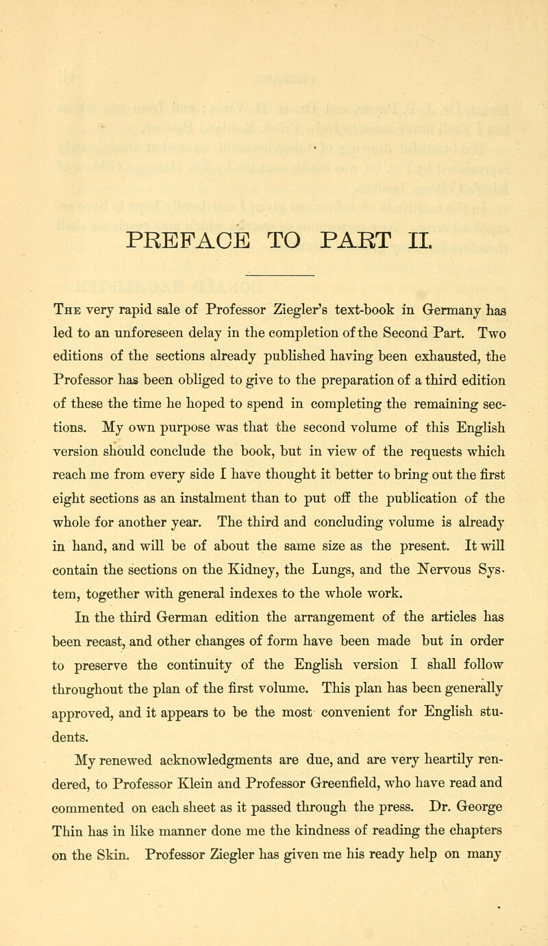 The very rapid sale of Professor Ziegler's text-book in Germany has led to an unforeseen delay in the completion of the Second Part. Two editions of the sections already published having been exhausted, the Professor has been obliged to give to the preparation of a third edition of these the time he hoped to spend in completing the remaining sec- tions. My own purpose was that the second volume of this English version should conclude the book, but in view of the requests which reach me from every side I have thought it better to bring out the first eight sections as an instalment than to put ofE the publication of the whole for another year. The third and concluding volume is already in hand, and will be of about the same size as the present. It will contain the sections on the Kidney, the Lungs, and the ITervous Sys- tem, together with general indexes to the whole work. In the third German edition the arrangement of the articles has been recast, and other changes of form have been made but in order to preserve the continuity of the EngHsh version I shall follow throughout the plan of the first volume. This plan has been generally approved, and it appears to be the most convenient for English stu- dents. My renewed acknowledgments are due, and are very heartily ren- dered, to Professor Klein and Professor Greenfield, who have read and commented on each sheet as it passed through the press. Dr. George Thin has in like manner done me the kindness of reading the chapters on the Skin. Professor Ziegler has given me his ready help on many