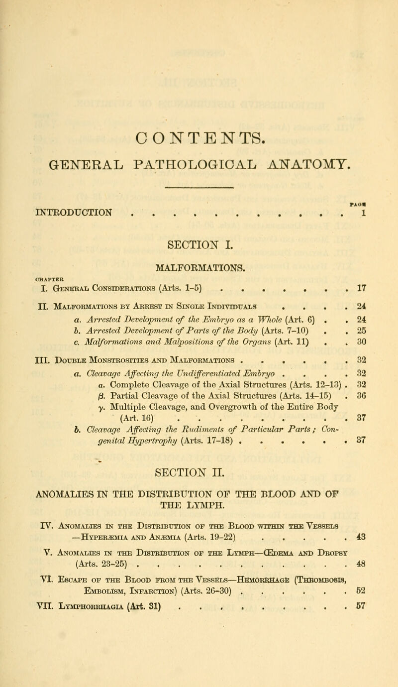 CONTENTS. GENERAL PATHOLOGICAL ANATOMY. INTRODUCTION rxan 1 SECTION I. MALFORMATIONS. OBAFTEB I, Generaij Considerations (Arts. 1-5) . , II. Malfobmations by Arrest in Single iNorviDUALa a. Arrested Development of the Embryo as a Wliole (Art. 6) h. Arrested Development of Parts of the Body (Arts. 7-10) c. Malformations and Malpositions of the Organs (Art. 11) III. Double Monstrosities and Malformations .... a. Cleavage Affecting the Undifferentiated Embryo . a. Complete Cleavage of the Axial Structures (Arts. 12-13) /3. Partial Cleavage of the Axial Structures (Arts. 14-15) y. Multiple Cleavage, and Overgrowth of the Entire Body (Art. 16) h. Cleavage Affecting the Rudiments of Particular Parts; Con- genital Hypertrophy (Arts. 17-18) . . • • • 17 24 24 25 30 32 32 32 36 37 87 SECTION II. ANOMALIES IN THE DISTRIBUTION OF THE BLOOD AND OF THE LYIVIPH. IV. Anomalies in the Distribution of the Blood within the Vessels —Hyperemia and Anjemia (Arts. 19-22) 43 V. Anomalies in the Distribution op the Lymph—(Epkma and Dropsy (Arts. 23-25) 48 VI. Escape of the Blood from the Vessels—Hemorrhage (Thrombosis, Embolism, Infarction) (Arts. 26-30) 52 Vn. Lymphorrhagia (Art. 31) 57