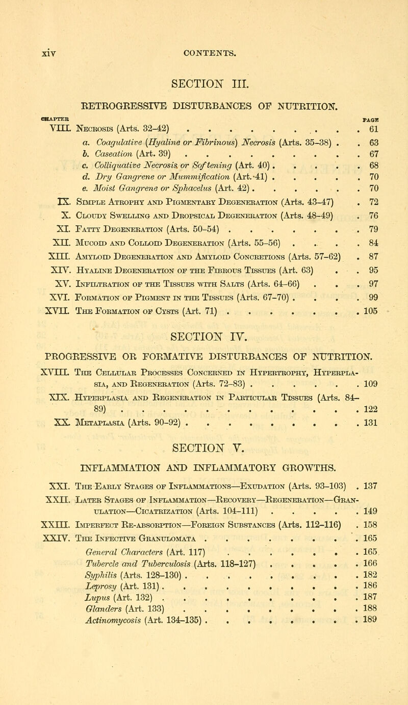 SECTION III. EETBOGEESSIVE DISTUEBANCES OF NUTEITION. CHAPTEB PAOE VUL Necbosis (Arts. 32-42) . .61 a. Coagulative {Hyaline or Fibrinous) JVecrosis [Axis. S5-S8) . . 63 b. Caseation (Art. 39) 67 c. Colliquative Necrosis, or Softening (Art. 40). . . . .68 d. Dry Gangrene or Mummification (Art.-41) .... .70 e. Moist Gangrene or Sphacelus (Art. 42). . . . . .70 IX. Simple Atkopht and Pigmentabx Degenekation (Arts. 43-47) . 72 X. Cloudy Swelling and Dropsical Degeneration (Arts. 48-49) . 76 XI. Fatty Degeneeation (Arts. 50-54) .79 XII. Mucoid and Colloid Degeneration (Arts. 55-56) . . . .84 XIII. Amyloid Degeneration and Amyloid Concretions (Arts. 57-62) . 87 XTV. Hyaline Degeneration op the Fibrous Tissues (Art. 63) . . 95 XV. Inpiltkation of the Tissues with Salts (Arts. 64-66) . , .97 XVI. Formation op Pigment IN THE Tissues (Arts. 67-70) . . . .99 XVII. The Formation op Cysts (Art. 71) 105 SECTION ly. PEOGEESSIVE OE FOEMATIVE DISTUEBANCES OF NUTEITION. XVm. The Cellular Processes Concerned iisr Hypertrophy, Hyperpla- sia, AND Eegeneration (Arts. 72-83) 109 XIX. Hyperplasia and Eegeneration in Particular Tissues (Arts. 84- 89) 122 XX. Metaplasia (Arts. 90-92) ......... 131 SECTION y. INFLAMMATION AND INFLAMMATOEY GEOWTHS. XXI. The Early Stages of Inflammations—Exudation (Arts. 93-103) . 137 XXII. Later Stages of Inflammation—Eecovery—Eegeneration—Gran- ulation—Cicatrization (Arts. 104-111) 149 XXIII. Imperfect Ee-absorption—Foreign Substances (Arts. 112-116) . 158 XXIV. The Infective Granulomata 165 General Characters (Art. 117) . 165, Tubercle and Tuberculosis (Arts. 118-127) 166 Syphilis (Arts. 128-130) .182 Leprosy (Art. 131) . . .186 Lupus (Art. 132) . 187 Glanders (Art. 133) 188 Actinomycosis (Art. 134-135) . . . • • * . . 189