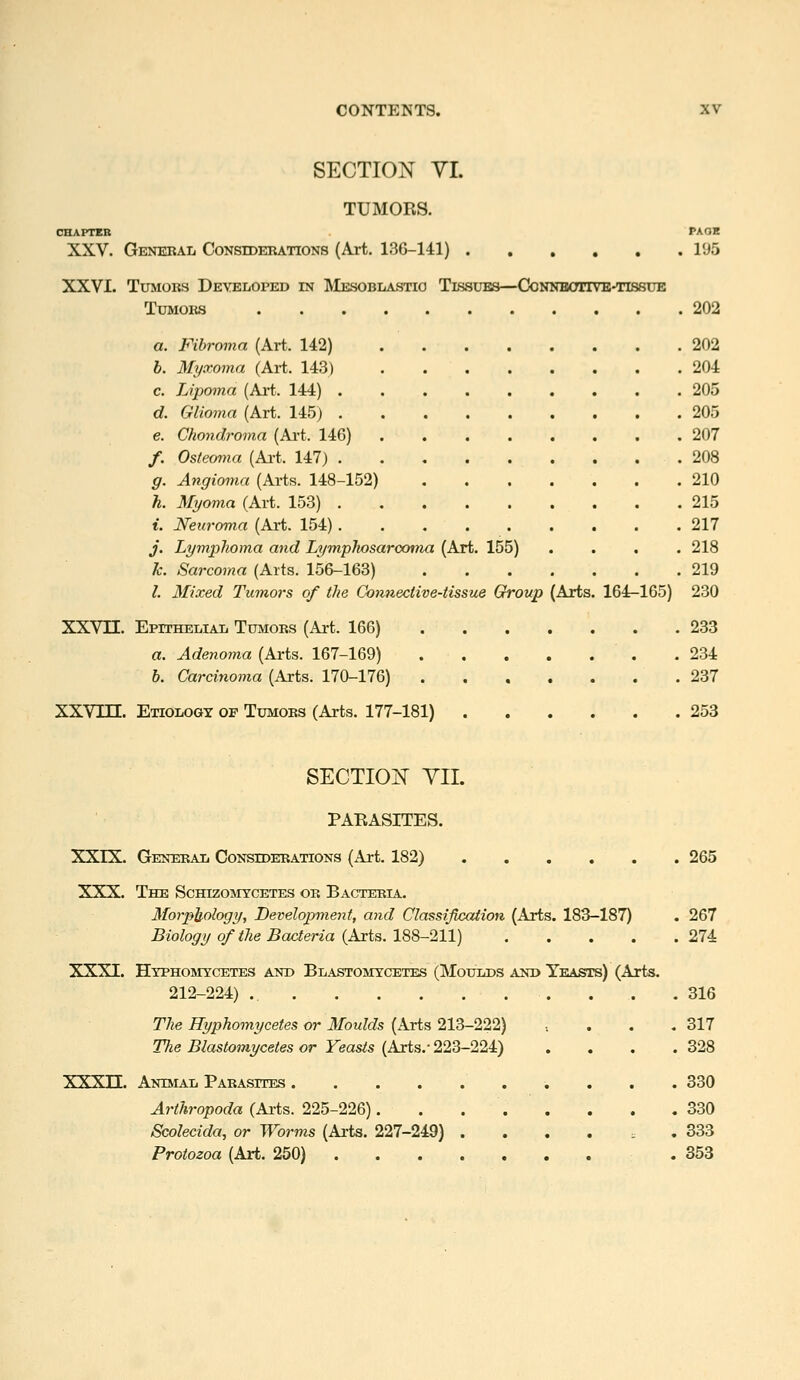 SECTION YI. TUMORS. CHAFTEB PAOB XXV. General Considerations (Art. 136-141) 195 XXVI. Tumors DEYEiiOPED in ]VlESOBiiASTio Tissues—Connbotivb-tissue Tumors 202 a. Fibroma (Art. 142) 202 h. Myxoma (Art. 143) 204 c. Lipoma (Art. 144) ......... 205 d. Glioma (Ai-t. 145) 205 €. Gho7idroma (Art. 146) 207 /. Osteoma (Ai-t. 147) 208 g. Angioma (Arts. 148-152) 210 h. Myoma (Art. 153) 215 t. Neuroma (Art. 154) 217 j. Lymphoma and Lymphosarocmia (Art. 155) .... 218 k. Sarcoma (Arts. 156-163) 219 I. Mixed Tumors of the Connective-tissue Group (Arts. 164-165) 230 XXVn. EpiTHELiAii Tumors (Art. 166) 233 a. Adenoina (Arts. 167-169) .234 b. Carcinoma (Arts. 170-176) 237 XXVin. Etiology op Tumors (Arts. 177-181) 253 SECTION YII. PARASITES. XXIX. General Considerations (Art. 182) 265 XXX. The Schizomtcetes or Bacteria. Morphology, Developinent, and Classificaiion (Arts. 183-187) . 267 Biology of the Bacteria (Arts. 188-211) 274 XXXI. Hyphomycetes anb Blastomycetes (Moulds ani> Yeasts) (Arts. 212-224) ... .316 The Hyphomycetes or Moulds (Arts 213-222) ..... 317 Tlie Blastomycetes or Yeasts (Arts.- 223-224) . . . .328 XXXn. Animal Parasites . ......... 330 Arthropoda (Arts. 225-226). . 330 Scolecida, or Worms (Arts. 227-249) ...... 333 Protozoa (Art. 250) .353