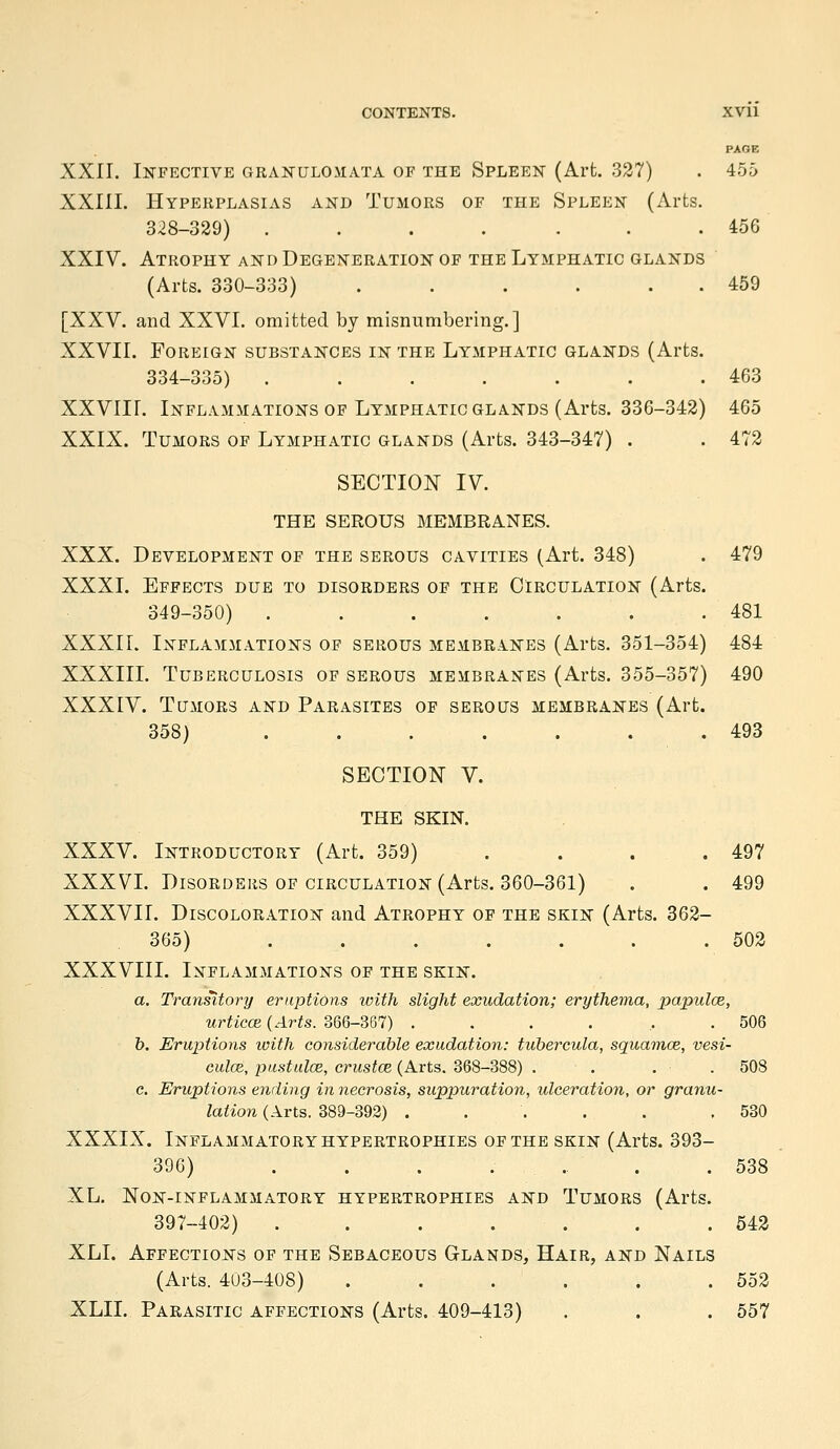 PAGE XXII. Infective granulomata of the Spleen (Arfc. 327) . 455 XXIII. Hyperplasias and Tumors of the Spleen (Arts. 328-329) ....... 456 XXIV. Atrophy and Degeneration of the Lymphatic glands (Arts. 330-333) . . . . . . 459 [XXV. and XXVI. omitted by misnumbering.] XXVII. Foreign substances in the Lymphatic glands (Arts. 334-335) . . . . . . .463 XXVIII. Inflammations OF Lymphatic GLANDS (Arts. 336-342) 465 XXIX. Tumors of Lymphatic glands (Arts. 343-347) . . 472 SECTION IV. THE SEROUS MEMBRANES. XXX. Development of the serous cavities (Art. 348) . 479 XXXI. Effects due to disorders of the Circulation (Arts. 349-350) . . . . . . .481 XXXII. Inflammations of serous membranes (Arts. 351-354) 484 XXXIII. Tuberculosis of serous membranes (Arts. 355-357) 490 XXXIV. Tumors and Parasites of serous membranes (Art. 358) . . . . . . .493 SECTION V. THE SKIN. XXXV. Introductory (Art. 359) . . . . 497 XXXVI. Disorders of circulation (Arts. 360-361) . . 499 XXXVII. Discoloration and Atrophy of the skin (Arts. 362- 365) . . . . . . .502 XXXVIII. Inflammations of the skin. a. Transitory eruptions with slight exudation; erythema, papulce, urticce {Arts. 366-367) ...... 506 b. Eruptions with considerable exudation: tubercula, squamce, vesi- culce, piistulce, erustcB (Arts. 368-388) . . . . 508 c. Eruptions eliding in necrosis, suppuration, ideeration, or granu- lation (Arts. 389-392) ..... ,530 XXXIX. Inflammatory hypertrophies of the skin (Arts. 393- 396) . . . .... .538 XL. Non-inflammatory hypertrophies and Tumors (Arts. 397-402) ....... 542 XLI. Affections of the Sebaceous Glands, Hair, and Nails (Arts. 403-408) . . . . . .552 XLII. Parasitic affections (Arts. 409-413) . . . 557