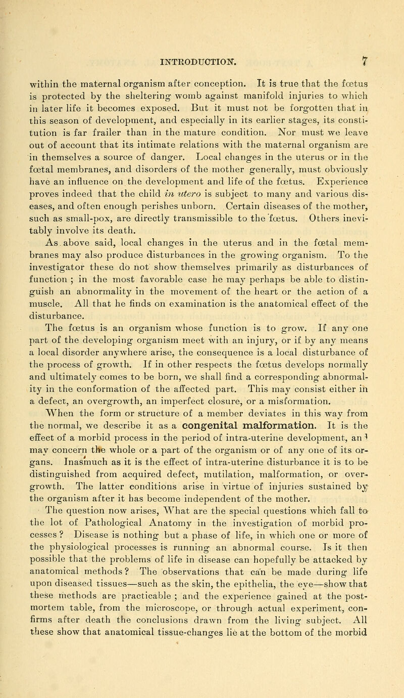 within the maternal organism after conception. It is true that the foetus is protected by the sheltering womb against manifold injuries to which in later life it becomes exposed. But it must not be forgotten that in this season of development, and especially in its earlier stages, its consti- tution is far frailer than in the mature condition. Nor must we leave out of account that its intimate relations with the maternal organism are in themselves a source of danger. Local changes in the uterus or in the foetal membranes, and disorders of the mother generally, must obviously have an influence on the development and life of the foetus. Experience proves indeed that the child in utero is subject to many and various dis- eases, and often enough perishes unborn. Certain diseases of the mother, such as small-pox, are directly transmissible to the foetus. Others inevi- tably involve its death. As. above said, local changes in the uterus and in the foetal mem- branes may also produce disturbances in the growing organism. To the investigator these do not show themselves primarily as disturbances of function ; in the most favorable case he may perhaps be able to distin- guish an abnormality in the movement of the heart or the action of a muscle. All that he finds on examination is the anatomical effect of the disturbance. The foetus is an organism whose function is to grow. If any one part of the developing organism meet with an injury, or if by any means a local disorder anywhere arise, the consequence is a local disturbance of the process of growth. If in other respects the foetus develops normally and ultimately comes to be born, we shall find a corresponding abnormal- ity in the conformation of the affected part. This may consist either in a defect, an overgrowth, an imperfect closure, or a misformation. When the form or structure of a member deviates in this way from the normal, we describe it as a congenital malformation. It is the effect of a morbid process in the period of intra-uterine development, an ^ may concern the whole or a part of the organism or of any one of its or- gans. Inasmuch as it is the effect of intra-uterine disturbance it is to be distinguished from acquired defect, mutilation, malformation, or over- growth. The latter conditions arise in virtue of injuries sustained by- the organism after it has become independent of the mother. The question now arises. What are the special questions which fall to the lot of Pathological Anatomy in the investigation of morbid pro- cesses ? Disease is nothing but a phase of life, in which one or more of the physiological processes is running an abnormal course. Is it then possible that the problems of life in disease can hopefully be attacked by anatomical methods ? The observations that can be made during life upon diseased tissues—such as the skin, the epithelia, the eye—show that these methods are practicable ; and the experience gained at the post- mortem table, from the microscope, or through actual experiment, con- firms after death the conclusions drawn from the living subject. All these show that anatomical tissue-chanofes lie at the bottom of the morbid