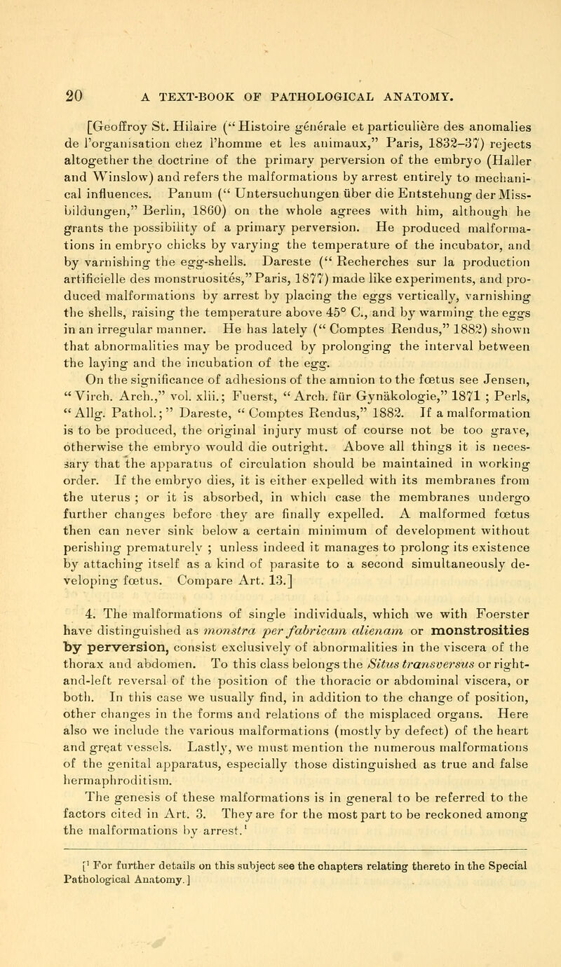 [Geoffroy St. Hilaire (Histoire generale et particuliere des anomalies de rorganisatioii chez I'homme et les auimaux, Paris, 1832-37) rejects altogether the doctrine of the primary perversion of the embryo (Haller and Winslow) and refers the malformations by arrest entirely to mechani- cal influences. Panum ( Untersuchungen iiber die Entstehung der Miss- bildungen, Berlin, 1860) on the whole agrees with him, although he grants the possibility of a primary perversion. He produced malforma- tions in embryo chicks by varying the temperature of the incubator, and by varnishing the egg-shells. Dareste ( Recherches sur la production artificielle des monstruosites, Paris, 1877) made like experiments, and pro- duced malformations by arrest by placing the eggs vertically, varnishing the shells, raising the temperature above 45° C, and by warming the eggs in an irregular manner. He has lately ( Comptes Rendus, 1882) shown that abnormalities may be produced by prolonging the interval between the laying and the incubation of the egg. On the significance of adhesions of the amnion to the fcetus see Jensen,  Virch. Arch., vol. xlii.; Fuerst, Arch, fiir Gynakologie, 1871 ; Perls, Allg. Pathol.; Dareste, Comptes Rendus, 1882. If a malformation is to be produced, the original injury must of course not be too grave, otherwise the embryo would die outright. Above all things it is neces- sary that the apparatus of circulation should be maintained in working order. If the embryo dies, it is either expelled with its membranes from the uterus ; or it is absorbed, in whicli case the membranes undergo further changes before they are finally expelled. A malformed foetus then can never sink below a certain minimum of development without perishing prematurely ; unless indeed it manages to prolong its existence by attaching itself as a kind of parasite to a second simultaneously de- veloping foetus. Compare Art. 13.] 4. The malformations of single individuals, which we with Foerster have distinguished as monstra per fabricam alienam or monstrosities by perversion, consist exclusively of abnormalities in the viscera of the thorax and abdomen. To this class belong's the Situs transvefsus orright- and-left reversal of the position of the thoracic or abdominal viscera, or both. In this case we usually find, in addition to the change of position, other changes in the forms and relations of the misplaced organs. Here also we include the various malformations (mostly by defect) of the heart and great vessels. Lastly, we nuist mention the numerous malformations of the genital apparatus, especially those distinguished as true and false hermaphroditism. The genesis of these malformations is in general to be referred to the factors cited in Art. 3. They are for the most part to be reckoned among the malformations by arrest. [' For further details on this subject see the chapters relating thereto in the Special Pathological Anatomy. ]