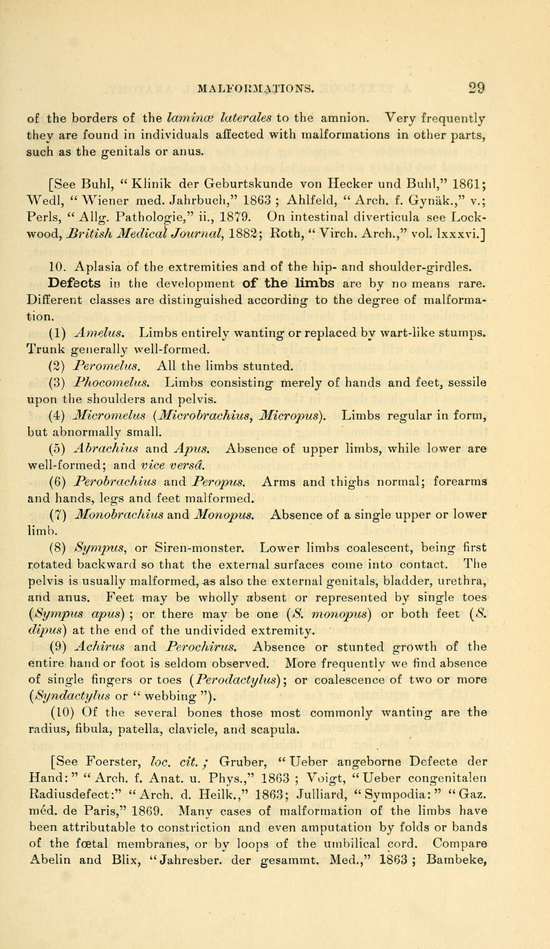 of the borders of the latninoe laterales to the amnion. Very frequently they are found in individuals affected with malformations in other parts, such as the genitals or anus. [See Buhl,  Klinik der Geburtskunde von Hecker und Buhl, 1861; Wedl,  Wiener med. Jahrbuch, 1863 ; Ahlfeld,  Arch. f. Gynak., v.; Perls,  AUg. Pathologie, ii., 1879. On intestinal diverticula see Lock- wood, British Medical Journal, 1882; Roth,  Virch. Arch., vol. Ixxxvi.] 10. Aplasia of the extremities and of the hip- and shoulder-girdles. Defects in the development of the limbs are by no means rare. Different classes are distinguished according to the degree of malforma- tion. (1) Amelus. Limbs entirely wanting or replaced by wart-like stumps. Trunk generally well-formed. (2) Peromelus. All the limbs stunted. (3) Phocomelus. Limbs consisting merely of hands and feet, sessile upon the shoulders and pelvis. (4) Micromelus {Microhrachius, Micropus). Limbs regular in form, but abnormally small. (5) Abrachius and Apus. Absence of upper limbs, while lower are well-formed; and vice versa. (6) Perobrachius and Peropus. Arms and thighs normal; forearms and hands, legs and feet malformed. (7) Monobrachius and Monopus. Absence of a single upper or lower limb. (8) Sympus, or Siren-monster. Lower limbs coalescent, being first rotated backward so that the external surfaces come into contact. The pelvis is usually malformed, as also the external genitals, bladder, urethra, and anus. Feet may be wholly aibsent or represented by single toes {Sympus apus) ; or there may be one [S. monopus) or both feet {S. dipus) at the end of the undivided extremity. (9) Achirus and Perochirus. Absence or stunted growth of the entire hand or foot is seldom observed. More frequently we find absence of single fingers or toes [Perodactylus)\ or coalescence of two or more {Syndactyhis or  webbing ). (10) Of the several bones those most commonly wanting are the radius, fibula, patella, clavicle, and scapula. [See Foerster, loc. cit. / Gruber,  Ueber angeborne Defecte der Hand: Arch. f. Anat. u. Phys., 1863 ; Voigt, Ueber congenitalen Radiusdefect: Arch. d. Heilk., 1863; Julliard, Sympodia: Gaz. med. de Paris, 1869. Many cases of malformation of the limbs have been attributable to constriction and even amputation by folds or bands of the fcetal membranes, or by loops of the umbilical cord. Compare Abelin and Blix,  Jahresber. der gesammt. Med., 1863 ; Bambeke,