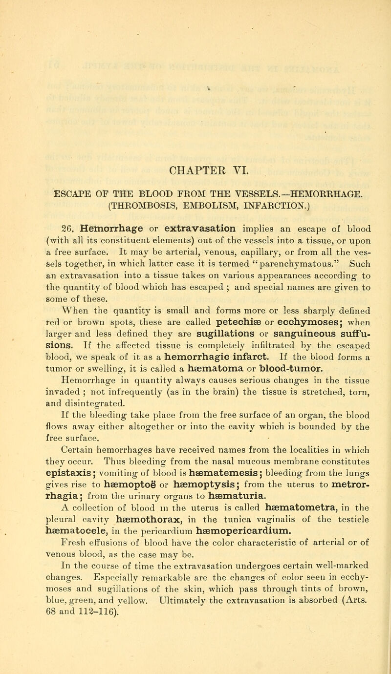 ESCAPE OF THE BLOOD EKOM THE VESSELS.—HEMOEEHAGE. (THROMBOSIS, EMBOLISM, INFARCTION.) 26. Hemorrhage or extravasation implies an escape of blood (with all its constituent elements) out of the vessels into a tissue, or upon a free surface. It may be arterial, venous, capillary, or from all the ves- sels together, in which latter case it is termed parenchymatous. Such an extravasation into a tissue takes on various appearances according to the quantity of blood which has escaped ; and special names are given to some of these. When the quantity is small and forms more or less sharply defined red or brown spots, these are called petechiae or eechyinoses| when larger and less defined they are sugiUations or sanguineous suffu- sions. If the affected tissue is completely infiltrated by the escaped blood, we speak of it as a hemorrhagic infarct. If the blood forms a tumor or swelling, it is called a haematoma or blood-tumor. Hemorrhage in quantity always causes serious changes in the tissue invaded ; not infrequently (as in the brain) the tissue is stretched, torn, and disintegrated. If the bleeding take place from the free surface of an organ, the blood flows away either altogether or into the cavity which is bounded by the free surface. Certain hemorrhages have received names from the localities in which they occur. Thus bleeding from the nasal mucous membrane constitutes epistaxis; vomiting of blood is heematemesis; bleeding from the lungs gives rise to haemoptoe or haemoptysis; from the uterus to metror- rhagia j from the urinary organs to haematuria. A collection of blood in the uterus is called haematometra, in the pleural cavity haemothorax, in the tunica vaginalis of the testicle hasmatocele, in the pericardium haemopericardium. Fresh effusions of blood have the color characteristic of arterial or of venous blood, as the case may be. In the course of time the extravasation undergoes certain well-marked changes. Especially remarkable are the changes of color seen in ecchy- moses and sugiUations of the skin, which pass through tints of brown, blue, green, and yellow. Ultimately the extravasation is absorbed (Arts. 68 and 112-116).