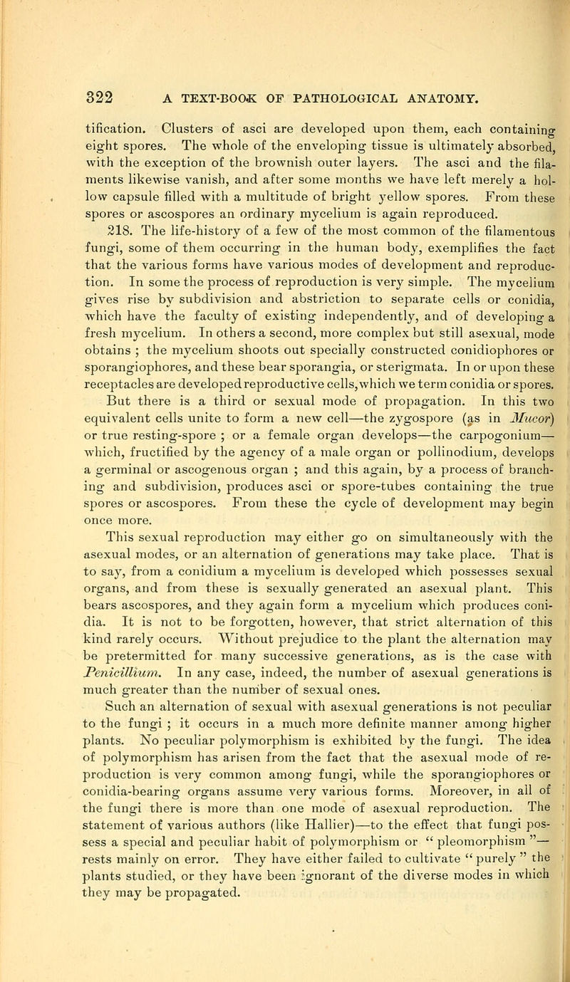 tification. Clusters of asci are developed upon them, each containing eight spores. The whole of the enveloping tissue is ultimately absorbed, with the exception of the brownish outer layers. The asci and the fila- ments likewise vanish, and after some months we have left merely a hol- low capsule filled with a multitude of bright j^ellow spores. From these spores or ascospores an ordinary mycelium is again reproduced. 218. The life-history of a few of the most common of the filamentous fungi, some of them occurring in the human body, exemplifies the fact that the various forms have various modes of development and reproduc- tion. In some the process of reproduction is very simple. The mycelium gives rise by subdivision and abstriction to separate cells or conidia, which have the faculty of existing independently, and of developing a fresh mycelium. In others a second, more complex but still asexual, mode obtains ; the mycelium shoots out specially constructed conidiophores or sporangiophores, and these bear sporangia, or sterigmata. In or upon these receptacles are developed reproductive cells,which we term conidia or spores. But there is a third or sexual mode of propagation. In this two equivalent cells unite to form a new cell—the zygospore (as in Mucor) or true resting-spore ; or a female organ develops—the carpogonium— which, fructified by the agency of a male organ or pollinodium, develops a germinal or ascogenous organ ; and this again, by a process of branch- ing and subdivision, produces asci or spore-tubes containing the true spores or ascospores. From these the cycle of development may begin once more. This sexual reproduction may either go on simultaneously with the asexual modes, or an alternation of generations may take place. That is to say, from a conidium a mycelium is developed which possesses sexual organs, and from these is sexually generated an asexual plant. This bears ascospores, and they again form a mycelium which produces coni- dia. It is not to be forgotten, however, that strict alternation of this kind rarely occurs. Without prejudice to the plant the alternation may be pretermitted for many successive generations, as is the case with Penicillium. In any case, indeed, the number of asexual generations is much greater than the number of sexual ones. Such an alternation of sexual with asexual generations is not peculiar to the fungi ; it occurs in a much more definite manner among higher plants. No peculiar polymorphism is exhibited by the fungi. The idea of polymorphism has arisen from the fact that the asexual mode of re- production is very common among fungi, while the sporangiophores or conidia-bearing organs assume very various forms. Moreover, in all of the fungi there is more than one mode of asexual reproduction. The statement of various authors (like Hallier)—to the effect that fungi pos- sess a special and peculiar habit of pol^anorphism or pleomorphism — rests mainly on error. They have either failed to cultivate purely the plants studied, or they have been ignorant of the diverse modes in which they may be propagated.