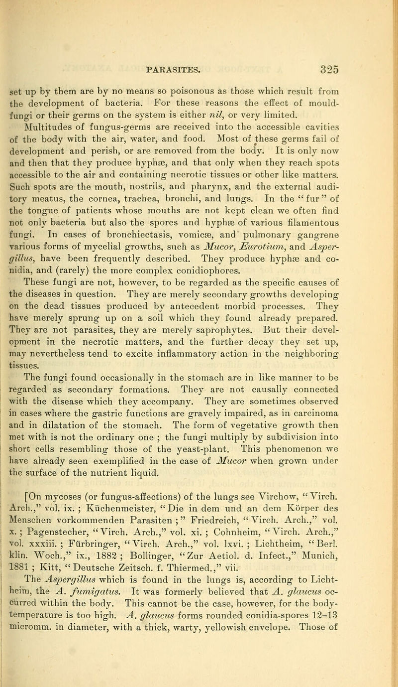set up by them are by no means so poisonous as those which result from the development of bacteria. For these reasons the effect of mould- fungi or their germs on the system is either nil, or very limited. Multitudes of fungus-germs are received into the accessible cavities of the body with the air, water, and food. Most of these germs fail of development and perish, or are removed from the body. It is only now and then that they produce hyphfe, and that only when they reach spots accessible to the air and containing necrotic tissues or other like matters. Such spots are the mouth, nostrils, and pharynx, and the external audi- tory meatus, the cornea, trachea, bronchi, and lungs. In the fur of the tongue of patients whose mouths are not kept clean we often find not only bacteria but also the spores and hyphae of various filamentous fungi. In cases of bronchiectasis, vomicae, and' pulmonary gangrene various forms of mycelial growths, such as Mucor, JEurotium, and Asper- gillus, have been frequently described. They produce hyphae and co- nidia, and (rarely) the more complex conidiophores. These fungi are not, however, to be regarded as the specific causes of the diseases in question. They are merely secondary growths developing on the dead tissues produced by antecedent morbid processes. They have merely sprung up on a soil which they found already prepared. They are not parasites, they are merely saprophytes. But their devel- opment in the necrotic matters, and the further decay they set up, may nevertheless tend to excite inflammatory action in the neighboring tissues. The fungi found occasionally in the stomach are in like manner to be regarded as secondary formations. They are not causally connected with the disease which they accompany. They are sometimes observed in cases where the gastric functions are gravely impaired, as in carcinoma and in dilatation of the stomach. The form of vegetative growth then met with is not the ordinary one ; the fungi multiply by subdivision into short cells resembling those of the yeast-plant. This phenomenon we have already seen exemplified in the case of Mucor when grown under the surface of the nutrient liquid. [On mycoses (or fungus-affections) of the lungs see Virchow, Virch. Arch., vol. ix. ; Kuchenmeister, Die in dem und an dem Korper des Menschen vorkommenden Parasiten ; Friedreich, Virch. Arch., vol. X. ; Pagenstecher, Virch. Arch., vol. xi. ; Cohnheim, Virch. Arch., vol. xxxiii. ; Fiirbringer, Virch. Arch., vol. Ixvi. ; Lichtheim, Berl. klin. Woch., ix., 1882; Bollinger, Zur Aetiol. d. Infect., Munich, 1881 ; Kitt, Deutsche Zeitsch. f. Thiermed., vii. The Aspergillus which is found in the lungs is, according to Licht- heim, the A. fmnigatus. It was formerly believed that A. glaicciis oc- curred within the body. This cannot be the case, however, for the body- temperature is too high. A. glaucus forms rounded conidia-spores 12-13 micromm. in diameter, with a thick, warty, yellowish envelope. Those of