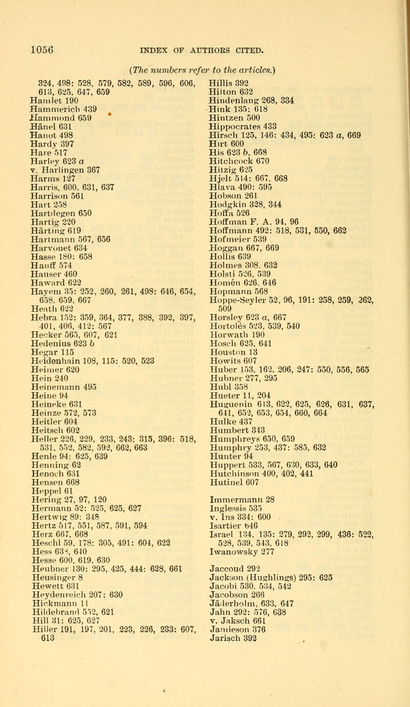 {Tlie numbers refer to the articles.) 324, 498: 528, 579, 582, 589, 596, 606, 618, 625, 647, 659 Hamlet 190 Hammericb 439 Hammond 659 Han el 631 Hanot 498 Hardy 397 Hare517 Harley 623 a V. Harlingen 367 Harms 127 Harris, 600. 631, 637 Harrison 561 Hart 258 Hart(ieg:en 650 Hartig 220 Harting 619 Hartmann 567, 656 Harvouet 634 Hasse 180: 658 Haiiff 574 Hauser 460 Haward 622 Hayem 35: 252, 260, 261, 498: 646, 654, 658. 659, 667 Heath 622 Hebra 152: 359, 364, 377, 388, 392, 397, 401, 406, 412: 567 Hecker 565, 007, 621 Hedenius 623 h Hegar 115 Heidenhain 108, 115: 520, 523 Heiiuer 620 Hein 240 Heinemann 495 Heine 94 Heineke 631 Heinze 572, 573 Heitler 604 Heitsch 602 Heller 226, 229, 233, 243: 315, 396: 518, 531. 552, 582, 592, 662, 663 Henle 94: 625, 639 Heniiing 62 Henoch 631 Hensen 668 Heppel 61 Hering 27, 97, 120 Hermann 52: 525, 625, 627 Hertvvig 89: 348 Hertz 517, 551, 587, 591, 594 Herz 667, 668 Heschl 59, 178: 305, 491: 604, 623 Hess 63 ^ 640 Hesse 600, 619, 630 Heubner 130: 295, 435, 444: 628, 661 Heusinger 8 Hewett 631 Heydenreich207: 630 Hickraann 11 Hildebrand 5o2, 621 Hill 31: 625, 627 Hilier 191, 197, 201, 223, 236, 233: 607, 613 Hillis 392 Hilton 632 Hindenlang 268, 334 Hink 135: 618 Hintzen 500 Hippocrates 433 Hirsch 125, 146: 434, 495: 623 a, 669 Hirt 600 His 623 6, 668 Hitchcock 670 Hitzig 6-25 Hjelt 514: 667, 668 Hiava 490: 595 Hobson 261 Hodgkin 328, 344 Hoffa 526 Hoffman F. A. 94, 96 Hoffmann 492: 518, 531, 550, 663 Hofmeier 539 Hoggan 667, 669 HoUis 639 Holmes 308. 633 Hoisti 526, 539 Homen 626. 646 Hopmann 568 Hoppe-Seyler 52, 96, 191: 258, 259, 363, 509 Horsley 623 a, 667 Hoitoles 523, 539, 540 Horwath 190 Hosch 625. 641 Houston 13 Howits 607 Huber 153, 162, 206, 247: 550, 556, 565 Hubner 277, 295 Hubl 358 Hueter 11, 204 Huguenin 613, 622, 625, 626, 631, 637, 641, 652, 653, 654, 660, 664 Hulke 437 Humbert 343 Humphreys 650, 659 Humphry 253, 437: 585, 632 Hunter 94 Huppert 533, 567, 630, 633, 640 Hutchinson 400, 403, 441 Hutinel 607 Immermann 38 Inglessis 535 V. Ins 334: 600 Isartier b46 Israel 134, 135: 279, 293, 399, 436: 522, 538, 539, 543. 618 Iwanowsky 377 Jaccoud 292 Jackaon (Hughlings) 295: 635 Jacobi 530. 534, 542 Jacobson 266 Jaderholm, 633, 647 Jahn 292: 576, 688 V. Jaksch 661 Janiie.son 376 Jarisch 392