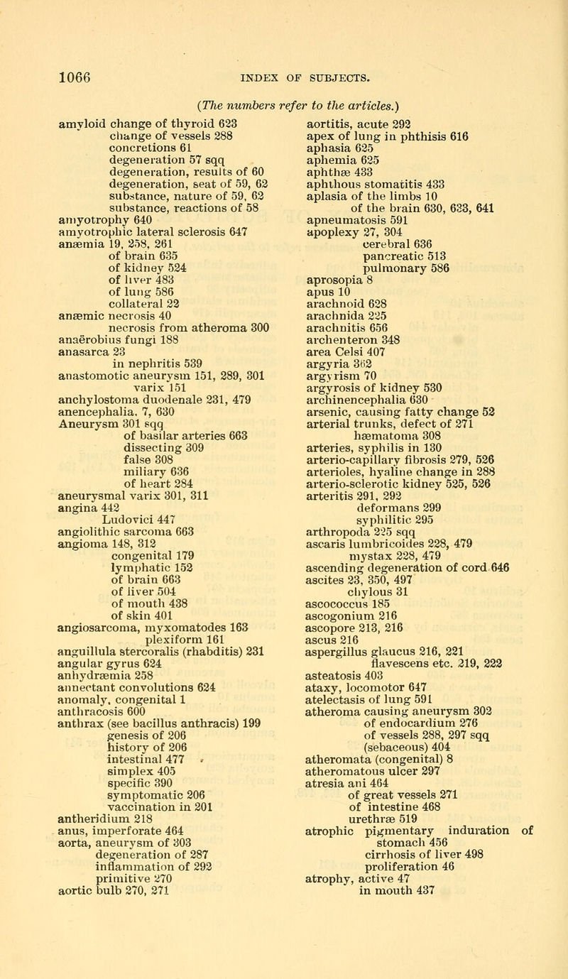 {The numbers refer to the articles.) amyloid change of thyroid 623 change of vessels 288 concretions 61 degeneration 57 sqq degeneration, results of 60 degeneration, seat of 59, 62 substance, nature of 59, 62 substance, reactions of 58 an)yotrophy 640 amyotrophic lateral sclerosis 647 anaemia 19, 258, 261 of brain 635 of kidney 524 of liver 483 of lung 586 collateral 23 anasmic necrosis 40 necrosis from atheroma 300 anaerobius fungi 188 anasarca 23 in nephritis 539 anastomotic aneurysm 151, 289, 301 varix 151 anchylostoma duodenale 231, 479 anencephalia, 7, 630 Aneurysm 301 sqq of basilar arteries 663 dissecting 309 false 308 miliary 686 of heart 284 aneurysmal vai'ix 301, 311 angina 442 Ludovici 447 angiolithic sarcoma 663 angioma 148, 312 congenital 179 lymphatic 153 of brain 663 of liver 504 of mouth 438 of skin 401 angiosarcoma, myxomatodes 163 plexiform 161 anguillula stercoralis (rhabditis) 231 angular gyrus 624 anhydraemia 258 annectant convolutions 624 anomaly, congenital 1 anthracosis 600 anthrax (see bacillus anthracis) 199 genesis of 206 history of 206 intestinal 477 ' simplex 405 specific 390 symptomatic 206 vaccination in 301 antheridium 218 anus, imperforate 464 aorta, aneurysm of 303 degeneration of 287 inflammation of 292 primitive 270 aortic bulb 270, 271 aortitis, acute 293 apex of lung in phthisis 616 aphasia 625 aphemia 635 aphthee 433 aphthous stomatitis 433 aplasia of the limbs 10 of the bi ain 630, 633, 641 apneumatosis 591 apoplexy 27, 304 cerebral 636 pancreatic 513 pulmonary 586 aprosopia 8 apus 10 arachnoid 628 arachnida 225 arachnitis 656 archenteron 348 area Celsi 407 argyria 363 argyrism 70 argyrosis of kidney 530 archinencephalia 630 arsenic, causing fatty change 53 arterial trunks, defect of 371 hsematoma 308 arteries, syphilis in 130 arterio-capillaiy fibrosis 379, 536 arterioles, hyaline change in 388 arterio-sclerotic kidney 535, 536 arteritis 291, 292 deformans 299 syphilitic 295 arthropoda 225 sqq ascaris lumbricoides 228, 479 mystax 228, 479 ascending degeneration of cord 646 ascites 23, 350, 497 chylous 31 ascococcus 185 ascogonium 216 ascopore 313, 316 ascus 216 aspergillus glaucus 216, 221 flavescens etc. 319, 223 asteatosis 403 ataxy, locomotor 647 atelectasis of lung 591 atheroma causing aneurysm 302 of endocardium 276 of vessels 288, 297 sqq (sebaceous) 404 atheromata (congenital) 8 atheromatous ulcer 297 atresia ani 464 of great vessels 371 of intestine 468 urethrse 519 atrophic pigmentary induration of stomach 456 cirrhosis of liver 498 proliferation 46 atrophy, active 47 in mouth 437