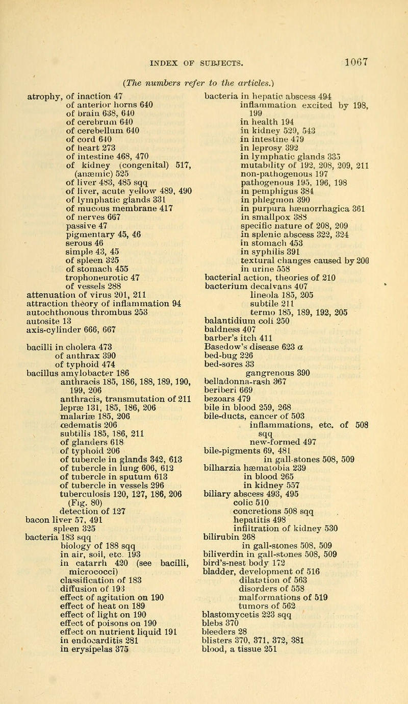 (77ie numbers refer to the articles.) atrophy, of inaction 47 of anterior horns 640 of brain 688, 640 of cerebrum 640 of cerebellum 640 of cord 640 of heart 273 of intestine 468, 470 of kidney (congenital) 517, (anaemic) 525 of liver 483, 485 sqq of liver, acute yellow 489, 490 of lymphatic glands 331 of mucous membrane 417 of nerves 667 passive 47 pigmentary 45, 46 serous 46 simple 43, 45 of spleen 325 of stomach 455 trophoneurotic 47 of vessels 288 attenuation of virus 201, 211 attraction theory of inflammation 94 autochthonous thrombus 353 autosite 13 axis-cylinder 666, 667 bacilli in cholera 473 of anthrax 390 of typhoid 474 bacillus amylobacter 186 anthraois 185, 186,188,189,190, 199, 206 anthracis, transmutation of 211 leprae 131, 185, 186, 206 malariae 185, 206 oedematis 206 subtilis 185, 186, 211 of glanders 618 of typhoid 206 of tubercle in glands 342, 618 of tubercle in lung 606, 612 of tubercle in sputum 613 of tubercle in vessels 296 tuberculosis 120, 127, 186, 206 (Fig. 80) detection of 127 bacon liver 57, 491 spleen 325 bacteria 183 sqq biology of 188 sqq in air, soil, etc. 193 in catarrh 420 (see bacilli, micrococci) classification of 183 diffusion of 193 effect of agitation on 190 effect of heat on 189 effect of light on 190 effect of poisons on 190 effect on nutrient liquid 191 in endocarditis 281 in erysipelas 375 bacteria in hepatic abscess 494 inflammation excited by 198, 190 in health 194 in kidney 529, 543 in intestine 479 in leprosy 392 in lymphatic glands 335 mutabdity of 193, 208, 209, 211 non-pathogenous 197 pathogenous 195, 196, 198 in pempliigus 384 in phlegmon 390 in purpura haemorrhagica 361 in smallpox 388 specific nature of 208, 209 in splenic abscess 322, 334 in stomach 453 in syphilis 391 textural changes caused by 200 in urine 558 bacterial action, theories of 210 bacterium decalvans 407 lineola 185, 205 subtile 211 termo 185, 189, 192, 205 balantidium coli 250 baldness 407 barber's itch 411 Basedow's disease 633 a bed-bug 236 bed-sores 33 gangrenous 390 belladonna-rash 367 beriberi 669 bezoars 479 bile in blood 359, 368 bile-ducts, cancer of 503 inflammations, etc. of 508 sqq new-formed 497 bile-pigments 69, 481 in gall-stones 508, 509 bilharzia heematobia 239 in blood 265 in kidney 557 biliary abscess 493, 495 colic 510 concretions 508 sqq hepatitis 498 infiltration of kidney 530 bilirubin 268 in gall-stones 508, 509 biliverdin in gall-stones 508, 509 bird's-nest body 172 bladder, development of 516 dilatation of 563 disorders of 558 malformations of 519 tumors of 562 blastomycetis 233 sqq blebs 370 bleeders 28 blisters 870, 371, 372, 381 blood, a tissue 251