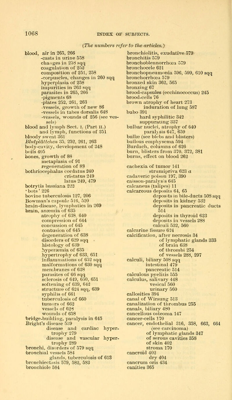 (Tlie numbers refer to the articles.) blood, air in 265, 266 -casts in urine 558 changes in 25S sqq coagulation of 252 composition of 251, 258 -corpuscles, changes in 260 sqq hyperplasia of 258 Impurities in 263 sqq parasites in 265, 266 -pigments 68 -plates 252, 261, 263 -vessels, growth of new 86 -vessels in tabes dorsalis 648 -vessels, wounds of 256 (see ves- sels) blood and lymph Sect. i. (Part ll.) and lymph, functions of 251 bloody sweat 361 Blutplattchen 35, 252, 261, 263 body-cavity, development of 348 boils 405 bones, growth of 88 metaplasia of 91 regeneration of 83 bothriocephalus coidatus 240 cristatus 249 latus 249, 479 botrytis bassiana 223 ' bots' 226 bovine tuberculosis 127, 206 Bowman's capsule 516, 520 brain-disease, lymphatics in 269 brain, anaemia of 635 , atrophy of 638. 640 compression of 644 concussion of 645 contusion of 645 degeneration of 638 disorders of 629 sqq • histology of 639 hyperaemia of 635 hypertrophy of 633, 651 inflammations of 652 sqq malformations of 630 sqq membranes of 628 parasites of 66 sqq sclerosis of 649, 650, 651 softening of 639, 642 structure of 624 sqq, 639 syphilis of 661 tuberculosis of 660 tumors of 662 vessels of 028 wounds of 658 bridge-building, paralysis in 645 Bright's disease 589 disease and cardiac hyper- trophy 279 disease and vascular hyper- trophy 289 bronchi, disorders of 579 sqq ibronchial vessels 584 glands, tuberculosis of 613 ■bronchiectasis 579, 582, 583 bronchiole 584 bronchiolitis, exudative 579 bronchitis 579 bronchoblennorrhoea 579 bronchocele 621 bronchopneumonia 596, 599, 610 sqq bronchorrhoea 579 bronzed skin 362, 565 bronzing 67 brood-capsules (eccliinococcus) 245 brood-cells 76 brown atrophy of heart 273 induration of lung 587 bubo 391 hard syphilitic 342 suppurating 337 bulbar nuclei, atrophy of 640 paralysis 647, 659 bullae (see blebs and blisters) bullous emphysema 594 Burdach, columns of 626 burn, blisters from 370. 372, 381 burns, effect on blood 262 cachexia of tumor 141 strumipriva 623 a cadaveric poison 197, 390 caisson-paralysis 645 calcaneus (talipes) 11 calcareous deposits 64, 65 deposits in bile-ducts 508 sqq deposits in kidney 532 deposits in pancreatic ducts 514 deposits in thyroid 623 deposits in vessels 288 calculi 532, 560 calcarine fissure 624 calcification, after necrosis 34 of lymphatic glands 333 of brain 638 of thrombi 254 of vessels 288, 297 calculi, biliary 508 sqq intestinal 479 pancreatic 514 calculous pyelitis 555 calculus, salivary 448 vesical 560 urinary 560 callosities 394 canal of Wirsung 513 canalization of thrombus 255 canals, biliary 480 cancellous osteoma 147 cancer-cells 170 cancer, endothelial 316, 858, 663, 664 (see carcinoma) of lymphatic glands 347 of serous cavities 358 of skin 402 stroma 170 cancroid 402 dry 404 cancrum oris 434 canities 365
