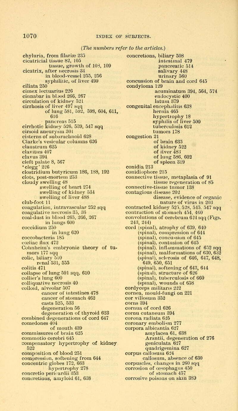 (The numbers refer to the articles.) chyluria, from filariee 235 cicatricial tissue b2, 105 tissue, growth of 103, 109 cicatrix, after necrosis 34 in blood-vessel 255, 256 syphiliLic, of liver 499 ciliata 250 cimex lecluarius 226 cinnabar in bijod 266, 267 circulation of kidney 521 cirrhosis of liver 497 sqq of lung 581, 592, 598, 604, 611, 616 pancreas 515 cirrhotic kidney 526, 539, 547 sqq cirsoid aneurysm 301 cisterns of subarachnoid 628 Clarke's vesicular columns 626 claustrum 625 clavities 407 clavus 394 cleft palate 8, 567 ' clegg' 226 Clostridium butyricum 186, 188, 192 clots, post-mortem 253 cloudy swelUng 48 swelling of heart 274 swelling of kidney 534 swelling of liver 488 club-foot 11 coagulation, intravascular 252 sqq coagulative necrosis 35, 36 coal-dust in blood 265, 266, 267 in lungs 600 coccidium 250 in lung 620 coccobacteria 185 coeliac flux 472 Cohnheim's embryonic theory of tu- mors 177 sqq coUc, biliary 5l0 renal 531, 555 colitis 471 collapse of lung 591 sqq, 610 collier's lung 6oO colliquative necrosis 40 colloid, alveolar 507 cancer of intestines 478 cancer of stomach 462 casts 525, 533 degeneration 56 degeneration of thyroid 623 combined degenei'ations of cord 647 comedones 404 of mouth 439 commissures of brain 625 commotio cerebri 645 compensatory hypertrophy of kidney 522 composition of blood 251 compression, softening from 644 concentric globes 172, 663 hypertrophy 278 concretio perit-ardii 853 concretions, amyloid 61, 638 concretions, biliary 508 intestinal 479 pancreatic 514 salivary 448 urinary 560 concussion of brain and cord 645 condyloma 129 acuminatum 394, 564, 574 endocystic 400 latum 379 congenital encephalitis 638 hernia 465 hypertrophy 18 syphilis of liver 500 tuberculosis 613 tumors 178 congestion 21 of brain 635 of kidney 522 of iiver 483 of lung 586, 603 of spleen 319 conidia 213 conidiopliore 215 connective tissue, metaplasia of 91 tissue regeneration of 85 connective-tissue tumor 138 contagious disease 202 disease, evidence of organic nature of virus in 203 contracted kidney 525. 528, 545. 547 sqq contraction of stomach 454, 4(50 convolutions of cerebrum 624 sqq (Figs. 243, 244) cord (spinal), atrophy of 639, 640 (spinal), compression of 644 (spinal), concussion of 645 (spinal), contusion of 645 (spinal), inttamniations of 652 sqq (spinal), malformations of 630, 632 (spinal), sclerosis of 646, 647, 648, 649, 650, 651 (spinal), softening of 643, 644 (spinal), structure of 626 (spinal;, tuberculosis of 660 (spinal), wounds of 658 cordyceps militaris 222 cornea, mould-fungi on 221 cor villosum 352 corns 394 cornua of cord 626 cornu cutaneum 394 corona radiata 625 coronary embolism 277 corpora albicantia 627 amylacea 61, 638 Arantii, degeneration of 276 geniculata 627 quadrigemina 627 corpus callosum 624 callosum, absence of 630 corpuscles, chanj^es in 260 sqq corrosion of oesophagus 450 of stomach 457 corrosive poisons on skin 389