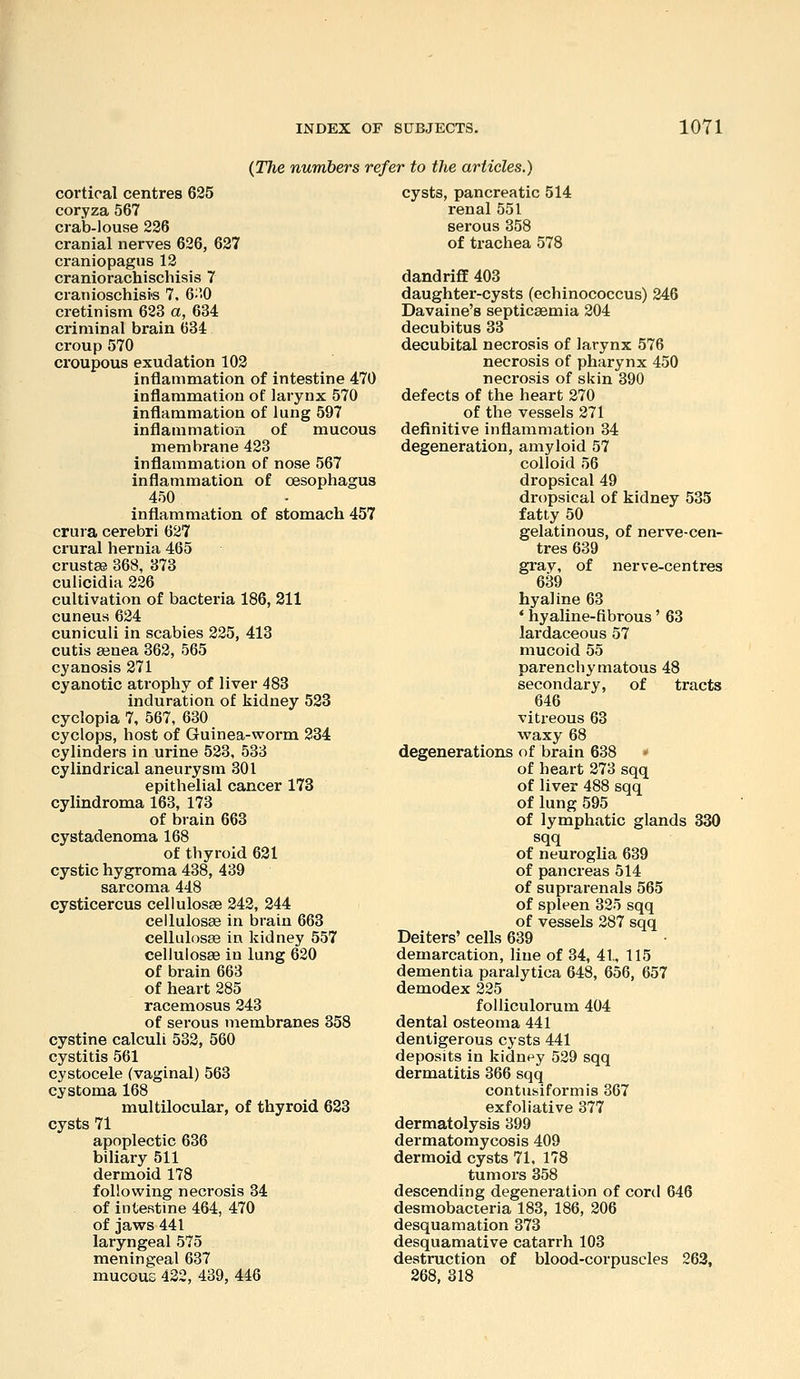 (The numbers refer to the articles.) cortical centres 625 coryza 567 crab-louse 236 cranial nerves 626, 627 craniopagus 12 craniorachischisis 7 cranioschisi'S 7. 6;''0 cretinism 623 a, 634 criminal brain 634 croup 570 croupous exudation 102 inflammation of intestine 470 inflammation of larynx 570 inflammation of lung 597 inflammation of mucous membrane 423 inflammation of nose 567 inflammation of oesophagus 450 inflammation of stomach 457 crura cerebri 627 crural hernia 465 crustae 368, 373 cuiicidia 226 cultivation of bacteria 186, 311 cuneus 624 cuniculi in scabies 225, 413 cutis ajnea 362, 565 cyanosis 271 cyanotic atrophy of liver 483 induration of kidney 523 cyclopia 7, 567, 630 Cyclops, host of Guinea-worm 234 cylinders in urine 523, 533 cylindrical aneurysm 301 epithelial cancer 173 cylindroma 163, 173 of brain 663 cystadenoma 168 of thyroid 621 cystic hygroma 438, 439 sarcoma 448 cysticercus cellulosse 242, 244 cellulosEe in brain 663 cellulosEe in kidney 557 cellulosse in lung 620 of brain 663 of heart 285 racemosus 243 of serous membranes 358 cystine calculi 532, 560 cystitis 561 cystocele (vaginal) 563 cystoma 168 multilocular, of thyroid 623 cysts 71 apoplectic 636 biliary 511 dermoid 178 following necrosis 34 of intestine 464, 470 of jaws 441 laryngeal 575 meningeal 637 mucous 422, 439, 446 cysts, pancreatic 514 renal 551 serous 358 of trachea 578 dandriflE 403 daughter-cysts (echinococcus) 246 Davaine's septicaemia 204 decubitus 33 decubital necrosis of larynx 576 necrosis of pharynx 450 necrosis of skin 390 defects of the heart 270 of the vessels 271 definitive inflammation 34 degeneration, amyloid 57 colloid 56 dropsical 49 dropsical of kidney 535 fatty 50 gelatinous, of nerve-cen- tres 639 gray, of nerve-centres 639 hyaline 63 * hyaline-fibrous' 63 lai-daceous 57 mucoid 55 parenchymatous 48 secondary, of tracts 646 vitreous 63 waxy 68 degenerations of brain 638 * of heart 273 sqq of liver 488 sqq of lung 595 of lymphatic glands 330 sqq of neuroglia 639 of pancreas 514 of suprarenals 565 of spleen 325 sqq of vessels 287 sqq Deiters' cells 639 demarcation, line of 34, 41, 115 dementia paralytica 648, 656, 657 demodex 225 foUiculorum 404 dental osteoma 441 deniigerous cysts 441 deposits in kidnpy 529 sqq dermatitis 366 sqq contusiformis 367 exfoliative 377 dermatolysis 399 dermatomycosis 409 dermoid cysts 71, 178 tumors 358 descending degeneration of cord 646 desmobacteria 183, 186, 206 desquamation 373 desquamative catarrh 103 destruction of blood-corpuscles 263, 268, 318