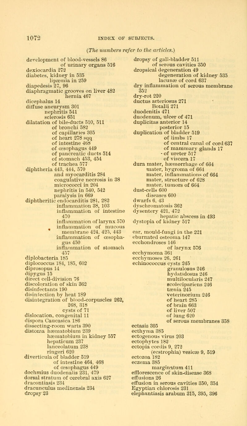 {The numbers refer to the articles.) development of blood-vessels 86 of urinary organs 516 dexiocardia 27:3 diabetes, kidney in 535 liptemia in 259 diapedesis 27, 96 diapbragmatic grooves on liver 483 hernia 467 dicephalus 14 diffuse aneurysm 301 nephritis 541 sclerosis 651 dilatation of bile-ducts 510, 511 of bronchi 582 of capillaries 305 of heart 278 sqq of intestine 468 of oesopbagus 449 of pancreatic ducts 514 of stomach 453, 454 of trachea 577 diphtheria 443, 444, 570 and myocarditis 284 coagulative necrosis in 38 micrococci in 204 nephritis in 540, 543 paralysis in 669 diphtheritic endocarditis 281, 282 inflammation 38, 103 inflammation of intestine 470 inflammation of larynx 570 ^ inflammation of mucous membrane 424. 425, 443 inflammation of oesopha- gus 450 inflammation of stomach 457 diplobacteria 185 diplococcus 184, 185, 603 diprosopus 14 dipygus 15 direct ceU-division 76 discoloration of skin 863 disinfectants 190 disinfection by heat 189 disintegration of blood-corpuscles 363, 268, 318 cysts of 71 dislocation, congenital 11 dispora Caucasica 186 dissecting-room warts 390 distoma hasmatobium 239 hfematobium in kidney 557 hepaticum 237 lanceolatum 238 ringeri 620 diverticula of bladder 519 of intestine 464, 468 of oesophagus 449 dochmius duodenalis 231. 479 dorsal stratum of cerebral axis 627 draeontiasis 234 dracunculus medinensis 234 dropsy 23 dropsy of gall-bladder 511 of serous cavities 350 dropsical degeneration 49 degeneration of kidney 535 lacunee of cord 637 drv inflammation of serous membrane 352 dry-rot 220 ductus arteriosus 271 Botalli 271 duodenitis 471 duodenum, ulcer of 471 duplicitas anterior 14 posterior 15 duplication of bladder 519 of limbs 17 of central canal of cord 637 of mammary glands 17 - of ureter 517 of viscera 17 dura mater, hfemorrhage of 664 mater, hygroma of 664 mater, inflammations of 664 mater, structure of 628 mater, tumors of 664 dust-cells 600 diseases 600 dwarfs 6. 43 dyschromatosis 363 dysentery 421. 472 hepatic abscess in 493 dystopia of kidney 517 ear. mould-fungi in the 321 ebumated osteoma 147 ecchondroses 146 of larynx 576 ecchymoma 361 ecchymoses 26. 261 echinococcus cysts 245 granulosus 246 hydatidosus 246 multilocularis 247 scolecipariens 246 t^nia 245 veterinorium 246 of heai-t 285 of brain 663 of Uver 507 of lung 620 of serous membranes 358 ectasis 805 ecthyma 385 ectogenoub virus 203 ectophytes 182 ectopia cordis 9, 273 (ecstrophia) vesicee 9, 519 ectozoa 182 eczema 385 marginatum 411 efflorescence of skin-disease 368 effusions 26 effusion in serous cavities 350, 354 Egyptian chlorosis 231 elephantiasis arabum 315, 395, 396