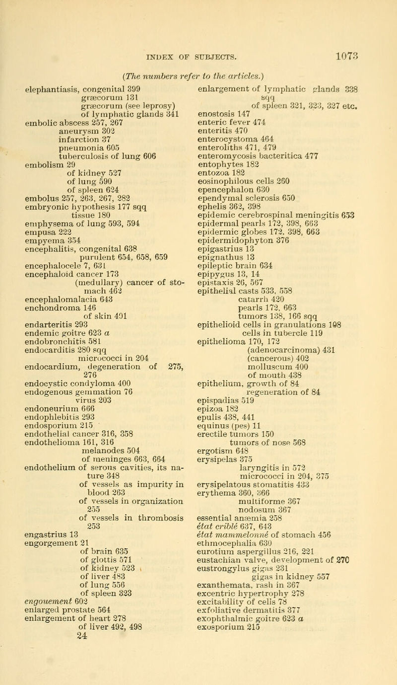 {The numbers refer to the articles.) elephantiasis, congenital 399 grsecorum 131 graecorum (see leprosy) of lymphatic glands 841 embolic abscess 257, 267 aneurysm 303 infarction 37 pneumonia 605 tuberculosis of lung 606 embolism 29 of kidney 527 of lung 590 of spleen 624 embolus 257, 263, 267, 282 embryonic hypothesis 177 sqq tissue 180 emphysema of lung 593, 594 empusa 222 empyema 354 encephalitis, congenital 638 purulent 654, 658, 659 encephalocele 7, 631 encephaloid cancer 173 (medullary) cancer of sto- mach 462 encephalomalacia 643 enchondroma 146 of skin 491 endarteritis 293 endemic goitre 623 a endobronchitis 581 endocarditis 280 sqq micrococci in 204 endocardium, degeneration of 275, 276 endocystic condyloma 400 endogenous gemmation 76 virus 203 endoneurium 666 endophlebitis 293 endosporium 215 endothelial cancer 316, 358 endothelioma 161, 316 melanodes 504 of meninges 663, 664 endothelium of serous cavities, its na- ture 348 of vessels as impurity in blood 263 of vessels in organization 255 of vessels in thrombosis 258 engastrius 13 engorgement 21 of brain 635 of glottis 571 of kidney 523 of liver 488 of lung 556 of spleen 323 engouement 602 enlarged prostate 564 enlargement of heart 278 of liver 492, 498 24 enlargement of lymphatic glands 338 sqq of spleen 321, 323, 337 etc. enostosis 147 enteric fever 474 enteritis 470 enterocystoma 464 enteroliths 471, 479 enteiomycosis bacteritica 477 entophytes 182 entozoa 182 eosinophilous cells 260 epencephalon 630 ependymal sclerosis 650 ephelis 362, 398 epidemic cerebrospinal meningitis 653 epidermal pearls 172, 398, 668 epidermic globes 172. 398, 663 epidermidophyton 376 epigastrius 13 epignathus 13 epileptic brain 634 epipygus 13, 14 epistaxis 26, 567 epithelial casts 538, 558 catarrh 420 pearls 172, 663 tumors 138, 166 sqq epithelioid cells in granulations 1Q8 cells in tubercle 119 epithelioma 170, 172 (adenocarcinoma) 431 (cancerous) 402 molluscum 400 of mouth 438 epithelium, growth of 84 regeneration of 84 epispadias 519 epizoa 182 epulis 438, 441 equinus (pes) 11 erectUe tumors 150 tumors of nose 568 ergotism 648 erysipelas 375 laryngitis in 572 micrococci in 204, 875 erysipelatous stomatitis 483 erythema 360, 366 multiforme 367 nodosum 367 essential anaemia 258 etat crible 637, 643 etat mavimelonne of stomach 456 ethmocephalia 630 eurotiura aspergillus 216, 221 eustachian valve, development of 270 eustrongylus gigas 231 gigas in kidney 557 exanthemata, rash in 367 excentric hypertrophy 278 excitability of cells 78 exfoliative dermatitis 377 exophthalmic goitre 623 a exosporium 215