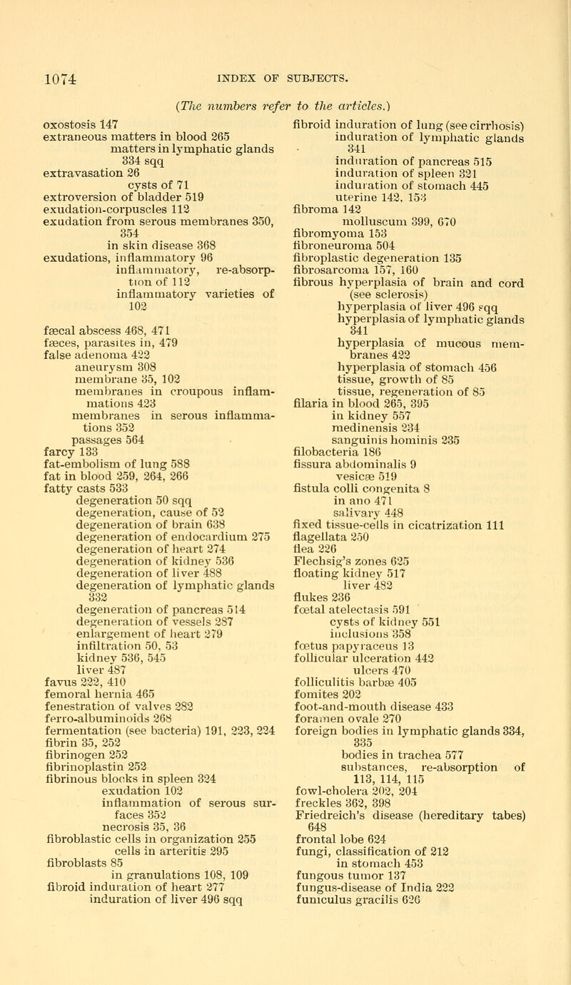 {The numbers refer to the articles.) exostosis 147 extraneous matters in blood 265 matters in lymphatic glands 334 sqq extravasation 26 cysts of 71 extroversion of bladder 519 exudation-corpuscles 112 exudation from serous membranes 350, 354 in skin disease 368 exudations, inflammatory 96 inflammatory', re-absorp- ttonof 112 inflammatory varieties of 102 faecal abscess 468, 471 feeces, parasites in, 479 false adenoma 422 aneurysm 308 membrane 35, 102 membranes in croupous inflam- mations 423 membranes in serous inflamma- tions 352 passages 564 farcy 133 fat-embolism of lung 588 fat in blood 259, 264, 266 fatty casts 533 degeneration 50 sqq degeneration, cau«e of 52 degeneration of brain 638 degeneration of endocardium 275 degeneration of heart 274 degeneration of kidney 536 degeneration of liver 488 degeneration of lymphatic glands 332 degeneration of pancreas 514 degeneration of vessels 287 enlargement of heart 279 infilti'ation 50, 53 kidney 536, 545 liver 487 favus 222, 410 femoral hernia 465 fenestration of valves 282 ferro-albuminoids 268 fermentation (see bacteria) 191, 223, 224 fibrin 35, 252 fibrinogen 252 fibrinoplastin 252 fibrinous blocks in spleen 324 exudation 102 inflammation of sei'ous sur- faces 352 necrosis 35, 36 fibroblastic cells in organization 255 cells in arteritis 295 fibroblasts 85 in granulations 108, 109 fibroid induration of heart 277 induration of liver 496 sqq fibroid induration of lung (see cirrhosis) induration of lymphatic glands 34; 1 induration of pancreas 515 induration of spleen 321 induration of stomach 445 uterine 142, 153 fibroma 142 molluscum 399, 670 fibromyoma 153 tibroneuroma 504 fibroplastic degeneration 135 fibrosarcoma 157, 160 fibrous hyperplasia of brain and cord (see sclerosis) hyperplasia of liver 496 pqq hyperplasia of lymphatic glands 341 hyperplasia of mucous mem- branes 422 hyperplasia of stomach 456 tissue, growth of 85 tissue, regeneration of 85 filaria in blood 265, 395 in kidney 557 medinensis 234 sanguinis hominis 235 filobacteria 186 fissura abdominalis 9 vesicae 519 fistula colli congenita 8 in ano 471 salivary 448 fixed tissue-cells in cicatrization 111 flagellata 250 flea 226 Flechsig's zones 625 floating kidnev 517 liver 482 flukes 236 foetal atelectasis 591 cysts of kidney 551 inclusions 358 foetus papj'raceus 13 foUicular ulceration 442 ulcers 470 folliculitis barbae 405 fomites 202 foot-and-mouth disease 433 foramen ovale 270 foreign bodies in lymphatic glands 334, 335 bodies in trachea 577 substances, re-absorption of 113, 114, 115 fovt'l-cholera 202, 204 freckles 362, 398 Friedreich's disease (hereditary tabes) 648 frontal lobe 624 fungi, classification of 212 in stomach 453 fungous tumor 137 fungus-disease of India 222 funiculus gracilis 626
