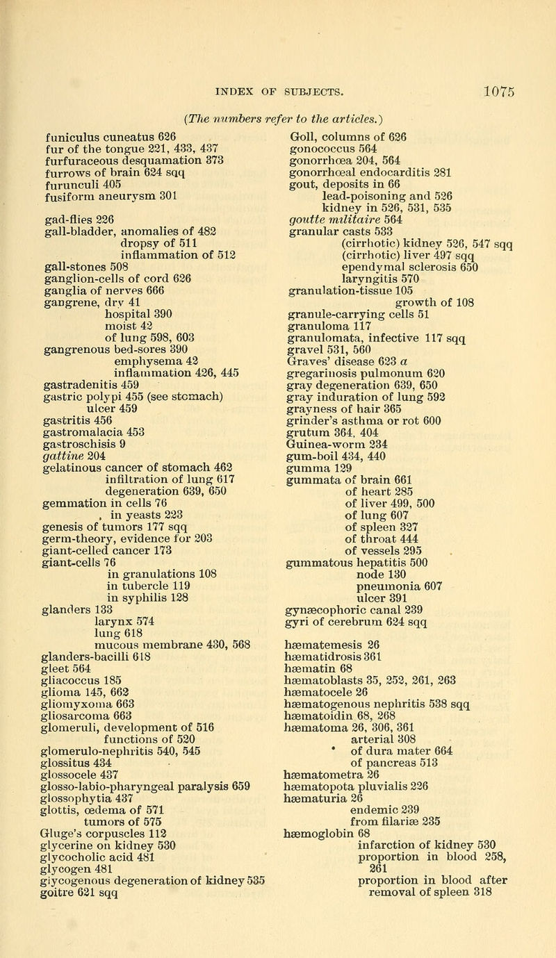 {The mimbers refer to the articles.) funiculus cuneatus 626 fur of the tongue 221, 433, 437 furfuraceous desquamation 373 furrows of brain 624 sqq furunculi 405 fusiform aneurysm 301 gad-flies 226 gall-bladder, anomalies of 482 dropsy of 511 inflammation of 512 gall-stones 508 ganglion-cells of cord 626 ganglia of nerves 666 gangrene, drv 41 hospital 390 moist 42 of lung 598, 603 gangrenous bed-sores 390 emphysema 42 inflammation 426, 445 gastradenitis 459 gastric polypi 455 (see stomach) ulcer 459 gastritis 456 gastromalacia 453 gastroschisis 9 gattine 204 gelatinous cancer of stomach 462 infiltration of lung 617 degeneration 639, 650 gemmation in cells 76 , in yeasts 223 genesis of tumors 177 sqq germ-theory, evidence for 203 giant-celled cancer 173 giant-cells 76 in granulations 108 in tubercle 119 in syphilis 128 glanders 133 larynx 574 lung 618 mucous membrane 430, 568 glanders-bacilli 618 gleet 564 gliacoccus 185 glioma 145, 663 gliomyxorua 663 gliosarcoma 663 glomeruli, development of 516 functions of 520 glomerulo-nephritis 540, 545 glossitus 434 glossocele 437 glosso-labio-pharyngeal paralysis 659 glossophytia 437 glottis, oedema of 571 tumors of 575 Grluge's corpuscles 113 glycerine on kidney 530 glycocholic acid 481 glycogen 481 giycogenous degeneration of kidney 535 goitre 631 sqq Goll, columns of 636 gonococcus 564 gonorrhoea 204, 564 gonorrhoeal endocarditis 281 gout, deposits in 66 lead-poisoning and 526 kidney in 526, 531, 535 goutte militaire 564 granular casts 533 (cirrhotic) kidney 526, 547 sqq (cirrhotic) liver 497 sqq ependymal sclerosis 650 laryngitis 570 granulation-tissue 105 growth of 108 granule-carrying cells 51 granuloma 117 granulomata, infective 117 sqq gravel 531, 560 Graves' disease 623 a gregarinosis pulmonum 620 gray degeneration 639, 650 gray induration of lung 592 grayness of hair 365 grinder's asthma or rot 600 grutum 364. 404 Guinea-worm 234 gum-boil 434, 440 gumma 129 gummata of brain 661 of heart 285 of liver 499, 500 of lung 607 of spleen 327 of throat 444 of vessels 295 gummatous hepatitis 500 node 130 pneumonia 607 ulcer 891 gynaecophoric canal 239 gyri of cerebrum 624 sqq hsematemesis 26 hsematidrosis 361 h^matin 68 haematoblasts 35, 252, 261, 263 hasmatocele 26 hsematogenous nephritis 538 sqq hsematoidin 68, 268 haematoma 26, 306, 361 arterial 308 • of dura mater 664 of pancreas 513 hsematometra 26 hsematopota pluvialis 226 hsematuria 26 endemic 239 from filariee 235 haemoglobin 68 infarction of kidney 530 proportion in blood 258, 261 proportion in blood after removal of spleen 318