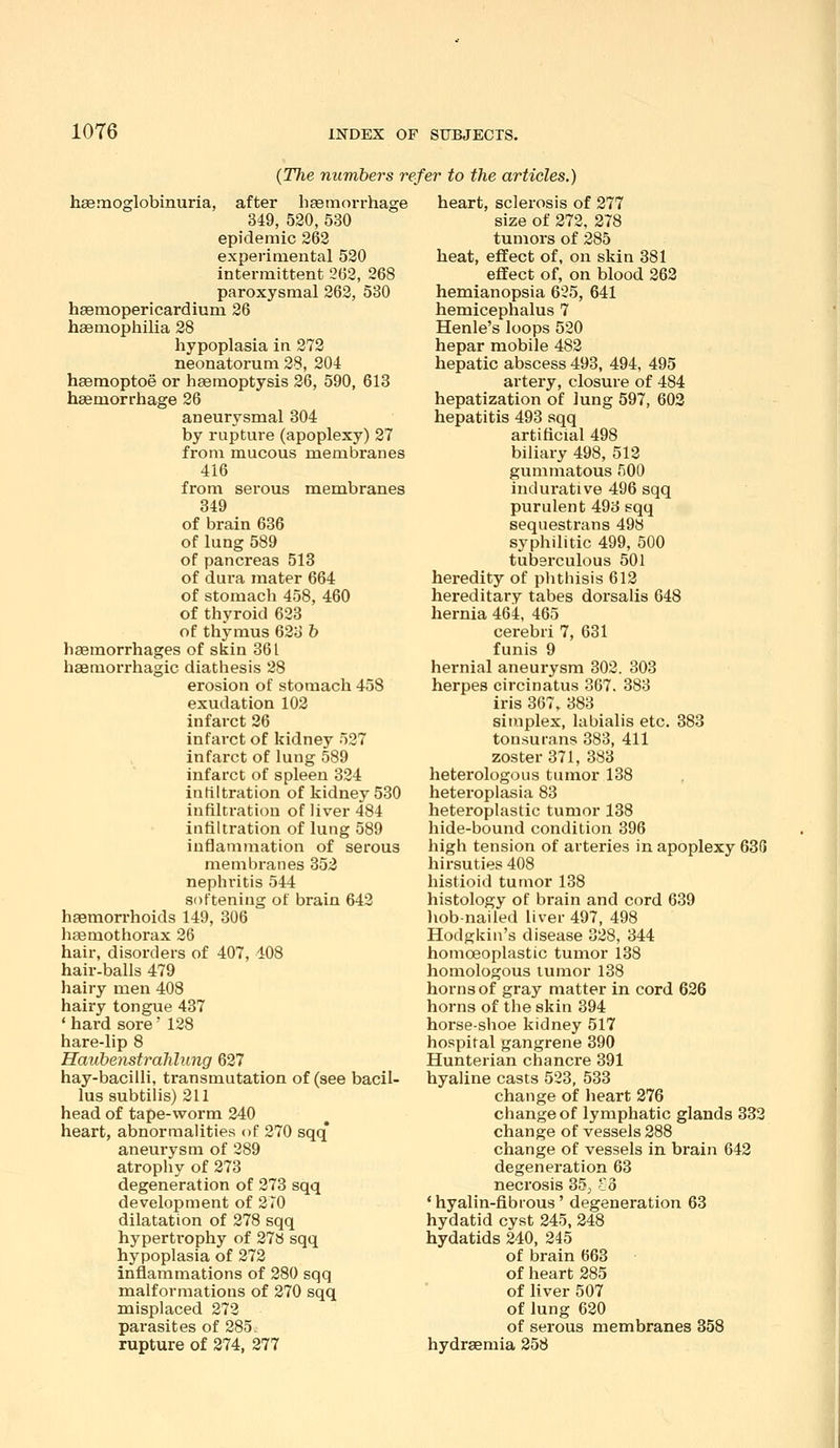 10T6 {The numbers refer to the articles.) haemoglobinuria, after hasmorrhage 349, 520, 530 epidemic 262 experimental 520 intermittent 262, 268 paroxysmal 263, 530 haemopericardium 26 haemophilia 28 hypoplasia in 272 neonatorum 28, 204 hsemoptoe or haemoptysis 26, 590, 613 haemorrhage 26 aneurysmal 304 by rupture (apoplexy) 27 from mucous membranes 416 from serous membranes 349 of brain 636 of lung 589 of pancreas 513 of dui-a mater 664 of stomach 458, 460 of thyroid 623 of thymus 623 b haemorrhages of skin 361 haemorrhagic diathesis 28 erosion of stomach 458 exudation 102 infarct 26 infarct of kidney 527 infarct of lung 589 infarct of spleen 324 infiltration of kidney 530 infiltration of liver 484 infiltration of lung 589 inflammation of serous membranes 352 nephritis 544 softening of brain 642 haemorrhoids 149, 306 hgemothorax 26 hair, disorders of 407, 408 hair-balls 479 hairy men 408 hairy tongue 437 ' hard sore' 128 hare-lip 8 Haubenstrahlung 627 hay-bacilli, transmutation of (see bacil- lus subtilis) 211 head of tape-worm 240 heart, abnormalities of 270 sqq* aneurysm of 289 atrophy of 273 degeneration of 273 sqq development of 270 dilatation of 278 sqq hypertrophy of 27S sqq hypoplasia of 272 inflammations of 280 sqq malformations of 270 sqq misplaced 272 parasites of 285. rupture of 274, 277 heart, sclerosis of 277 size of 272, 278 tumors of 285 heat, effect of, on skin 381 eflfect of, on blood 262 hemianopsia 625, 641 hemicephalus 7 Henle's loops 520 hepar mobile 482 hepatic abscess 493, 494, 495 artery, closure of 484 hepatization of lung 597, 602 hepatitis 493 sqq artificial 498 biliary 498, 512 gummatous 500 indurative 496 sqq purulent 493 sqq sequestrans 49y syphilitic 499, 500 tuberculous 501 heredity of phthisis 612 hereditary tabes dorsalis 648 hernia 464, 465 cei-ebri 7, 631 funis 9 hernial aneurysm 302. 303 herpes circinatus 367. 383 iris 367, 383 simplex, labialis etc. 383 tonsurans 383, 411 zoster 371, 383 heterologous tumor 138 heteroplasia 83 heteroplastic tumor 138 hide-bound condition 396 high tension of arteries in apoplexy 636 hirsuties 408 histioid tumor 138 histology of brain and cord 639 liob-nailed liver 497, 498 Hodgkin's disease 328, 344 homoeoplastic tumor 138 homologous lumor 138 horns of gray matter in cord 626 horns of the skin 394 horse-shoe kidney 517 hospital gangrene 390 Hunterian chancre 391 hyaline casts 523, 533 change of heart 276 change of lymphatic glands 332 change of vessels 288 change of vessels in brain 642 degeneration 63 neci'osis 35, 'io ' hyalin-flbrous' degeneration 63 hydatid cyst 245, 248 hydatids 240, 245 of brain 663 of heart 285 of liver 507 of lung 620 of serous membranes 358 hydraemia 258