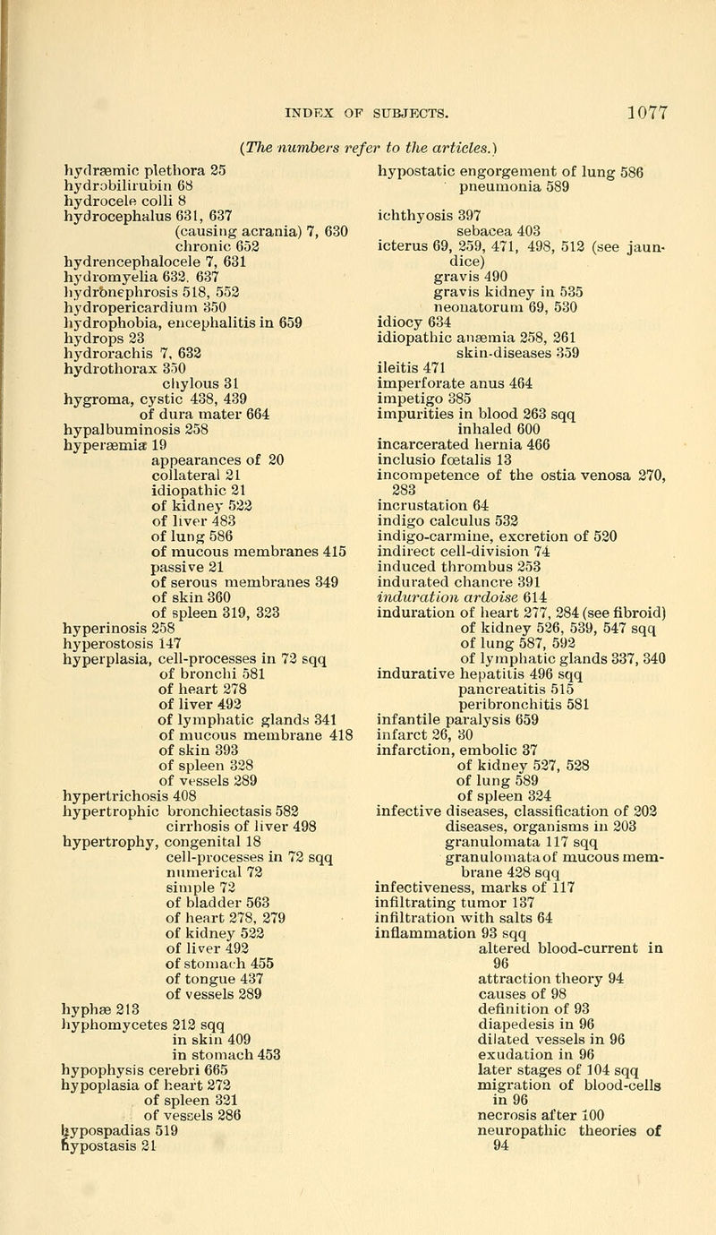 {The numbers refer to the articles.) hydraemic plethora 25 hydrobilirubin 68 hydrocele colli 8 hydrocephalus 631, 637 (causing acrania) 7, 630 chronic 652 hydrencephalocele 7, 631 hydromyeha 632. 637 hydrbnephrosis 518, 552 hydropericardium 350 hydrophobia, encephalitis in 659 hydrops 23 hydrorachis 7, 632 hydrothorax 850 chylous 31 hygroma, cystic 438, 439 of dura mater 664 hypalbuminosis 258 hyperaemia; 19 appearances of 20 collateral 21 idiopathic 21 of kidney 522 of liver 483 of lung 586 of mucous membranes 415 passive 21 of serous membranes 349 of skin 360 of spleen 319, 323 hyperinosis 258 hyperostosis 147 hyperplasia, cell-processes in 72 sqq of bronchi 581 of heart 278 of liver 492 of lymphatic glands 341 of mucous membrane 418 of skin 393 of spleen 328 of vessels 289 hypertrichosis 408 hypertrophic bronchiectasis 582 cirrhosis of liver 498 hypertrophy, congenital 18 cell-processes in 72 sqq numerical 72 simple 72 of bladder 563 of heart 278, 279 of kidney 523 of liver 492 of stomach 455 of tongue 437 of vessels 289 hyph8e213 hyphomycetes 212 sqq in skin 409 in stomach 453 hypophysis cerebri 665 hypoplasia of heart 273 of spleen 321 of vessels 286 hypospadias 519 hypostasis 21 hypostatic engorgement of lung 586 pneumonia 589 ichthyosis 397 icterus 69, 259, 471, 498, 512 (see jaun- dice) gravis 490 gravis kidney in 535 neonatorum 69, 530 idiocy 634 idiopathic anaemia 258, 261 skin-diseases 359 ileitis 471 imperforate anus 464 impetigo 385 impurities in blood 263 sqq inhaled 600 incarcerated hernia 466 inclusio foetalis 13 incompetence of the ostia venosa 270, 383 incrustation 64 indigo calculus 533 indigo-carmine, excretion of 520 indirect cell-division 74 induced thrombus 253 indurated chanci-e 391 induration ardoise 614 induration of heart 377, 284 (see fibroid) of kidney 526, 539, 547 sqq of lung 587, 592 of lymphatic glands 337, 840 indurative hepatitis 496 sqq pancreatitis 515 peribronchitis 581 infantile pai-alysis 659 infarct 26, 30 infarction, embolic 37 of kidney 527, 528 of lung 589 of spleen 324 infective diseases, classification of 203 diseases, organisms in 303 granulomata 117 sqq granulomataof mucous mem- brane 428 sqq infectiveness, marks of 117 infiltrating tumor 137 infiltration with salts 64 inflammation 98 sqq altered blood-current in 96 attraction theory 94 causes of 98 definition of 93 diapedesis in 96 dilated vessels in 96 exudation in 96 later stages of 104 sqq migration of blood-cells in 96 necrosis after 100 neuropathic theories of 94