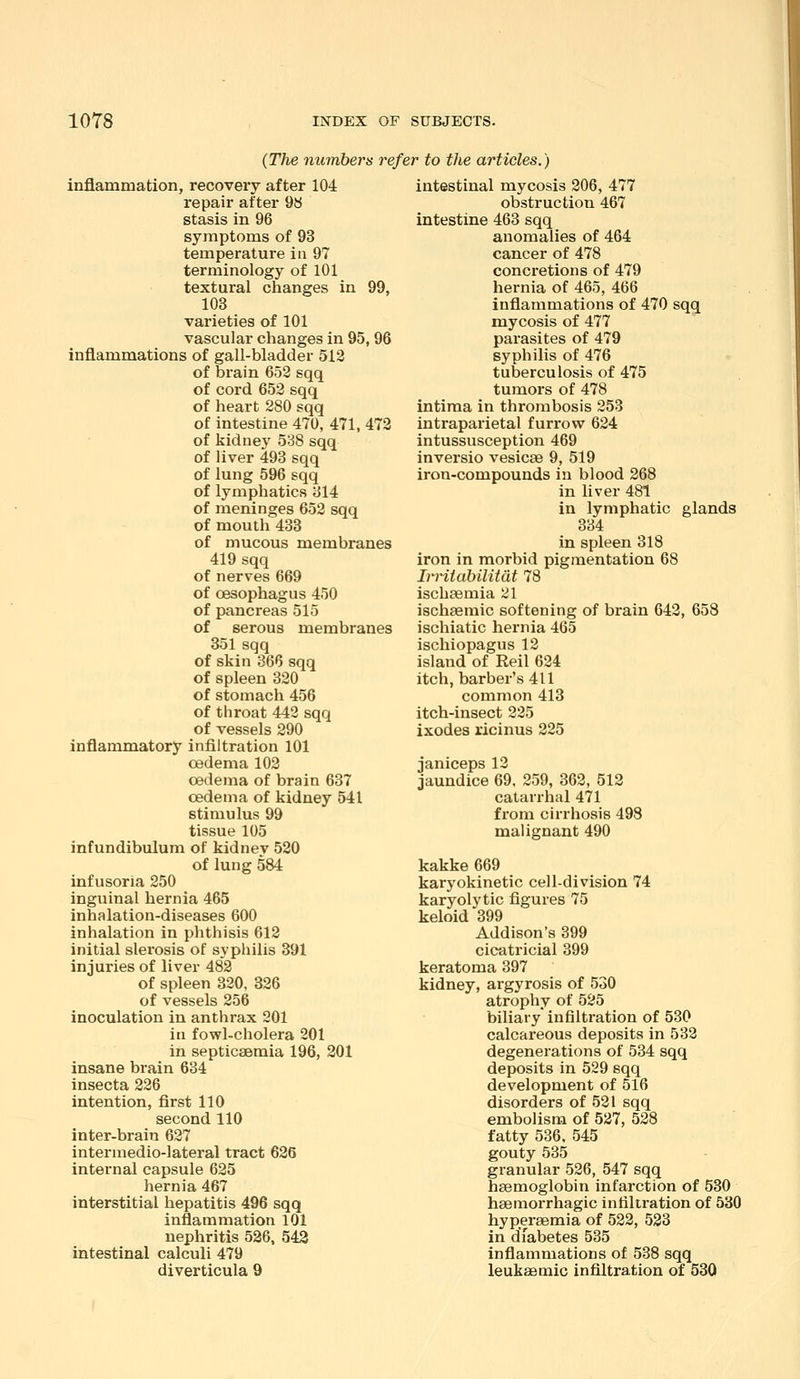 {The numbers refer to the articles.) inflammation, recovery after 104 repair after 98 stasis in 96 symptoms of 93 temperature in 97 terminology of 101 textural changes in 99, 103 varieties of 101 vascular changes in 95, 96 inflammations of gall-bladder 512 of brain 652 sqq of cord 652 sqq of heart 280 sqq of intestine 470, 471, 472 of kidnej' 538 sqq of liver 493 sqq of lung 596 sqq of lymphatics 314 of meninges 652 sqq of mouth 433 of mucous membranes 419 sqq of nerves 669 of oesophagus 450 of pancreas 515 of serous membranes 351sqq of skin 366 sqq of spleen 320 of stomach 456 of throat 442 sqq of vessels 290 inflammatory infiltration 101 oedema 102 oedema of brain 637 oedema of kidney 541 stimulus 99 tissue 105 infundibulum of kidney 520 of lung 584 infusoria 250 inguinal hernia 465 inhalation-diseases 600 inhalation in phthisis 612 initial slerosis of syphilis 391 injuries of liver 482 of spleen 320, 326 of vessels 256 inoculation in anthrax 201 in fowl-cholera 201 in septicaemia 196, 201 insane brain 634 insecta 226 intention, first 110 second 110 inter-braiu 627 intermedio-lateral tract 626 internal capsule 625 hernia 467 interstitial hepatitis 496 sqq inflammation 101 nephritis 526, 543 intestinal calculi 479 diverticula 9 intestinal mycosis 206, 477 obstruction 467 intestine 463 sqq anomalies of 464 cancer of 478 concretions of 479 hernia of 465, 466 inflammations of 470 sqq mycosis of 477 parasites of 479 syphilis of 476 tuberculosis of 475 tumors of 478 intima in thrombosis 253 intraparietal furrow 624 intussusception 469 inversio vesicae 9, 519 iron-compounds in blood 268 in liver 481 in lymphatic glands 334 in spleen 318 iron in morbid pigmentation 68 Irritabilitdt 78 ischaemia 21 ischsemic softening of brain 642, 653 ischiatic hernia 465 ischiopagus 12 island of Reil 624 itch, barber's 411 common 413 itch-insect 225 Ixodes ricinus 225 janiceps 12 jaundice 69, 259, 362, 512 catarrhal 471 from cirrhosis 498 malignant 490 kakke 669 karyokinetic cell-division 74 karyolytic figures 75 keloid 399 Addison's 399 cicatricial 399 keratoma 397 kidney, argyrosis of 530 atrophy of 525 biliary infilti'ation of 530 calcareous deposits in 532 degenerations of 534 sqq deposits in 529 sqq development of 516 disorders of 521 sqq embolism of 527, 528 fatty 536. 545 gouty 535 granular 526, 547 sqq haemoglobin infarction of 530 haemorrhagic infiltration of 530 hyperaemia of 522, 533 in diabetes 535 inflammations of 538 sqq leukaemic infiltration of 530
