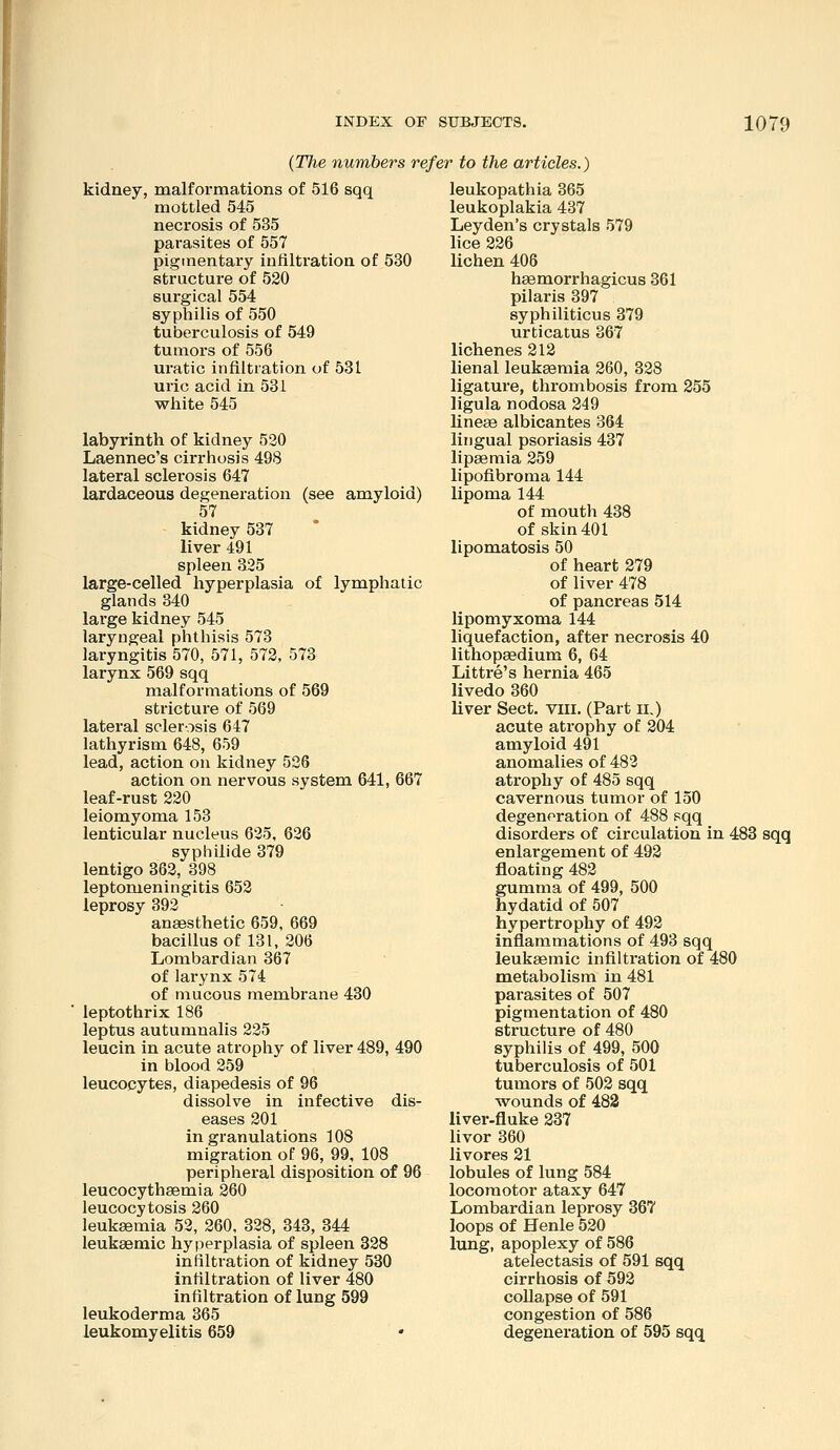 {Tlie numbers refer to the articles.) kidney, malformations of 516 sqq mottled 545 necrosis of 535 parasites of 557 pigmentary infiltration of 530 structure of 520 surgical 554 syphilis of 550 tuberculosis of 549 tumors of 556 uratic infiltration of 531 uric acid in 531 white 545 labyrinth of kidney 520 Laennec's cirrhosis 498 lateral sclerosis 647 lardaceous degeneration (see amyloid) 57 kidney 537 liver 491 spleen 325 large-celled hyperplasia of lymphatic glands 340 large kidney 545 laryngeal phthisis 573 laryngitis 570, 571, 572, 573 larynx 569 sqq malformations of 569 stricture of 569 lateral sclerosis 647 lathyrism 648, 659 lead, action on kidney 526 action on nervous system 641, 667 leaf-rust 220 leiomyoma 153 lenticular nucleus 625, 626 syphilide 379 lentigo 362, 398 leptomeningitis 652 leprosy 392 anaesthetic 659, 669 bacillus of 131, 206 Lombardian 367 of larynx 574 of mucous membrane 430 leptothrix 186 leptus autumnalis 225 leucin in acute atrophy of liver 489, 490 in blood 259 leucocytes, diapedesis of 96 dissolve in infective dis- eases 201 in granulations 108 migration of 96, 99, 108 peripheral disposition of 96 leucocythsemia 260 leucocytosis 260 leukaemia 52, 260, 328, 843, 844 leukaemic hyperplasia of spleen 328 infiltration of kidney 530 infiltration of liver 480 infiltration of lung 599 leukoderma 365 leukomyelitis 659 • leukopathia 365 leukoplakia 437 Ley den's crystals 579 lice 226 lichen 406 hsemorrhagicus 361 pilaris 397 syphiliticus 379 urticatus 367 lichenes 212 lienal leukaemia 260, 328 ligature, thrombosis from 255 ligula nodosa 249 lineae albicantes 364 lingual psoriasis 437 lip^mia 259 lipofibroma 144 lipoma 144 of mouth 438 of skin 401 lipomatosis 50 of heart 279 of liver 478 of pancreas 514 lipomyxoma 144 liquefaction, after necrosis 40 lithopaedium 6, 64 Littre's hernia 465 livedo 360 liver Sect. vili. (Part ii.) acute atrophy of 204 amyloid 491 anomalies of 482 atrophy of 485 sqq cavernous tuinor of 150 degeneration of 488 sqq disorders of circulation in 483 sqq enlargement of 492 floating 482 gumma of 499, 500 hydatid of 507 hypertrophy of 492 inflammations of 493 sqq leukaemic infiltration of 480 metabolism in 481 parasites of 507 pigmentation of 480 structure of 480 syphilis of 499, 500 tuberculosis of 501 tumors of 502 sqq wounds of 482 liver-fluke 237 livor 360 livores 21 lobules of lung 584 locomotor ataxy 647 Lombardian leprosy 367 loops of Henle 520 lung, apoplexy of 586 atelectasis of 591 sqq cirrhosis of 592 collapse of 591 congestion of 586 degeneration of 595 sqq
