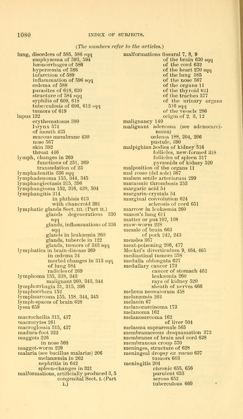 J (T7ie numbers refer to the articles.) lung, disorders of 585, 586 sqq emphysema of 593, 594 haemorrhages of 586 hyperaemia of 586 infarction of 589 inflammation of 596 sqq oedema of 588 parasites of 618, 620 structux'e of 584 sqq syphilis of 609, 618 tuberculosis of 606, 613 tqq tumors of 619 lupus 132 erythematosus 380 lirynx 574 of mouth 435 mucous membrane 430 nose 567 skin 392 throat 446 lymph, changes in 269 functions of 251, 269 transudation of 23 lymphadenitis 336 sqq lymphadenoma 155, 344, 345 lymphangiectasis 315, 396 lymphangioma 152, 316, 438, 504 lymphangitis 314 in phthisis 613 with chancroid 391 lymphatic glands Sect. lii. (Part ii.) glands degenerations 330 sqq glands, inflammations of 336 sqq glands in leukaemia 260 glands, tubercle in 122 glands, tumors of 343 sqq lymphatics in brain-disease 269 in oedema 24 morbid changes in 313 sqq of lung 584 radicles of 269 lymphoma 155, 338, 343 malignant 260, 343, 344 lymphorrhagia 31, 315, 396 lymphorrhoea 153 lymphsarcoma 155, 158, 344, 345 lymph-spaces of brain 628 lyssa 659 macrocheilia 315, 437 macrocytes 261 macroglossia 315, 437 madura-foot 222 maggots 236 in nose 568 maggot-worm 229 malaria (see bacillus malarias) 206 meian^mia in 262 nephritis in 643 spleen-changes in 331 malformations, artificially produced 3, 5 congenital Sect. I. (Part I.) malformations tissural 7, 8, 9 of the brain 630 sqq of the cord 633 of the heart 870 sqq of the lung 585 of tlie nose 567 of the organs 11 of the thyroid 621 of the trachea 577 of the urinary organs 516 sqq of the vessels 286 origin of 2, 3, 12 malignancy 140 malignant adenoma (see adenocarci- noma) oedema 188, 204, 206 pustule, 390 malpighian bodies of kidney 516 follicles, new-formed 318 follicles of spleen 317 pyramids of kidney 520 malposition of the organs 11 mal rosso (del sole) 367 malum senile arteriaruni 299 marasmic thrombosis 253 margaric acid 54 margarin-crystals 54 marginal convolution 624 sclerosis of cord 651 marrow in leukaemia 260 mason's lung 611 matter or pus 102, 108 maw-worm 228 measle of brain 663 of pork 243, 243 measles 367 meat-poisoning 206, 477 Meckel's diverticulum 9, 464, 465 mediastinal tumors 358 medulla oblongata 627 medullary cancer 173 cancer of stomach 463 leukaemia 260 rays of kidney 520 sheath of nerves 666 melaena neonatorum 458 melanaemia 263 melanin 67 melanocarcinoma 173 melanoma 162 melanosarcoma 162 of liver 504 melasma suprarenale 565 membranaceous desquamation 373 membranes of brain and cord 628 membranous croup 570 meninges, structure of 628 meningeal dropsy ex vacuo 637 tumors 663 meningitis 204 chronic 655, 656 purulent 653 serous 652 tuberculous 660