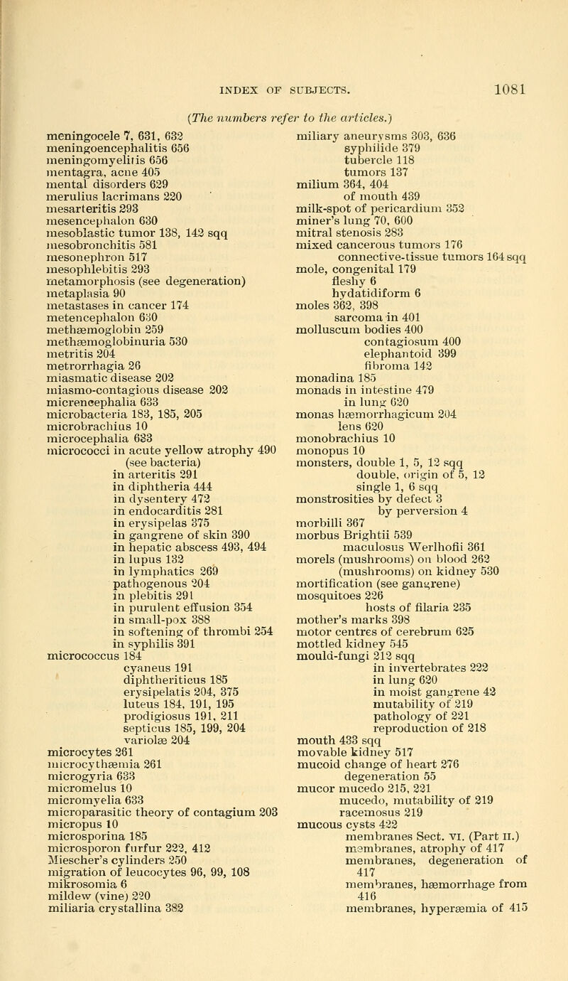 {The numbers refer to the articles.) meningocele 7, 631, 633 meningoencephalitis 656 meningomyelitis 656 mentagra, acue 405 mental disorders 629 merulius lacrimans 220 mesarteritis 293 mesencephalon 680 mesoblastic tumor 138, 142 sqq iiiesobronchitis 581 mesonephron 517 mesophlebitis 293 metamorphosis (see degeneration) metaplasia 90 metastases in cancer 174 metencephalon 680 methsemoglobin 259 methgemoglobinuria 530 metritis 204 metrorrhagia 26 miasmatic disease 203 miasmo-contagious disease 202 micrencephalia 633 microbacteria 183, 185, 205 raicrobrachius 10 microcephalia 633 micrococci in acute yellow atrophy 490 (see bacteria) in arteritis 291 in diphtheria 444 in dysentery 472 in endocarditis 281 in erysipelas 375 in gangrene of skin 390 in hepatic abscess 493, 494 in lupus 132 in lymphatics 269 pathogenous 204 in plebitis 291 in purulent effusion 354 in small-pox 388 in softening of thrombi 254 in syphilis 391 micrococcus 184 cyaneus 191 diphtheriticus 185 erysipelatis 204, 375 luteus 184, 191, 195 prodigiosus 191, 211 septicus 185, 199, 204 variolee 204 microcytes 261 niicrocythsemia 261 microgyria 633 micromelus 10 micromyelia 633 microparasitic theory of contagium 203 micropus 10 microsporina 185 microsporon furfur 232, 413 Miescher's cylinders 250 migration of leucocytes 96, 99, 108 mikrosomia 6 mildew (vine) 320 miliaria crystallina 382 miliary aneurysms 303, 636 syphiiide 379 tubercle 118 tumors 137 milium 364, 404 of mouth 439 milk-spot of pericardium 353 miner's lung 70, 600 mitral stenosis 283 mixed cancerous tumors 176 connective-tissue tumors 164 sqq mole, congenital 179 fleshy 6 hydatidiform 6 moles 362, 398 sarcoma in 401 molluscum bodies 400 contagiosum 400 elephantoid 399 fibroma 143 monad in a 185 monads in intestine 479 in lung 030 monas hsemorrhagicum 204 lens 620 monobrachius 10 monopus 10 monsters, double 1, 5, 12 sqq double, origin of 5, 13 single 1, 6 sqq monstrosities by defect 3 by perversion 4 morbilli 367 morbus Brightii 539 maculosus Werlhofii 361 morels (mushrooms) on blood 263 (mushrooms) on kidney 530 mortification (see gangrene) mosquitoes 226 hosts of filaria 235 mother's marks 398 motor centres of cerebrum 625 mottled kidney 545 mould-fungi 313 sqq in invertebrates 333 in lung 630 in moist gangrene 43 mutability of 219 pathology of 331 reproduction of 318 mouth 433 sqq movable kidney 517 mucoid change of heart 276 degeneration 55 mucor mucedo 215, 231 mucedo, mutability of 319 racemosus 219 mucous cysts 422 membranes Sect. vi. (Part ll.) membranes, atrophy of 417 membranes, degeneration of 417 membranes, heemorrhage from 416 membranes, hypereemia of 415