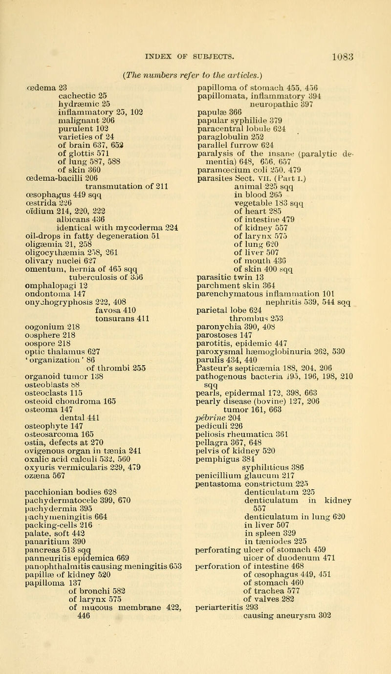 {The numbers refer to the articles.) oedema 23 cachectic 25 hydraeinic 25 inflammatory 25, 102 malignant 206 purulent 103 varieties of 24 of brain 637, 653 of glottis 571 of lung 587, 588 of skin 360 oedema-bacilli 206 transmutation of 211 oesophagus 449 sqq oestrida 226 oiCdium 214, 220, 222 albicans 436 identical with mycoderma 324 oil-drops in fatty degeneration 51 oligeemia 21, 258 oligocyihsemia 2)8, 261 olivary nuclei 627 omentum, hernia of 465 sqq tuberculosis of 356 omphalopagi 12 ondontoma 147 onyohogryphosis 222, 408 favosa 410 tonsurans 411 oogonium 218 oosphere 218 oospore 218 optic thalamus 627 ' organization' 86 of thrombi 255 organoid tumor 138 osteoblasts b8 osteoclasts 115 osteoid chondroma 165 osteoma 147 dental 441 osteophyte 147 osteosarcoma 165 ostia, defects at 270 ovigenous organ in ta3nia 241 oxalic acid calculi 532, 560 oxyuris vex'micularis 229, 479 ozaena 567 pacchionian bodies 628 pachydermatocele 399, 670 pachydermia 395 liachymeningitis 664 packing-cells 216 • palate, soft 442 panaritium 390 pancreas 513 sqq panneuritis epidemica 669 panophthalmitis causing meningitis 653 papillae of kidney 520 papilloma 137 of bronchi 582 of larynx 575 of mucous membrane 422, 446 papilloma of stomach 455, 456 papillomata, inflammatory 394 neuropathic 397 papulae 366 papular syphilide 379 paracentral lobide 624 paraglobulin 252 parallel furrow 624 paralysis of the insane (paralytic de- mentia) 648, 656, 657 paramoecium coli 250, 479 parasites Sect, vii. (Patt i.) animal 225 sqq in blood 265 vegetable 183 sqq of heart 285 of intestine 479 of kidney 557 of larynx 575 of lung 620 of liver 507 of mouth 430 of skin 400 sqq parasitic twin 13 parchment skin 364 parenchymatous inflammation 101 nephritis 539, 544 sqq parietal lobe 624 thz-ombus 253 paronychia 390, 408 parostoses 147 parotitis, epidemic 447 paroxysmal haemoglobinuria 262, 530 parulis 434, 440 Pasteur's septicaemia 188, 204, 206 pathogenous bacteria 195, 196, 198, 210 sqq pearls, epidermal 172, 398, 663 pearly disease (bovine) 127, 206 tumor 161, 663 pebrine 204 pediculi 226 peliosis rheumatica 361 pellagra 367, 648 pelvis of kidney 520 pemphigus 384 syphiliticus 386 penicillium glaucum 217 pentastoma constrictum 225 denticulatum 225 denticulatum in kidney 557 denticulatum in lung 620 in liver 507 in spleen 329 in tseniodes 225 perforating ulcer of stomach 459 uioer of duodenum 471 perforation of intestine 468 of oesophagus 449, 451 of stomach 460 of trachea 577 of valves 282 periarteritis 293 causing aneurysm 802