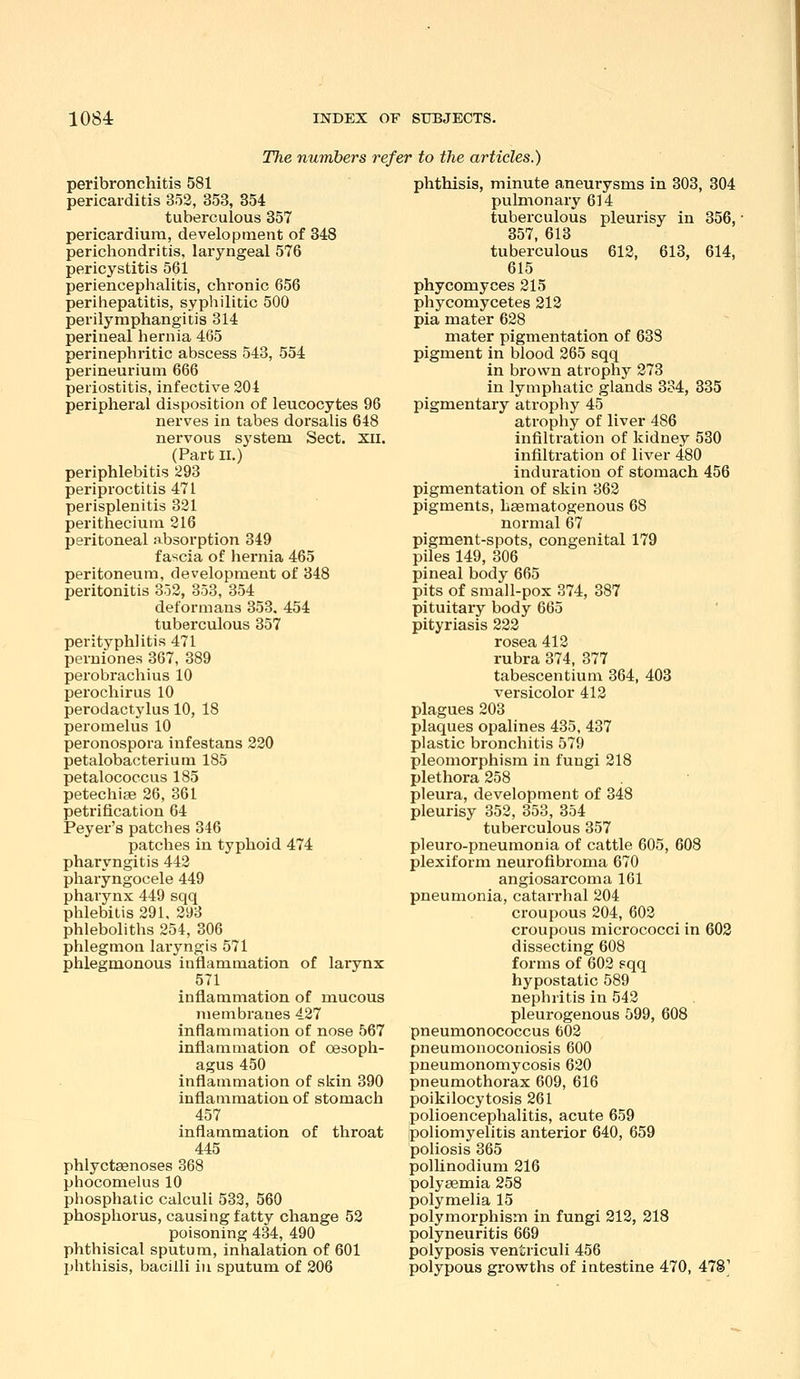 The numbers refer to the articles.) peribronchitis 581 pericarditis 353, 353, 854 tuberculous 357 pericardium, development of 348 perichondritis, laryngeal 576 pericystitis 561 periencephalitis, chronic 656 perihepatitis, syphilitic 500 perilymphangitis 314 perineal hernia 465 perinephritic abscess 543, 554 perineurium 666 periostitis, infective 204 peripheral disposition of leucocytes 96 nerves in tabes dorsalis 648 nervous system Sect. xii. (Part II,) periphlebitis 293 periproctitis 471 perisplenitis 331 perithecium 216 peritoneal absorption 349 fascia of hernia 465 peritoneum, development of 348 peritonitis 3o2, 353, 354 deformans 353. 454 tuberculous 357 perityphlitis 471 peruiones 367, 389 perobrachius 10 perochirus 10 perodactylus 10, 18 peromelus 10 peronospora infestans 220 petalobacterium 185 petalococcus 185 petechias 26, 361 petrification 64 Peyer's patches 346 patches in typhoid 474 pharyngitis 442 pharyngocele 449 pharynx 449 sqq phlebitis 291. 293 phleboliths 254, 306 phlegmon laryngis 571 phlegmonous inflammation of larynx 571 inflammation of mucous membranes 427 inflammation of nose 567 inflammation of oesoph- agus 450 inflammation of skin 390 inflammation of stomach 457 inflammation of throat 445 phlyctsenoses 368 phocomelus 10 phosphatic calculi 533, 560 phosphorus, causing fatty change 52 poisoning 434, 490 phthisical sputum, inhalation of 601 phthisis, bacilli in sputum of 206 phthisis, minute aneurysms in 303, 304 pulmonary 614 tuberculous pleurisy in 356, 357, 613 tuberculous 612, 613, 614, 615 phycomyces 215 phycomycetes 213 pia mater 628 mater pigmentation of 638 pigment in blood 265 sqq in brown atrophy 273 in lymphatic glands 334, 835 pigmentary atrophy 45 atrophy of liver 486 infiltration of kidney 530 infiltration of liver 480 induration of stomach 456 pigmentation of skin 362 pigments, hsematogenous 68 normal 67 pigment-spots, congenital 179 piles 149, 306 pineal body 665 pits of small-pox 374, 387 pituitary body 665 pityriasis 222 rosea 412 rubra 374, 377 tabescentium 364, 403 versicolor 412 plagues 203 plaques opalines 435, 437 plastic bronchitis 579 pleomorphism in fungi 218 plethora 258 pleura, development of 348 pleurisy 352, 353, 354 tuberculous 357 pleuro-pneumonia of cattle 605, 608 plexiform neurofibroma 670 angiosarcoma 161 pneumonia, catarrhal 204 croupous 204, 602 croupous micrococci in 603 dissecting 608 forms of 602 sqq hypostatic 589 nephritis in 542 pleurogenous 599, 608 pneumonococcus 602 pneumonoconiosis 600 pneumonomycosis 620 pneumothorax 609, 616 poikilocytosis 261 polioencephalitis, acute 659 poliomyelitis anterior 640, 659 poliosis 365 polUnodium 216 poly^mia 258 polymelia 15 polymorphism in fungi 212, 218 polyneuritis 669 polyposis ventriculi 456 polypous growths of intestine 470, 478'