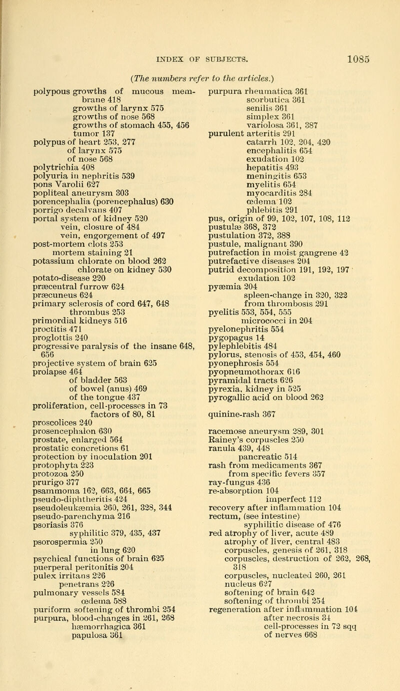 {Tlie numbers refer to the articles.) polypous growths of mucous mem- brane 418 growths of larynx 575 growths of nose 568 growths of stomach 455, 456 tumor 137 polypus of heart 253, 277 of larynx 575 of nose 568 polytrichia 408 polyuria in nephritis 539 pons Varolii 627 popliteal aneurysm 303 porencephalia (porencephalus) 630 porrigo decalvaiis 407 portal system of kidney 520 vein, closure of 484 vein, engorgement of 497 post-mortem clots 253 mortem staining 21 potassium chlorate on blood 262 chlorate on kidney 530 potato-disease 220 prsecentral furrow 624 prsecuneus 624 primary sclerosis of cord 647, 648 thrombus 253 primordial kidneys 516 proctitis 471 proglottis 240 progressive paralysis of the insane 648, 656 projective system of brain 625 prolapse 464 of bladder 563 of bowel (anus) 469 of the tongue 437 proliferation, cell-processes in 73 factors of 80, 81 proscolices 240 prosencephalon 630 prostate, enlarged 564 prostatic concretions 61 protection by inoculation 201 protophyta 223 protozoa 250 prurigo 377 psammoma 163, 663, 664, 665 pseudo-diphtlierids 424 pseudoleukeemia 260, 261, 328, 344 pseudo-parenchyma 216 psoriasis 376 syphilitic 379, 435, 437 psorospermia 250 in lung 620 psychical functions of brain 625 puerperal peritonitis 304 pulex irritans 226 penetrans 226 pulmonary vessels 584 oedema 588 puriform softening of thrombi 254 purpura, blood-changes in 261, 268 hsemorrhagica 361 papulosa 361 purpura rheumatica 361 scorbutica 361 senilis 361 simplex 361 variolosa 361, 387 purulent arteritis 291 catarrh 102, 204, 420 encephalitis 654 exudation 102 hepatitis 493 meningitis 653 myelitis 654 myocarditis 284 oedema 102 phlebitis 291 pus, origin of 99, 102, 107, 108, 112 pustute 368, 372 pustulation 372, 388 pustule, malignant 390 putrefaction in moist gangrene 42 putrefactive diseases 204 putrid decomposition 191, 192, 197 exudation 102 pyaemia 204 spleen-change in 320, 322 from thrombosis 291 pyeUtis 553, 554, 555 micrococci in 204 pyelonephritis 554 pygopagus14 pylephlebitis 484 pylorus, stenosis of 453, 454, 4.60 pyonephrosis 554 pyopneumothorax 616 pyramidal tracts 626 pyrexia, kidney in 525 pyrogallic acid on blood 263 quinine-rash 367 racemose aneurysm 289, 301 Eainey's corpuscles 250 ranula 439, 448 pancreatic 514 rash from medicaments 367 from specific fevers 357 ray-fungus 436 re-absorption 104 imperfect 112 recovery after inflammation 104 rectum, (see intestine) syphilitic disease of 476 red atrophy of liver, acute 489 atrophy of liver, central 483 corpuscles, genesis of 261, 318 corpuscles, destruction of 263, 368, 318 corpuscles, nucleated 260, 261 nucleus 627 softening of brain 642 softening of thrombi 254 regeneration after inflammation 104 after necrosis 34 cell-pi*ocesses in 73 sqq of nerves 668