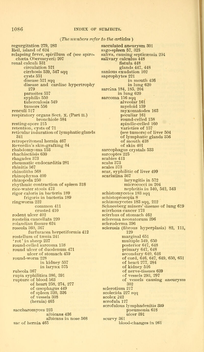 {The numbers refer to the articles ) regurgitation 279, 283 Reil, island of 624 relapsing fever, spirillum of (see spiro- chaeta Obermeyeri) 207 renal calculi 531 circulation 521 cirrhosis 539, 547 sqq cysts 551 disease 521 sqq disease and cardiac hypertrophy 279 parasites 557 syphilis 550 tuberculosis 549 tumors 556 renculi 517 respiratory organs Sect. x. (Part n.) bronchiole 584 resting-spore 215 retention, cysts of 71 reticular induration of lymphatic glands 341 retroperitoneal hernia 467 Keverdin's skin-grafting 84 rhabdomyoma 153 rhachischisis 630 rhagades 373 rheumatic endocarditis 281 rhinitis 567 rhinoliths 568 rhinophyma 400 rhizopoda 250 rliythmic contraction of spleen 318 rice-water stools 473 rigor caloris in bacteria 189 frigoris in bacteria 189 ringworm 222 common 411 crusted 410 rodent ulcer 403 roestelia cancellata 220 rolandian fissure 624 roseola 360, 367 furfuracea herpetiformis 412 rostellum of taenia 241 'rot'in sheep 237 round-celled sarcoma 158 round ulcer of duodenum 471 ulcer of stomach 459 round-worm 228 in kidney 557 in larynx 575 rubeola 367 rupia syphilitica 386, 391 rupture of blood 563 of heart 258, 274, 277 of oesophagus 449 of spleen 320, 826 of vessels 308 (hernia) 465 saccharomyces 223 albicans 436 albicans in nose 568 sac of hernia 465 sacculated aneurysm 301 sago-spleen 57, 325 saliva, causing septicaemia 204 salivary calculus 448 fistula 448 glands 447, 448 sanious exudation 102 saprophytes 221 in mouth 436 in lung 620 sarcina 184, 185. 204 in lung 620 sarcoma 156 sqq alveolar 161 myeloid 159 myxomatodes 163 peculiar 161 round-celled 158 spindle-celled 160 varieties of 157 (see tumors) of liver 504 of lymphatic glands 356 of mouth 438 of skin 401 sarcophagus crystals 533 sarcoptes 225 scabies 413 scabs 373 scales 373 scar, syphilitic of liver 499 scarlatina 367 laryngitis in 572 micrococci in 204 nephritis in 540, 542, 543 schistomycetes 183 sqq schistoprosopia 8 schizomycetes 183 sqq, 212 Schneeberg miners' disease of lung 619 scirrhous cancer 173 scirihus of stomach 462 sclerema neonatorum 396 scleroderma 396 sclerosis (fibrous hyperplasia) 82, 111, 129 marginal 651 multiple 549, 650 posterior 647, 648 primary 647, 048 secondary 040, 646 of cord, 646, 647, 649, 650, 651 of heart 277, 284 of kidney 526 of nerve-tissues 639 of vessels 293, 297 of vessels causing aneurysm 302 sclerotium 217 scolecida 227 sqq scolex 242 scrofula 127 scrofulous lymphadenitis 339 pneumonia 618 ulcer 391 scurvy 861 blood-changes in 261