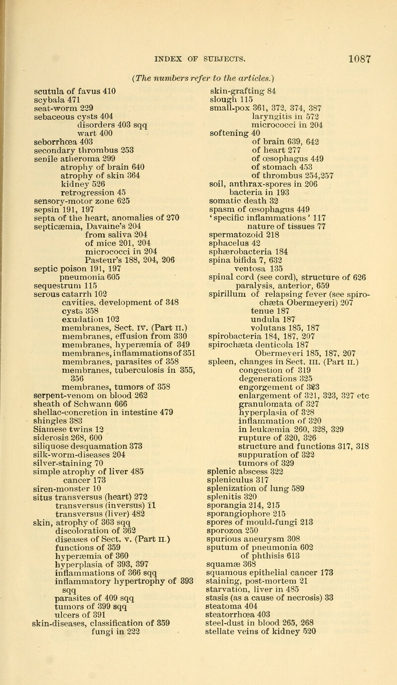 {The numbers refer to the articles.) scutula of favus 410 scybala 471 seat-worm 229 sebaceous cysts 404 disorders 403 sqq wart 400 seborrhoea 403 secondary thrombus 253 senile atlieroma 299 atrophy of brain 640 atrophy of skin 364 kidney 526 retrogression 45 sensory-motor zone 625 sepsin 191, 197 septa of the heart, anomalies of 270 septicaemia, Davaine's 204 from saliva 204 of mice 201, 204 micrococci in 204 Pasteur's 188, 204, 206 septic poison 191, 197 pneumonia 605 sequestrum 115 serous catarrh 102 cavities, development of 348 cysts 358 exudation 102 membranes, Sect. IV. (Part il.) membranes, effusion from 330 membranes, hypersemia of 349 membranes, inflammations of 351 membranes, parasites of 358 membranes, tuberculosis in 355, 356 membranes, tumors of 358 serpent-venom on blood 262 sheath of Schwann 666 shellac-concretion in intestine 479 shingles 383 Siamese twins 12 siderosis 268, 600 siliquose desquamation 373 silk-worm-diseases 204 silver-staining 70 simple atrophy of liver 485 cancer 173 siren-monster 10 situs transversus (heart) 272 transversus (inversus) il transversus (liver) 482 skin, atrophy of 3(53 sqq discoloration of 362 diseases of Sect. v. (Part n.) functions of 359 hypersemia of 360 hyperplasia of 393, 397 inflammations of 366 sqq inflammatory hypertrophy of 893 sqq parasites of 409 sqq tumors of 399 sqq ulcers of 391 skin-diseases, classification of 359 fungi in 222 skin-grafting 84 slough 115 small-pox 361, 372, 374, 387 laryngitis in 572 micrococci in 204 softening 40 of brain 639, 642 of heart 277 of oesophagus 449 of stomach 453 of thrombus 254,257 soil, anthrax-spores in 206 bacteria in 193 somatic death 32 spasm of oesophagus 449 ' specific inflammations ' 117 nature of tissues 77 spermatozoid 218 sphacelus 42 sphserobacteria 184 spina bifida 7, 632 ventosa 135 spinal cord (see cord), structure of 626 paralysis, anterior, 659 spirillum of relapsing fever (see spiro- chaeta Obermeyeri) 207 tenue 187 undula 187 volutans 185, 187 spirobacteria 184, 187, 207 spirochaeta denticola 187 Obermeyeri 185, 187, 207 spleen, changes in Sect. lii. (Part ll.) congestion of 319 degenerations 325 engorgement of 383 enlargement of 331, 323, 337 etc granulomata of 327 hyperplasia of 328 inflammation of 330 in leukaemia 260, 328, 329 rupture of 320, 336 structure and functions 317, 318 suppuration of 323 tumors of 329 splenic abscess 322 spleniculus 317 splenization of lung 589 splenitis 320 sporangia 214, 215 sporangiophore 215 spores of mould-fungi 213 sporozoa 250 spurious aneurysm 308 sputum of pneumonia 602 of phthisis 613 squamae 368 squamous epithelial cancer 173 staining, post-mortem 21 stai'vatiOn, liver in 485 stasis (as a cause of necrosis) 33 steatoma 404 steatorrhoea 403 steel-dust in blood 265, 268 stellate veins of kidney 520