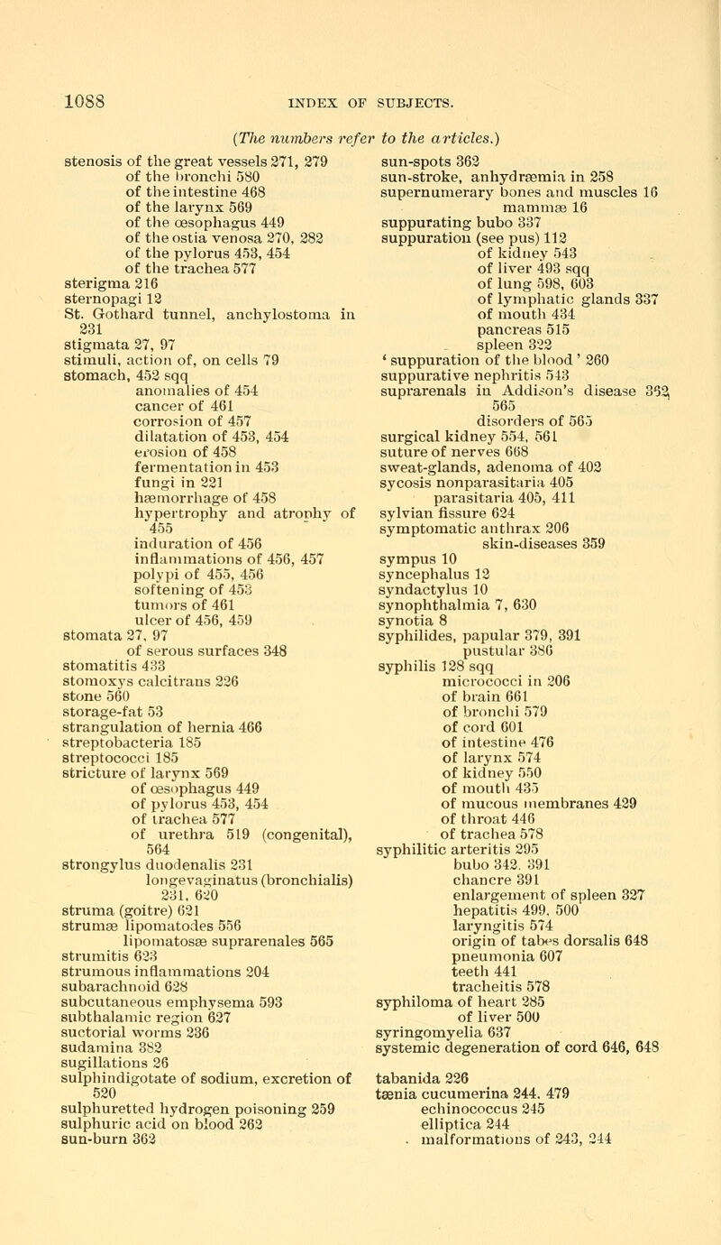 {The numbers refer to the articles.) stenosis of the great vessels 271, 279 of the bronchi 580 of the intestine 468 of the larynx 569 of the oesophagus 449 of the ostia venosa 270, 282 of the pylorus 453, 454 of the trachea 577 sterigma 216 sternopagi 12 St. Gothard tunnel, anchylostoma in 231 stigmata 27, 97 stimuli, action of, on cells 79 stomach, 452 sqq anomalies of 454 cancer of 461 corrosion of 457 dilatation of 453, 454 erosion of 458 fermentation in 453 fungi in 221 haemorrhage of 458 hypertrophy and atrophy of 455 induration of 456 inflammations of 456, 457 polypi of 455, 456 softening of 453 tumors of 461 ulcer of 456, 459 stomata 27, 97 of serous surfaces 348 stomatitis 433 stomoxys calci trans 226 stone 560 storage-fat 53 strangulation of hernia 466 streptobacteria 185 streptococci 185 stricture of larynx 569 of oesophagus 449 of pylorus 453, 454 of trachea 577 of urethra 519 (congenital), 564 strongylus duodenalis 231 longevaginatus (bronchialis) 231, 6:^0 struma (goitre) 621 strumas lipomatodes 556 lipomatosae suprarenales 565 strumitis 623 strumous inflammations 204 subarachnoid 628 subcutaneous emphysema 593 subthalamic region 627 suctorial worms 236 sudamina 382 sugillations 26 sulphindigotate of sodium, excretion of 520 sulphuretted hydrogen poisoning 259 sulphuric acid on blood 262 sua-burn 362 sun-spots 362 sun-stroke, anhydrsemia in 258 supernumerary bones and muscles 16 raammge 16 suppurating bubo 337 suppuration (see pus) 112 of kidney 543 of liver 493 sqq of lung 598, 603 of lymphatic glands 337 of mouth 434 pancreas 515 spleen 322 * suppuration of tiie blood ' 260 suppurative nephritis 543 suprarenals in Addison's disease 362 565 disorders of 565 surgical kidney 554, 561 suture of nerves 668 sweat-glands, adenoma of 402 sycosis nonparasitaria 405 pai-asitaria 405, 411 sylvian fissure 624 symptomatic anthrax 206 skin-diseases 859 sympus 10 syncephalus 12 syndactylus 10 synophthalmia 7, 630 synotia 8 syphilides, papular 379, 391 pustular 380 syphilis 128 sqq micrococci in 206 of brain 661 of bronclii 579 of cord 601 of intestine 476 of larynx 574 of kidney 550 of moutli 435 of mucous membranes 429 of throat 446 of trachea 578 syphilitic arteritis 295 bubo 342. 391 chancre 391 enlargement of spleen 327 hepatitis 499, 500 laryngitis 574 origin of tabes dorsalis 648 pneumonia 607 teeth 441 tracheitis 578 syphiloma of heart 285 of liver 500 syringomyelia 637 systemic degeneration of cord 646, 648 tabanida 226 taenia cucumerina 244. 479 echinococcus 245 elliptica 244 . malformations of 243, 244