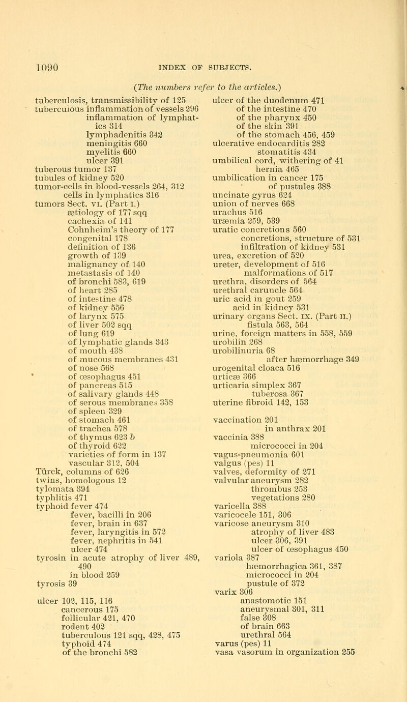 {Tlie numbers refer to the articles.) tuberculosis, transmissibility of 125 tuberculous inflammation of vessels 296 inflammation of lymphat- ics 314 lymphadenitis 342 meningitis 660 myelitis 660 ulcer 391 tuberous tumor 137 tubules of kidney 520 tumor-cells in blood-vessels 264, 312 cells in lymphatics 316 tumors Sect. vi. (Part i.) etiology of 177 sqq cachexia of 141 Cohnheim's theory of 177 congenital 178 definition of 136 grovrth of 139 malignancy of 140 metastasis of 140 of bronchi 583, 619 of lieart 285 of intestine 478 of kidney 556 of larynx 575 of liver 502 sqq of lung 619 of lympliatic glands 343 of mouth 438 of mucous membranes 431 of nose 568 ' of oesophagus 451 of pancreas 515 of salivary glands 448 of serous membranes 358 of spleen 329 of stomach 461 of trachea 578 of tliymus 623 h of thyroid 622 varieties of form in 137 vascular 312, 504 Tiirck, columns of 626 twins, homologous 12 tylomata 394 typhlitis 471 typhoid fever 474 fever, bacilli in 206 fever, brain in 637 fever, laryngitis in 572 fever, nephritis in 541 ulcer 474 tyi'osin in acute atrophy of liver 489, 490 in blood 259 tyrosis 39 ulcer 102, 115, 116 cancerous 175 follicular 421, 470 rodent 402 tuberculous 121 sqq, 428, 475 typhoid 474 of the bronchi 582 ulcer of the duodenum 471 of the intestine 470 of the pharynx 450 of the skin 391 of the stomach 456, 459 ulcerative endocarditis 282 stomatitis 434 umbilical cord, withering of 41 hernia 465 umbilication in cancer 175 of pustules 388 uncinate gyrus 624 imion of nerves 668 urachus 516 uraemia 259, 539 uratic concretions 560 concretions, structure of 531 infiltration of kidney 531 urea, excretion of 520 ureter, development of 516 malformations of 517 urethra, disorders of 564 urethral caruncle 564 uric acid in gout 259 acid in kidney 531 urinary organs Sect. ix. (Part ll.) fistula 563, 564 urine, foreign matters in 558, 559 urobilin 268 urobilinuria 68 after haemorrhage 349 urogenital cloaca 516 urticaa 366 urticaria simplex 367 tuberosa 367 uterine fibroid 142, 153 vaccination 201 in anthrax 201 vaccinia 388 micrococci in 204 vagus-pneumonia 601 valgus (pes) 11 valves, deformity of 271 valvular aneurysm 282 thrombus 253 vegetations 280 varicella 388 varicocele 151, 306 varicose aneurysm 310 atrophy of liver 483 ulcer 306, 391 ulcer of oesophagus 450 variola 387 haemorrhagica 361, 387 micrococci in 204 pustule of 372 varix 306 anastomotic 151 aneurysmal 301, 311 false 308 of brain 663 urethral 564 varus (pes)11 vasa vasorum in organization 255