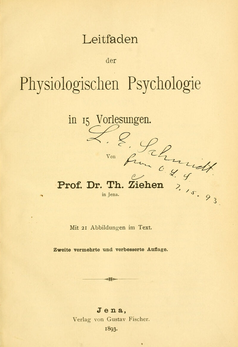 Leitfaden der Physiologischen Psychologie in 15 Vorlesungen. Von Prof. Dr. Th.. Ziehen ? in Jena. ^ Mit 21 Abbildungen im Text. Zweite vermehrte und verbesserte Auflage. * 9l Jena, Verlag von Gustav Fischer. 1893.