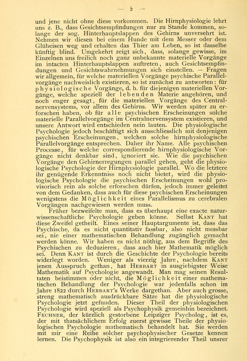 und jene nicht ohne diese vorkommen. Die Hirnphysiologie lehrt uns z. B., dass Gesichtsempfindungen nur zu Stande kommen, so- lange der sog. Hinterhauptslappen des Gehirns unversehrt ist. Nehmen wir diesen bei einem Hunde mit dem Messer oder dem Glüheisen weg und erhalten das Thier am Leben, so ist dasselbe künftig blind. Umgekehrt zeigt sich, dass, solange gewisse, im Einzelnen uns freilich noch ganz unbekannte materielle Vorgänge im intacten Hinterhauptslappen auftreten, auch Gesichtsempfin- dungen und Gesichtswahrnehmungen sich einstellen. — Fragen wir allgemein, für welche materiellen Vorgänge psychische Parallel- vorgänge nachweislich existieren, so ist zunächst zu antworten : für physiologische Vorgänge, d. h. für diejenigen materiellen Vor- gänge, welche speziell der lebenden Materie angehören, und noch enger gesagt, für die materiellen Vorgänge des Central- nervensystems, vor allem des Gehirns. Wir werden später zu er- forschen haben, ob für alle psychischen Erscheinungen solche materielle Parallelvorgänge im Centralnervensystem existieren, und unsere Antwort wird entschieden nein lauten. Die physiologische Psychologie jedoch beschäftigt sich ausschliesslich mit denjenigen psychischen Erscheinungen, welchen solche hirnphysiologische Parallelvorgänge entsprechen. Daher ihr Name. Alle psychischen Processe, für welche correspondierende hirnphysiologische Vor- gänge nicht denkbar sind, ignoriert sie. Wie die psychischen Vorgänge den Gehirnerregungen parallel gehen, geht die physio- logische Psychologie der Hirnphysiologie parallel. Wo die letztere ihr genügende Erkenntniss noch nicht bietet, wird die physio- logische Psychologie die psychischen Erscheinungen wohl pro- visorisch rein als solche erforschen dürfen, jedoch immer geleitet von dem Gedanken, dass auch für diese psychischen Erscheinungen wenigstens die Möglichkeit eines Parallelismus zu cerebralen Vorgängen nachgewiesen werden muss. Früher bezweifelte man, dass es überhaupt eine exacte natur- wissenschaftliche Psychologie geben könne. Selbst Kant hat diese Zweifel getheilt. Eines seiner Hauptargumente ist, dass das Psychische, da es nicht quantitativ fassbar, also nicht messbar sei, nie einer mathematischen Behandlung zugänglich gemacht werden könne. Wir haben es nicht nöthig, aus dem Begriffe des Psychischen zu deduzieren, dass auch hier Mathematik möglich sei. Denn Kant ist durch die Geschichte der Psychologie bereits widerlegt worden. Weniger als vierzig Jahre, nachdem Kant jenen Ausspruch gethan, hat Herbart in ausgiebigster Weise Mathematik auf Psychologie angewandt. Man mag seinen Resul- taten beistimmen oder nicht, die Möglichkeit einer mathema- tischen Behandlung der Psychologie war jedenfalls schon im Jahre 1822 durch Herbart's Werke dargethan. Aber auch grosse, streng mathematisch ausdrückbare Sätze hat die physiologische Psychologie jetzt gefunden. Dieser Theil der physiologischen Psychologie wird speziell als Psychophysik gemeinhin bezeichnet. Fechner, der kürzlich gestorbene Leipziger Psycholog, ist es, der mit thatsächlichem Erfolg zuerst gewisse Theile der physio- logischen Psychologie mathematisch behandelt hat. Sie werden mit mir eine Reihe solcher psychophysischer Gesetze kennen lernen. Die Psychophysik ist also ein integrierender Theil unsrer