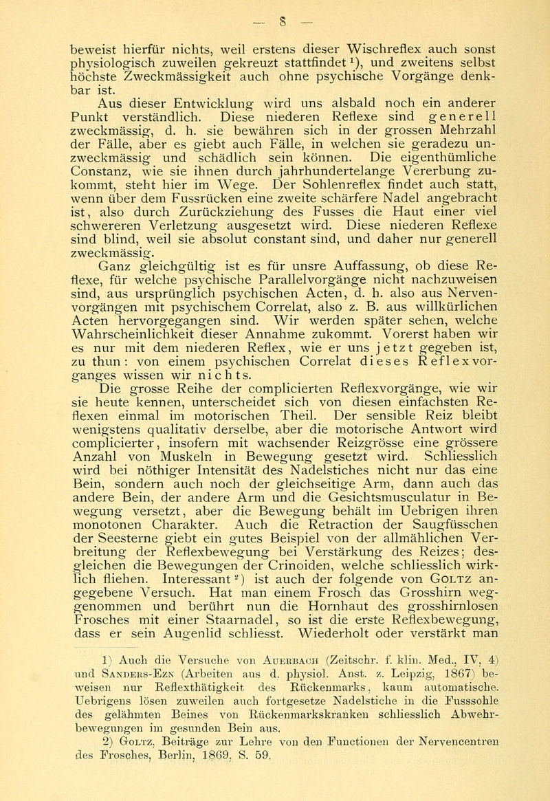 beweist hierfür nichts, weil erstens dieser Wischreflex auch sonst physiologisch zuweilen gekreuzt stattfindetl), und zweitens selbst höchste Zweckmässigkeit auch ohne psychische Vorgänge denk- bar ist. Aus dieser Entwicklung wird uns alsbald noch ein anderer Punkt verständlich. Diese niederen Reflexe sind generell zweckmässig, d. h. sie bewähren sich in der grossen Mehrzahl der Fälle, aber es giebt auch Fälle, in welchen sie geradezu un- zweckmässig und schädlich sein können. Die eigentümliche Constanz, wie sie ihnen durch jahrhundertelange Vererbung zu- kommt, steht hier im Wege. Der Sohlenreflex findet auch statt, wenn über dem Fussrücken eine zweite schärfere Nadel angebracht ist, also durch Zurückziehung des Fusses die Haut einer viel schwereren Verletzung ausgesetzt wird. Diese niederen Reflexe sind blind, weil sie absolut constant sind, und daher nur generell zweckmässig. Ganz gleichgültig ist es für unsre Auffassung, ob diese Re- flexe, für welche psychische Parallelvorgänge nicht nachzuweisen sind, aus ursprünglich psychischen Acten, d. h. also aus Nerven- vorgängen mit psychischem Correlat, also z. B. aus willkürlichen Acten hervorgegangen sind. Wir werden später sehen, welche Wahrscheinlichkeit dieser Annahme zukommt. Vorerst haben wir es nur mit dem niederen Reflex, wie er uns jetzt gegeben ist, zu thun: von einem psychischen Correlat dieses Reflexvor- ganges wissen wir nichts. Die grosse Reihe der complicierten Reflexvorgänge, wie wir sie heute kennen, unterscheidet sich von diesen einfachsten Re- flexen einmal im motorischen Theil. Der sensible Reiz bleibt wenigstens qualitativ derselbe, aber die motorische Antwort wird complicierter, insofern mit wachsender Reizgrösse eine grössere Anzahl von Muskeln in Bewegung gesetzt wird. Schliesslich wird bei nöthiger Intensität des Nadelstiches nicht nur das eine Bein, sondern auch noch der gleichseitige Arm, dann auch das andere Bein, der andere Arm und die Gesichtsmusculatur in Be- wegung versetzt, aber die Bewegung behält im Uebrigen ihren monotonen Charakter. Auch die Retraction der Saugfüsschen der Seesterne giebt ein gutes Beispiel von der allmählichen Ver- breitung der Reflexbewegung bei Verstärkung des Reizes; des- gleichen die Bewegungen der Crinoiden, welche schliesslich wirk- lich fliehen. Interessant2) ist auch der folgende von Goltz an- gegebene Versuch. Hat man einem Frosch das Grosshirn weg- genommen und berührt nun die Hornhaut des grosshirnlosen Frosches mit einer Staarnadel, so ist die erste Reflexbewegung, dass er sein Augenlid schliesst. Wiederholt oder verstärkt man 1) Auch die Versuche von Auerbach (Zeitschr. f. klin. Med., IV, 4) und Sandebs-Ezn (Arbeiten aus d. physich Anst. z. Leipzig, 1867) be- weisen nur Reflexthätigkeit des Rückenmarks. kaum automatische. Uebrigens lösen zuweilen auch fortgesetze Nadelstiche in die Fusssohle des gelähmten Beines von Rückenmarkskranken schliesslich Abwehr- bewegungen im gesunden Bein aus. 2) Goltz, Beiträge zur Lehre von den Functionen der Nervencentren des Frosches,'Berlin, 1869, S. 59.