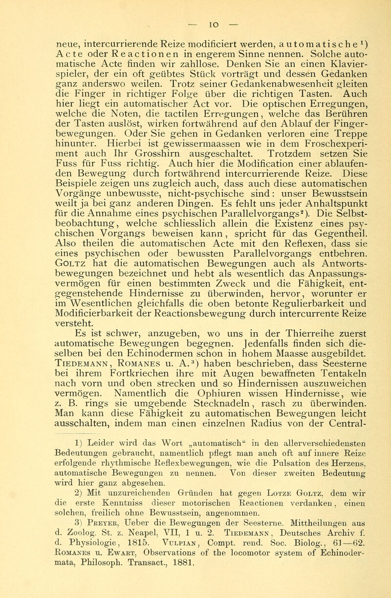 neue, intercurrierende Reize modificiert werden, automatische1) Acte oder Reactionen in engerem Sinne nennen. Solche auto- matische Acte rinden wir zahllose. Denken Sie an einen Klavier- spieler, der ein oft geübtes Stück vorträgt und dessen Gedanken ganz anderswo weilen. Trotz seiner Gedankenabwesenheit gleiten die Finger in richtiger Folge über die richtigen Tasten. Auch hier liegt ein automatischer Act vor. Die optischen Erregungen, welche die Noten, die tactilen Erregungen, welche das Berühren der Tasten auslöst, wirken fortwährend auf den Ablauf der Finger- bewegungen. Oder Sie gehen in Gedanken verloren eine Treppe hinunter. Hierbei ist gewissermaassen wie in dem Froschexperi- ment auch Ihr Grosshirn ausgeschaltet. Trotzdem setzen Sie Fuss für Fuss richtig. Auch hier die Modification einer ablaufen- den Bewegung durch fortwährend intercurrierende Reize. Diese Beispiele zeigen uns zugleich auch, dass auch diese automatischen Vorgänge unbewusste, nicht-psychische sind: unser Bewusstsein weilt ja bei ganz anderen Dingen. Es fehlt uns jeder Anhaltspunkt für die Annahme eines psychischen Parallel Vorgangs2). Die Selbst- beobachtung, welche schliesslich allein die Existenz eines psy- chischen Vorgangs beweisen kann, spricht für das Gegentheil. Also theilen die automatischen Acte mit den Reflexen, dass sie eines psychischen oder bewussten Parallelvorgangs entbehren. Goltz hat die automatischen Bewegungen auch als Antworts- bewegungen bezeichnet und hebt als wesentlich das Anpassungs- vermögen für einen bestimmten Zweck und die Fähigkeit, ent- gegenstehende Hindernisse zu überwinden, hervor, worunter er im Wesentlichen gleichfalls die oben betonte Regulierbarkeit und Modificierbarkeit der Reactionsbewegung durch intercurrente Reize versteht. Es ist schwer, anzugeben, wo uns in der Thierreihe zuerst automatische Bewegungen begegnen. Jedenfalls finden sich die- selben bei den Echinodermen schon in hohem Maasse ausgebildet. Tiedemann , Romanes u. A.3) haben beschrieben, dass Seesterne bei ihrem Fortkriechen ihre mit Augen bewaffneten Tentakeln nach vorn und oben strecken und so Hindernissen auszuweichen vermögen. Namentlich die Ophiuren wissen Hindernisse, wie z. B. rings sie umgebende Stecknadeln, rasch zu überwinden. Man kann diese Fähigkeit zu automatischen Bewegungen leicht ausschalten, indem man einen einzelnen Radius von der Central- 1) Leider wird das Wort „automatisch in den allerverschied ensten Bedeutungen gebraucht, namentlich pflegt man auch oft auf innere Reize erfolgende rhythmische Reflexbewegungen, wie die Pulsation des Herzens, automatische Bewegungen zu nennen. Von dieser zweiten Bedeutung wird hier ganz abgesehen. 2) Mit unzureichenden Gründen hat gegen Lotze Goltz, dem wir die erste Kenntniss dieser motorischen Reactionen verdanken, einen solchen, freilich ohne Bewusstsein, angenommen. 3) Pkeyer, Ueber die Bewegungen der Seesterne. Mittheilungen aus d. Zoolog. St. z. Neapel, VII, 1 u. 2. Tiedemann , Deutsches Archiv f. d. Physiologie, 1815. Vulpian, Compt. rend. Soc. Biolog., 61—62. Romanes u. Ewabt, Observations of the locomotor system of Echinoder- mata, Philosoph. Transact., 1881.