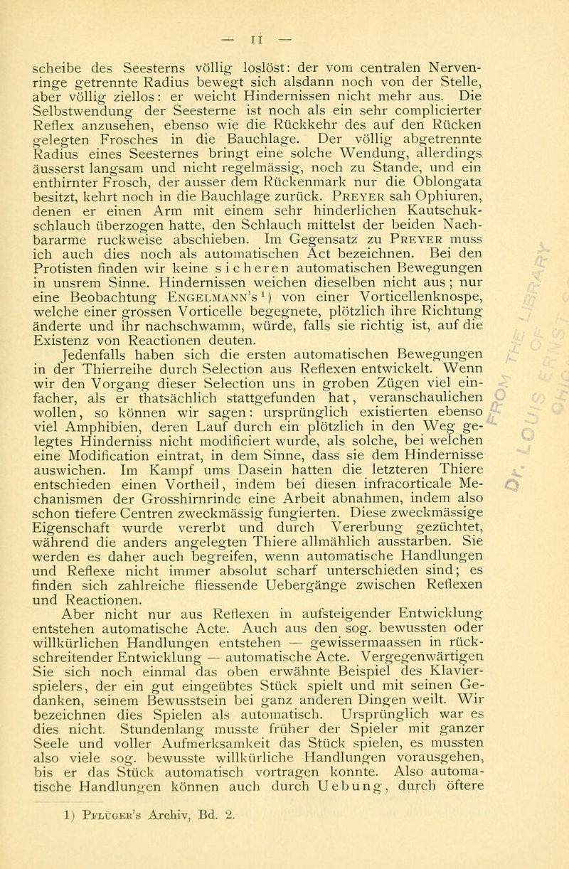Scheibe des Seesterns völlig loslöst: der vom centralen Nerven- ringe getrennte Radius bewegt sich alsdann noch von der Stelle, aber völlig ziellos: er weicht Hindernissen nicht mehr aus. Die Selbstwendung der Seesterne ist noch als ein sehr complicierter Reflex anzusehen, ebenso wie die Rückkehr des auf den Rücken gelegten Frosches in die Bauchlage. Der völlig abgetrennte Radius eines Seesternes bringt eine solche Wendung, allerdings äusserst langsam und nicht regelmässig, noch zu Stande, und ein enthirnter Frosch, der ausser dem Rückenmark nur die Oblongata besitzt, kehrt noch in die Bauchlage zurück. Preyer sah Ophiuren, denen er einen Arm mit einem sehr hinderlichen Kautschuk- schlauch überzogen hatte, den Schlauch mittelst der beiden Nach- bararme ruckweise abschieben. Im Gegensatz zu Preyer muss ich auch dies noch als automatischen Act bezeichnen. Bei den Protisten finden wir keine sicheren automatischen Bewegungen in unsrem Sinne. Hindernissen weichen dieselben nicht aus ; nur eine Beobachtung Engelmann's 1) von einer Vorticellenknospe, welche einer grossen Vorticelle begegnete, plötzlich ihre Richtung änderte und ihr nachschwamm, würde, falls sie richtig ist, auf die Existenz von Reactionen deuten. Jedenfalls haben sich die ersten automatischen Bewegungen in der Thierreihe durch Selection aus Reflexen entwickelt. Wenn wir den Vorgang dieser Selection uns in groben Zügen viel ein- facher, als er thatsächlich stattgefunden hat, veranschaulichen wollen, so können wir sagen: ursprünglich existierten ebenso viel Amphibien, deren Lauf durch ein plötzlich in den Weg ge- legtes Hinderniss nicht modificiert wurde, als solche, bei welchen eine Modification eintrat, in dem Sinne, dass sie dem Hindernisse auswichen. Im Kampf ums Dasein hatten die letzteren Thiere entschieden einen Vortheil, indem bei diesen infracorticale Me- chanismen der Grosshirnrinde eine Arbeit abnahmen, indem also schon tiefere Centren zweckmässig fungierten. Diese zweckmässige Eigenschaft wurde vererbt und durch Vererbung gezüchtet, während die anders angelegten Thiere allmählich ausstarben. Sie werden es daher auch begreifen, wenn automatische Handlungen und Reflexe nicht immer absolut scharf unterschieden sind; es finden sich zahlreiche fliessende Uebergänge zwischen Reflexen und Reactionen. Aber nicht nur aus Reflexen in aufsteigender Entwicklung entstehen automatische Acte. Auch aus den sog. bewussten oder willkürlichen Handlungen entstehen — gewissermaassen in rück- schreitender Entwicklung — automatische Acte. Vergegenwärtigen Sie sich noch einmal das oben erwähnte Beispiel des Klavier- spielers, der ein gut eingeübtes Stück spielt und mit seinen Ge- danken, seinem Bewusstsein bei ganz anderen Dingen weilt. Wir bezeichnen dies Spielen als automatisch. Ursprünglich war es dies nicht. Stundenlang musste früher der Spieler mit ganzer Seele und voller Aufmerksamkeit das Stück spielen, es mussten also viele sog. bewusste willkürliche Handlungen vorausgehen, bis er das Stück automatisch vortragen konnte. Also automa- tische Handlungen können auch durch Uebung, durch öftere 1; Pi-'lügek's Archiv, Bd. %