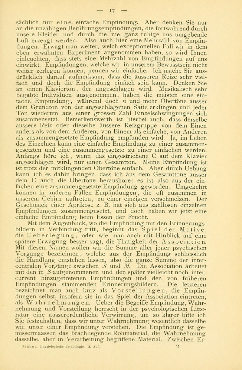 sächlich nur eine einfache Empfindung. Aber denken Sie nur an die unzähligen Berührungsempfindungen, die fortwährend durch unsere Kleider und durch die nie ganz ruhige uns umgebende Luft erzeugt werden. Also auch hier eine Mehrzahl von Empfin- dungen. Erwägt man weiter, welch exceptionellen Fall wir in dem eben erwähnten Experiment angenommen haben, so wird Ihnen einleuchten, dass stets eine Mehrzahl von Empfindungen auf uns einwirkt. Empfindungen, welche wir in unserem Bewusstsein nicht weiter zerlegen können, nennen wir einfache. Ich mache Sie aus- drücklich darauf aufmerksam, dass die äusseren Reize sehr viel- fach und doch die Empfindung einfach sein kann. Denken Sie an einen Klavierton, der angeschlagen wird. Musikalisch sehr begabte Individuen ausgenommen, haben die meisten eine ein- fache Empfindung, während doch 6 und mehr Obertöne ausser dem Grundton von der angeschlagenen Saite erklingen und jeder Ton wiederum aus einer grossen Zahl Einzelschwingungen sich zusammensetzt. Bemerkenswerth ist hierbei auch, dass derselbe äussere Reiz oder dieselbe äussere Reizgruppe von dem Einen anders als von dem Anderen, von Einem als einfache, von Anderen als zusammengesetzte Empfindung empfunden wird. Ja, im Leben des Einzelnen kann eine einfache Empfindung zu einer zusammen- gesetzten und eine zusammengesetzte zu einer einfachen werden. Anfangs höre ich , wenn das eingestrichene C auf dem Klavier angeschlagen wird, nur einen Gesamtton. Meine Empfindung ist ist trotz der mitklingenden Obertöne einfach. Aber durch Uebung kann ich es dahin bringen, dass ich aus dem Gesamttone ausser dem C auch die Obertöne heraushöre: es ist also aus der ein- fachen eine zusammengesetzte Empfindung geworden. Umgekehrt können in anderen Fällen Empfindungen, die oft zusammen in unserem Gehirn auftreten, zu einer einzigen verschmelzen. Der Geschmack einer Aprikose z. B. hat sich aus zahllosen einzelnen Empfindungen zusammengesetzt, und doch haben wir jetzt eine einfache Empfindung beim Essen der Frucht. Mit dem Augenblick, wo die Empfindung mit den Erinnerungs- bildern in Verbindung tritt, beginnt das Spiel der Motive, die Ueberlegung, oder wie man auch mit Hinblick auf eine spätere Erwägung besser sagt, die Thätigkeit der Association. Mit diesem Namen wollen wir die Summe aller jener psychischen Vorgänge bezeichnen, welche aus der Empfindung schliesslich die Handlung entstehen lassen, also die ganze Summe der inter- centralen Vorgänge zwischen 6* und M. Die Association arbeitet mit den in S aufgenommenen und den später vielleicht noch inter- current hinzugetretenen Empfindungen und den von früheren Empfindungen stammenden Erinnerungsbildern. Die letzteren bezeichnet man auch kurz als Vorstellungen, die Empfin- dungen selbst, insofern sie in das Spiel der Association eintreten, als Wahrnehmungen. Ueber die Begriffe Empfindung, Wahr- nehmung und Vorstellung herrscht in der psychologischen Litte- ratur eine ausserordentliche Verwirrung, um so klarer bitte ich Sie festzuhalten, dass wir unter Wahrnehmung wesentlich dasselbe wie unter einer Empfindung verstehen. Die Empfindung ist ge- missermaassen das brachliegende Rohmaterial, die Wahrnehmung dasselbe, aber in Verarbeitung begriffene Material. Zwischen Er- ziehen. Physiologische Psychologie. U. Aufl. 2