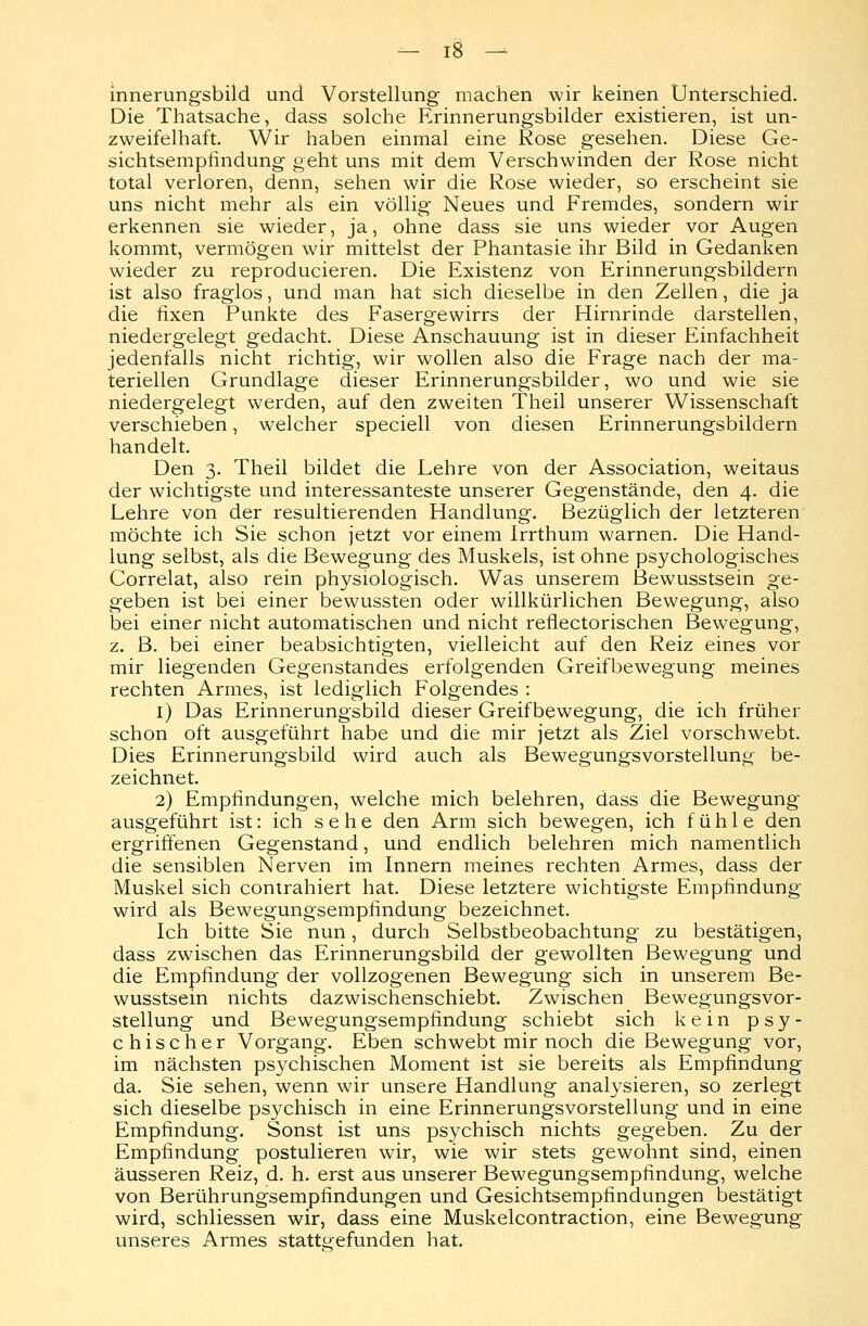 innerungsbild und Vorstellung machen wir keinen Unterschied. Die Thatsache, dass solche Erinnerungsbilder existieren, ist un- zweifelhaft. Wir haben einmal eine Rose gesehen. Diese Ge- sichtsempfindung geht uns mit dem Verschwinden der Rose nicht total verloren, denn, sehen wir die Rose wieder, so erscheint sie uns nicht mehr als ein völlig Neues und Fremdes, sondern wir erkennen sie wieder, ja, ohne dass sie uns wieder vor Augen kommt, vermögen wir mittelst der Phantasie ihr Bild in Gedanken wieder zu reproducieren. Die Existenz von Erinnerungsbildern ist also fraglos, und man hat sich dieselbe in den Zellen, die ja die fixen Punkte des Fasergewirrs der Hirnrinde darstellen, niedergelegt gedacht. Diese Anschauung ist in dieser Einfachheit jedenfalls nicht richtig, wir wollen also die Frage nach der ma- teriellen Grundlage dieser Erinnerungsbilder, wo und wie sie niedergelegt werden, auf den zweiten Theil unserer Wissenschaft verschieben, welcher speciell von diesen Erinnerungsbildern handelt. Den 3. Theil bildet die Lehre von der Association, weitaus der wichtigste und interessanteste unserer Gegenstände, den 4. die Lehre von der resultierenden Handlung. Bezüglich der letzteren möchte ich Sie schon jetzt vor einem Irrthum warnen. Die Hand- lung selbst, als die Bewegung des Muskels, ist ohne psychologisches Correlat, also rein physiologisch. Was unserem Bewusstsein ge- geben ist bei einer bewussten oder willkürlichen Bewegung, also bei einer nicht automatischen und nicht reflectorischen Bewegung, z. B. bei einer beabsichtigten, vielleicht auf den Reiz eines vor mir liegenden Gegenstandes erfolgenden Greifbewegung meines rechten Armes, ist lediglich Folgendes : 1) Das Erinnerungsbild dieser Greifbewegung, die ich früher schon oft ausgeführt habe und die mir jetzt als Ziel vorschwebt. Dies Erinnerungsbild wird auch als Bewegungsvorstellung be- zeichnet. 2) Empfindungen, welche mich belehren, dass die Bewegung ausgeführt ist: ich sehe den Arm sich bewegen, ich fühle den ergriffenen Gegenstand, und endlich belehren mich namentlich die sensiblen Nerven im Innern meines rechten Armes, dass der Muskel sich contrahiert hat. Diese letztere wichtigste Empfindung wird als Bewegungsempfindung bezeichnet. Ich bitte Sie nun, durch Selbstbeobachtung zu bestätigen, dass zwischen das Erinnerungsbild der gewollten Bewegung und die Empfindung der vollzogenen Bewegung sich in unserem Be- wusstsein nichts dazwischenschiebt. Zwischen Bewegungsvor- stellung und Bewegungsempfindung schiebt sich kein psy- chischer Vorgang. Eben schwebt mir noch die Bewegung vor, im nächsten psychischen Moment ist sie bereits als Empfindung da. Sie sehen, wenn wir unsere Handlung analysieren, so zerlegt sich dieselbe psychisch in eine Erinnerungsvorstellung und in eine Empfindung. Sonst ist uns psychisch nichts gegeben. Zu der Empfindung postulieren wir, wie wir stets gewohnt sind, einen äusseren Reiz, d. h. erst aus unserer Bewegungsempfindung, welche von Berührungsempfindungen und Gesichtsempfindungen bestätigt wird, schliessen wir, dass eine Muskelcontraction, eine Bewegung unseres Armes stattgefunden hat.