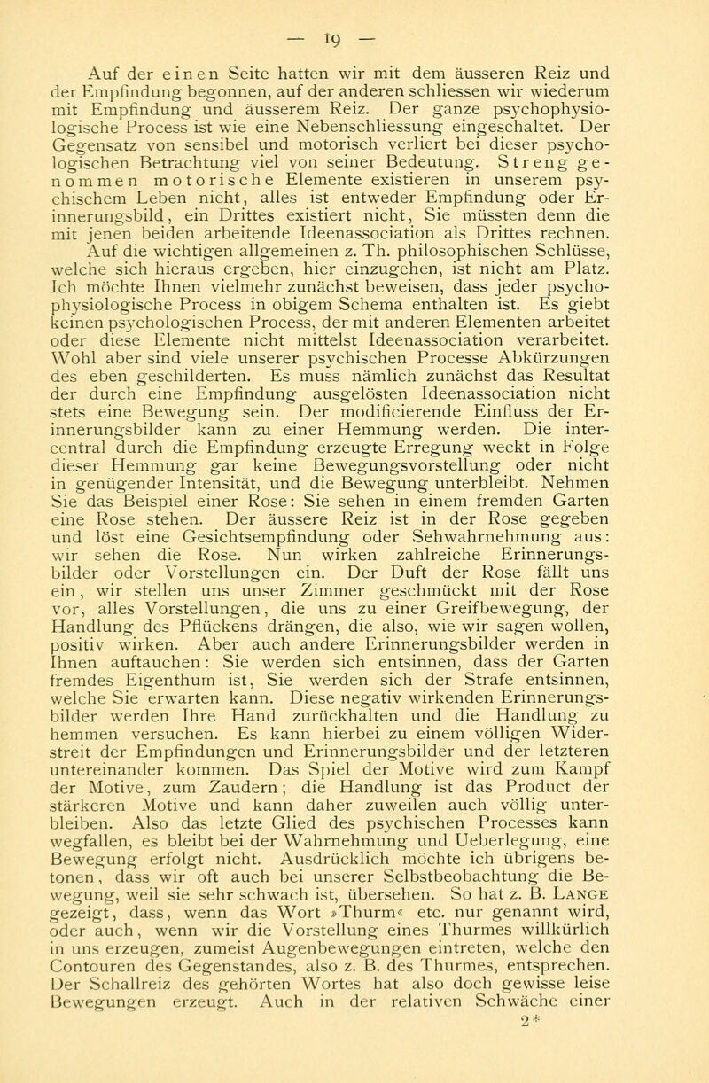 Auf der einen Seite hatten wir mit dem äusseren Reiz und der Empfindung begonnen, auf der anderen schliessen wir wiederum mit Empfindung und äusserem Reiz. Der ganze psychophysio- logische Process ist wie eine Nebenschliessung eingeschaltet. Der Gegensatz von sensibel und motorisch verliert bei dieser ps}'cho- logischen Betrachtung viel von seiner Bedeutung. Streng ge- nommen motorische Elemente existieren in unserem psy- chischem Leben nicht, alles ist entweder Empfindung oder Er- innerungsbild , ein Drittes existiert nicht, Sie müssten denn die mit jenen beiden arbeitende Ideenassociation als Drittes rechnen. Auf die wichtigen allgemeinen z. Th. philosophischen Schlüsse, welche sich hieraus ergeben, hier einzugehen, ist nicht am Platz. Ich möchte Ihnen vielmehr zunächst beweisen, dass jeder psycho- physiologische Process in obigem Schema enthalten ist. Es giebt keinen psychologischen Process, der mit anderen Elementen arbeitet oder diese Elemente nicht mittelst Ideenassociation verarbeitet. Wohl aber sind viele unserer psychischen Processe Abkürzungen des eben geschilderten. Es muss nämlich zunächst das Resultat der durch eine Empfindung ausgelösten Ideenassociation nicht stets eine Bewegung sein. Der modificierende Einfluss der Er- innerungsbilder kann zu einer Hemmung werden. Die inter- central durch die Empfindung erzeugte Erregung weckt in Folge dieser Hemmung gar keine Bewegungsvorstellung oder nicht in genügender Intensität, und die Bewegung unterbleibt. Nehmen Sie das Beispiel einer Rose: Sie sehen in einem fremden Garten eine Rose stehen. Der äussere Reiz ist in der Rose gegeben und löst eine Gesichtsempfindung oder Sehwahrnehmung aus: wir sehen die Rose. Nun wirken zahlreiche Erinnerungs- bilder oder Vorstellungen ein. Der Duft der Rose fällt uns ein, wir stellen uns unser Zimmer geschmückt mit der Rose vor, alles Vorstellungen, die uns zu einer Greifbewegung, der Handlung des Pflückens drängen, die also, wie wir sagen wollen, positiv wirken. Aber auch andere Erinnerungsbilder werden in Ihnen auftauchen: Sie werden sich entsinnen, dass der Garten fremdes Eigenthum ist, Sie werden sich der Strafe entsinnen, welche Sie erwarten kann. Diese negativ wirkenden Erinnerungs- bilder werden Ihre Hand zurückhalten und die Handlung zu hemmen versuchen. Es kann hierbei zu einem völligen Wider- streit der Empfindungen und Erinnerungsbilder und der letzteren untereinander kommen. Das Spiel der Motive wird zum Kampf der Motive, zum Zaudern; die Handlung ist das Product der stärkeren Motive und kann daher zuweilen auch völlig unter- bleiben. Also das letzte Glied des psychischen Processes kann wegfallen, es bleibt bei der Wahrnehmung und Ueberlegung, eine Bewegung erfolgt nicht. Ausdrücklich möchte ich übrigens be- tonen , dass wir oft auch bei unserer Selbstbeobachtung die Be- wegung, weil sie sehr schwach ist, übersehen. So hat z. B. Lange gezeigt, dass, wenn das Wort »Thurm« etc. nur genannt wird, oder auch, wenn wir die Vorstellung eines Thurmes willkürlich in uns erzeugen, zumeist Augenbewegungen eintreten, welche den Contouren des Gegenstandes, also z. B. des Thurmes, entsprechen. Der Schallreiz des gehörten Wortes hat also doch gewisse leise Bewegungen erzeugt. Auch in der relativen Schwäche einer 2*
