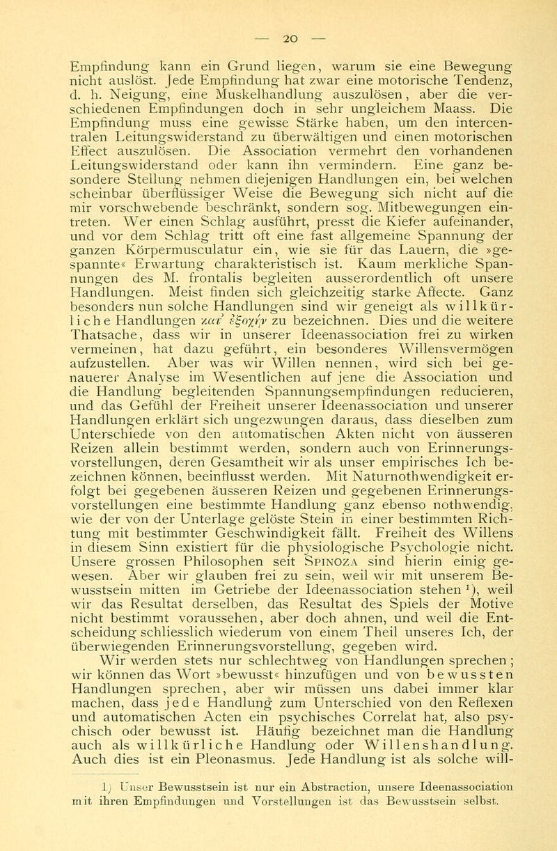 Empfindung kann ein Grund liegen, warum sie eine Bewegung nicht auslöst. Jede Empfindung hat zwar eine motorische Tendenz, d. h. Neigung, eine Muskelhandlung auszulösen, aber die ver- schiedenen Empfindungen doch in sehr ungleichem Maass. Die Empfindung muss eine gewisse Stärke haben, um den intercen- tralen Leitungswiderstand zu überwältigen und einen motorischen Effect auszulösen. Die Association vermehrt den vorhandenen Leitungswiderstand oder kann ihn vermindern. Eine ganz be- sondere Stellung nehmen diejenigen Handlungen ein, bei welchen scheinbar überflüssiger Weise die Bewegung sich nicht auf die mir vorschwebende beschränkt, sondern sog. Mitbewegungen ein- treten. Wer einen Schlag ausführt, presst die Kiefer aufeinander, und vor dem Schlag tritt oft eine fast allgemeine Spannung der ganzen Körpermusculatur ein, wie sie für das Lauern, die »ge- spannte« Erwartung charakteristisch ist. Kaum merkliche Span- nungen des M. frontalis begleiten ausserordentlich oft unsere Handlungen. Meist finden sich gleichzeitig starke Affecte. Ganz besonders nun solche Handlungen sind wir geneigt als willkür- liche Handlungen vmt sgo%rp> zu bezeichnen. Dies und die weitere Thatsache, dass wir in unserer Ideenassociation frei zu wirken vermeinen, hat dazu geführt, ein besonderes Willensvermögen aufzustellen. Aber was wir Willen nennen, wird sich bei ge- nauerer Analyse im Wesentlichen auf jene die Association und die Handlung begleitenden Spannungsempfindungen reducieren, und das Gefühl der Freiheit unserer Ideenassociation und unserer Handlungen erklärt sich ungezwungen daraus, dass dieselben zum Unterschiede von den automatischen Akten nicht von äusseren Reizen allein bestimmt werden, sondern auch von Erinnerungs- vorstellungen, deren Gesamtheit wir als unser empirisches Ich be- zeichnen können, beeinflusst werden. Mit Naturnothwendigkeit er- folgt bei gegebenen äusseren Reizen und gegebenen Erinnerungs- vorstellungen eine bestimmte Handlung ganz ebenso nothwendig. wie der von der Unterlage gelöste Stein in einer bestimmten Rich- tung mit bestimmter Geschwindigkeit fällt. Freiheit des Willens in diesem Sinn existiert für die physiologische Psychologie nicht. Unsere grossen Philosophen seit Spinoza sind hierin einig ge- wesen. Aber wir glauben frei zu sein, weil wir mit unserem Be- wusstsein mitten im Getriebe der Ideenassociation stehen1), weil wir das Resultat derselben, das Resultat des Spiels der Motive nicht bestimmt voraussehen, aber doch ahnen, und w?eil die Ent- scheidung schliesslich wiederum von einem Theil unseres Ich, der überwiegenden Erinnerungsvorstellung, gegeben wird. Wir werden stets nur schlechtweg von Handlungen sprechen ; wir können das Wort »bewusst« hinzufügen und von bewussten Handlungen sprechen, aber wir müssen uns dabei immer klar machen, dass jede Handlung zum Unterschied von den Reflexen und automatischen Acten ein psychisches Correlat hat, also psy- chisch oder bewusst ist. Häufig bezeichnet man die Handlung auch als willkürliche Handlung oder Willenshandlung. Auch dies ist ein Pleonasmus. Jede Handlung ist als solche will- 1) Unser Bewusstsein ist nur ein Abstraction, unsere Ideenassociation mit ihren Empfindungen und Vorstellungen ist das Bewusstsein selbst.