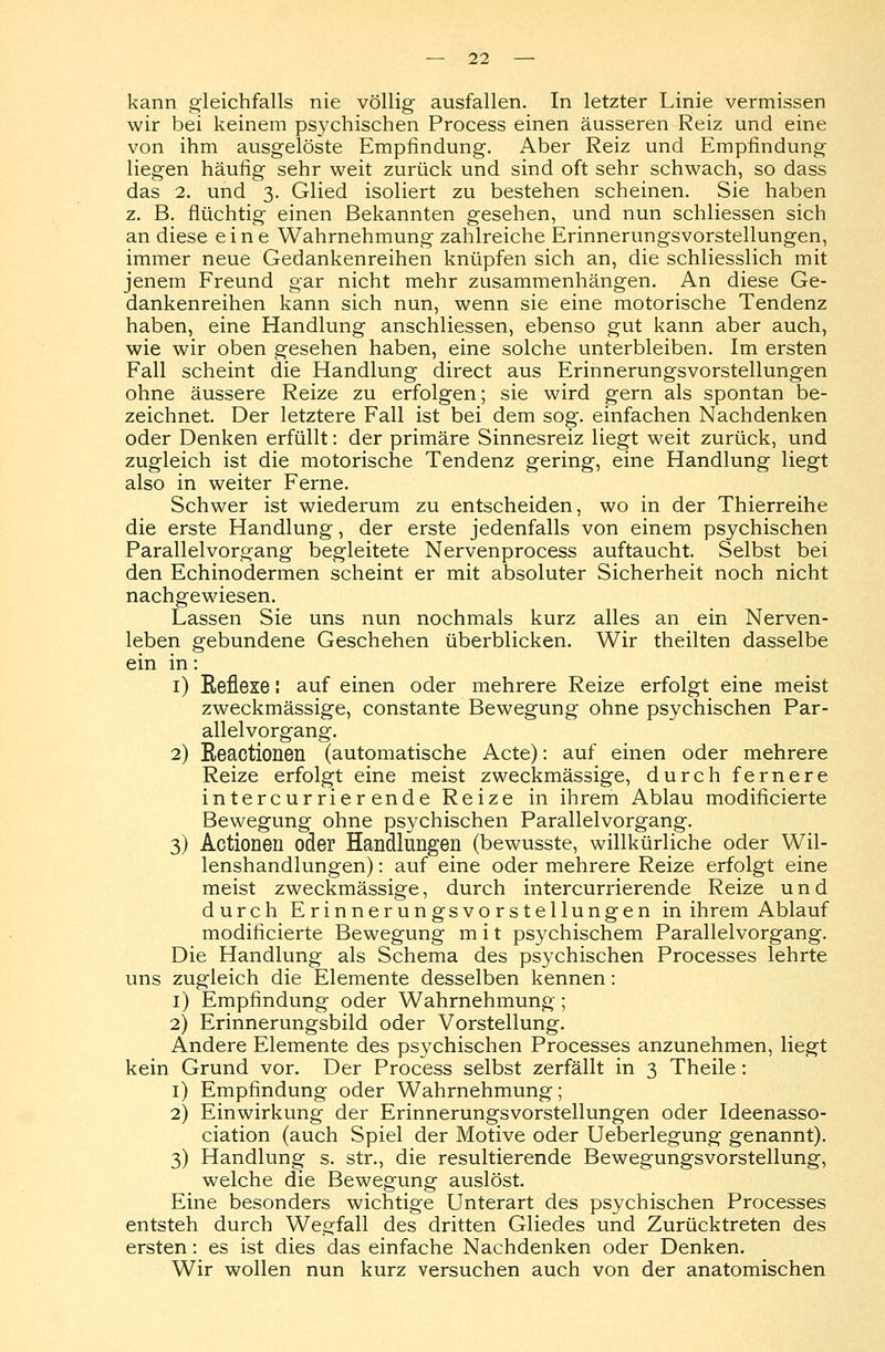 kann gleichfalls nie völlig ausfallen. In letzter Linie vermissen wir bei keinem psychischen Process einen äusseren Reiz und eine von ihm ausgelöste Empfindung. Aber Reiz und Empfindung liegen häufig sehr weit zurück und sind oft sehr schwach, so dass das 2. und 3. Glied isoliert zu bestehen scheinen. Sie haben z. B. flüchtig einen Bekannten gesehen, und nun schliessen sich an diese eine Wahrnehmung zahlreiche Erinnerungsvorstellungen, immer neue Gedankenreihen knüpfen sich an, die schliesslich mit jenem Freund gar nicht mehr zusammenhängen. An diese Ge- dankenreihen kann sich nun, wenn sie eine motorische Tendenz haben, eine Handlung anschliessen, ebenso gut kann aber auch, wie wir oben gesehen haben, eine solche unterbleiben. Im ersten Fall scheint die Handlung direct aus Erinnerungsvorstellungen ohne äussere Reize zu erfolgen; sie wird gern als spontan be- zeichnet. Der letztere Fall ist bei dem sog. einfachen Nachdenken oder Denken erfüllt: der primäre Sinnesreiz liegt weit zurück, und zugleich ist die motorische Tendenz gering, eine Handlung liegt also in weiter Ferne. Schwer ist wiederum zu entscheiden, wo in der Thierreihe die erste Handlung, der erste jedenfalls von einem psychischen Parallelvorgang begleitete Nervenprocess auftaucht. Selbst bei den Echinodermen scheint er mit absoluter Sicherheit noch nicht nachgewiesen. Lassen Sie uns nun nochmals kurz alles an ein Nerven- leben gebundene Geschehen überblicken. Wir theilten dasselbe ein in: 1) Eeflexe: auf einen oder mehrere Reize erfolgt eine meist zweckmässige, constante Bewegung ohne psychischen Par- allelvorgang. 2) Beactionen (automatische Acte): auf einen oder mehrere Reize erfolgt eine meist zweckmässige, durch fernere intercurrierende Reize in ihrem Ablau modificierte Bewegung ohne psychischen Parallelvorgang. 3) Actionen oder Handlungen (bewusste, willkürliche oder Wil- lenshandlungen) : auf eine oder mehrere Reize erfolgt eine meist zweckmässige, durch intercurrierende Reize und durch Erinnerungsvorstellungen in ihrem Ablauf modificierte Bewegung m i t psychischem Parallelvorgang. Die Handlung als Schema des psychischen Processes lehrte uns zugleich die Elemente desselben kennen: 1) Empfindung oder Wahrnehmung; 2) Erinnerungsbild oder Vorstellung. Andere Elemente des psychischen Processes anzunehmen, liegt kein Grund vor. Der Process selbst zerfällt in 3 Theile: 1) Empfindung oder Wahrnehmung; 2) Einwirkung der Erinnerungsvorstellungen oder Ideenasso- ciation (auch Spiel der Motive oder Ueberlegung genannt). 3) Handlung s. str., die resultierende Bewegungsvorstellung, welche die Bewegung auslöst. Eine besonders wichtige Unterart des psychischen Processes entsteh durch Wegfall des dritten Gliedes und Zurücktreten des ersten: es ist dies das einfache Nachdenken oder Denken. Wir wollen nun kurz versuchen auch von der anatomischen