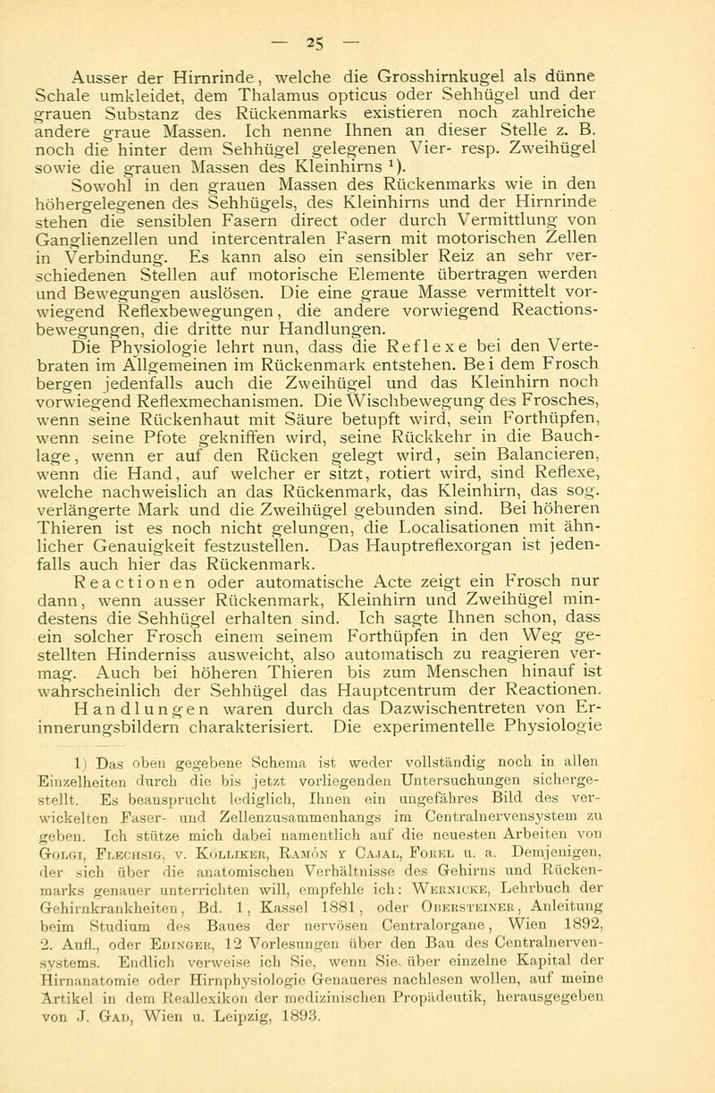 Ausser der Hirnrinde, welche die Grosshirnkugel als dünne Schale umkleidet, dem Thalamus opticus oder Sehhügel und der grauen Substanz des Rückenmarks existieren noch zahlreiche andere graue Massen. Ich nenne Ihnen an dieser Stelle z. B. noch die hinter dem Sehhügel gelegenen Vier- resp. Zweihügel sowie die grauen Massen des Kleinhirns 1). Sowohl in den grauen Massen des Rückenmarks wie in den höhergelegenen des Sehhügels, des Kleinhirns und der Hirnrinde stehen die sensiblen Fasern direct oder durch Vermittlung von Ganglienzellen und intercentralen Fasern mit motorischen Zellen in Verbindung. Es kann also ein sensibler Reiz an sehr ver- schiedenen Stellen auf motorische Elemente übertragen werden und Bewegungen auslösen. Die eine graue Masse vermittelt vor- wiegend Reflexbewegungen, die andere vorwiegend Reactions- bewegungen, die dritte nur Handlungen. Die Physiologie lehrt nun, dass die Reflexe bei den Verte- braten im Allgemeinen im Rückenmark entstehen. Bei dem Frosch bergen jedenfalls auch die Zweihügel und das Kleinhirn noch vorwiegend Reflexmechanismen. Die Wischbewegung des Frosches, wenn seine Rückenhaut mit Säure betupft wird, sein Forthüpfen, wenn seine Pfote gekniffen wird, seine Rückkehr in die Bauch- lage, wenn er auf den Rücken gelegt wird, sein Balancieren, wenn die Hand, auf welcher er sitzt, rotiert wird, sind Reflexe, welche nachweislich an das Rückenmark, das Kleinhirn^ das sog. verlängerte Mark und die Zweihügel gebunden sind. Bei höheren Thieren ist es noch nicht gelungen, die Localisationen mit ähn- licher Genauigkeit festzustellen. Das Hauptreflexorgan ist jeden- falls auch hier das Rückenmark. Reactionen oder automatische Acte zeigt ein Frosch nur dann, wenn ausser Rückenmark, Kleinhirn und Zweihügel min- destens die Sehhügel erhalten sind. Ich sagte Ihnen schon, dass ein solcher Frosch einem seinem Forthüpfen in den Weg ge- stellten Hinderniss ausweicht, also automatisch zu reagieren ver- mag. Auch bei höheren Thieren bis zum Menschen hinauf ist wahrscheinlich der Sehhügel das Hauptcentrum der Reactionen. Handlungen waren durch das Dazwischentreten von Er- innerungsbildern charakterisiert. Die experimentelle Physiologie 1) Das oben gegebene Schema ist weder vollständig noch in allen Einzelheiten durch die bis jetzt vorliegenden Untersuchungen sicherge- stellt. Es beansprucht lediglich, Ihnen ein ungefähres Bild des ver- wickelten Faser- und Zellenzusammenhangs im Centralnervensystem zu geben. Ich stütze mich dabei namentlich auf die neuesten Arbeiten von G-olgi, Flechsig, v. Kölliker, Ramon y Cajal, Forel u. a. Demjenigen, der sich über die anatomischen Verhältnisse des Gehirns und Rücken- marks genauer unterrichten will, empfehle ich: Wernicke, Lehrbuch der Gehirnkrankheiten, Bd. 1, Kassel 1881, oder Obersteiner, Anleitung beim Studium des Baues der nervösen Centralorgane, Wien 1892, 2. Aufl., oder Edinger, 12 Vorlesungen über den Bau des Centralnerven- systems. Endlich verweise ich Sie, wenn Sie. über einzelne Kapital der rlirnanatomie oder Hirnphysiologie Genaueres nachlesen wollen, auf meine Artikel in dem Reallexikon der medizinischen Propädeutik, herausgegeben von J. Gau, Wien u. Leipzig, 1893.